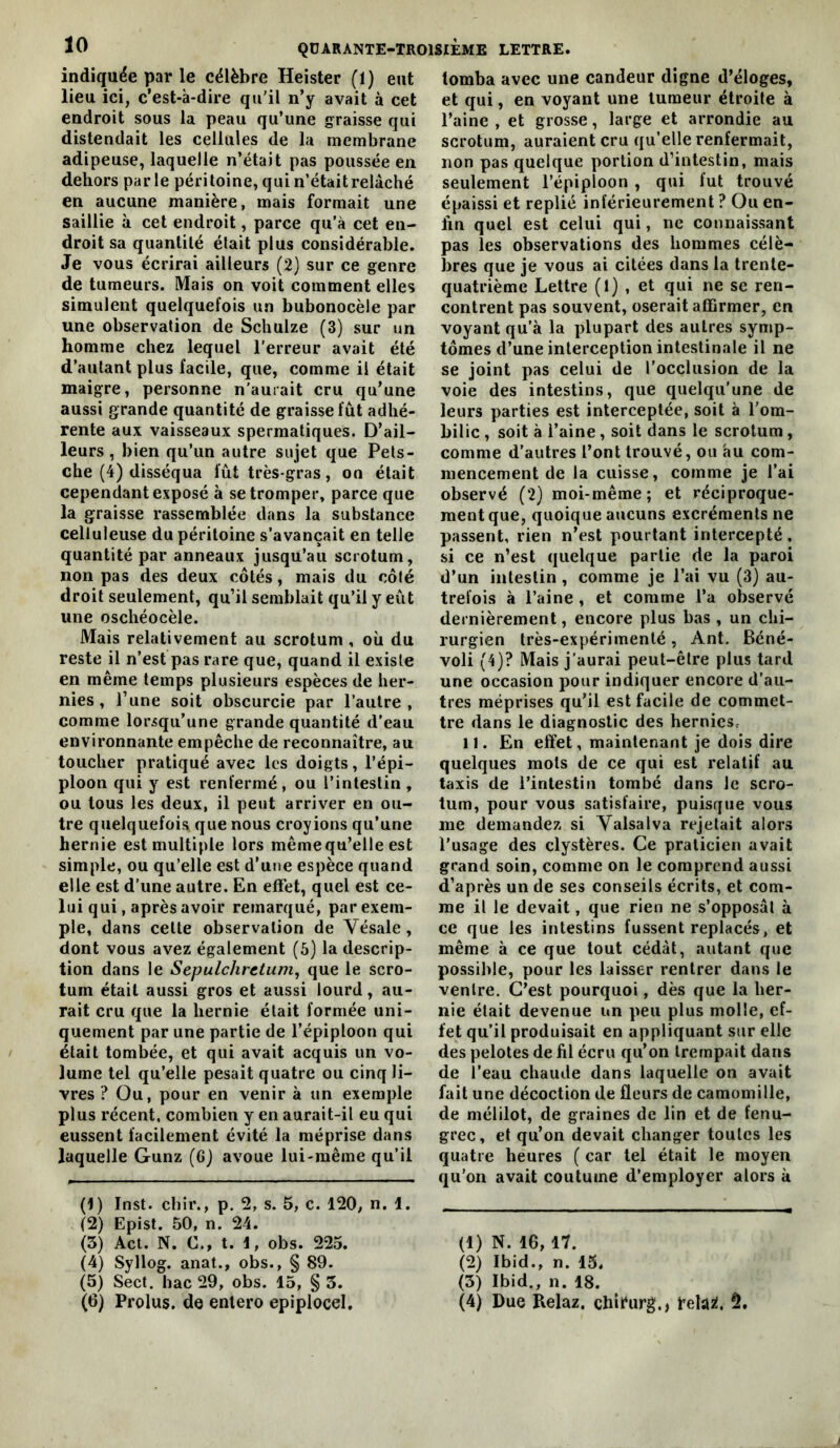 indiquée par le célèbre Heister (1) eut lieu ici, c’est-à-dire qu'il n’y avait à cet endroit sous la peau qu’une graisse qui distendait les cellules de la membrane adipeuse, laquelle n’était pas poussée en dehors par le péri toine, qui n’était relâché en aucune manière, mais formait une saillie à cet endroit, parce qu’à cet en- droit sa quantité était plus considérable. Je vous écrirai ailleurs (2) sur ce genre de tumeurs. Mais on voit comment elles simulent quelquefois un bubonocèle par une observation de Schulze (3) sur un homme chez lequel l’erreur avait été d’autant plus facile, que, comme il était maigre, personne n'aurait cru qu’une aussi grande quantité de graisse fût adhé- rente aux vaisseaux spermatiques. D’ail- leurs , bien qu’un autre sujet que Pets- che (4) disséqua fût très-gras, on était cependant exposé à se tromper, parce que la graisse rassemblée dans la substance celluleuse du péritoine s’avançait en telle quantité par anneaux jusqu’au scrotum, non pas des deux côtés, mais du côté droit seulement, qu’il semblait qu’il y eût une oschéocèle. Mais relativement au scrotum , où du reste il n’est pas rare que, quand il existe en même temps plusieurs espèces de her- nies , l’une soit obscurcie par l’autre, comme lorsqu’une grande quantité d'eau environnante empêche de reconnaître, au toucher pratiqué avec les doigts, l’épi- ploon qui y est renfermé, ou l’intestin , ou tous les deux, il peut arriver en ou- tre quelquefois que nous croyions qu’une hernie est multiple lors même qu’elle est simple, ou qu’elle est d’une espèce quand elle est d’une autre. En effet, quel est ce- lui qui, après avoir remarqué, par exem- ple, dans celte observation de Vésale, dont vous avez également (6) la descrip- tion dans le Sepulchretum, que le scro- tum était aussi gros et aussi lourd, au- rait cru que la hernie était formée uni- quement par une partie de l’épiploon qui était tombée, et qui avait acquis un vo- lume tel qu’elle pesait quatre ou cinq li- vres ? Ou, pour en venir à un exemple plus récent, combien y en aurait-il eu qui eussent facilement évité la méprise dans laquelle Gunz (6) avoue lui-même qu’il (1) Inst, chir., p. 2, s. 5, c. 120, n. 1. (2) Epist. 50, n. 24. (3) Act. N. G., t. 1, obs. 223. (4) Syllog. anat., obs., § 89. (5) Sect. hac 29, obs. 15, § 3. tomba avec une candeur digne d’éloges, et qui, en voyant une tumeur étroite à l’aine , et grosse, large et arrondie au scrotum, auraient cru qu’elle renfermait, non pas quelque portion d’intestin, mais seulement l’épiploon , qui fut trouvé épaissi et replié inférieurement ? Ou en- fin quel est celui qui, ne connaissant pas les observations des hommes célè- Ijres que je vous ai citées dans la trente- quatrième Lettre (1) , et qui ne se ren- contrent pas souvent, oserait affirmer, en voyant qu’à la plupart des autres symp- tômes d’une interception intestinale il ne se joint pas celui de l’occlusion de la voie des intestins, que quelqu’une de leurs parties est interceptée, soit à l'om- bilic , soit à l’aine, soit dans le scrotum, comme d’autres l’ont trouvé, ou au com- mencement de la cuisse, comme je l’ai observé (2) moi-même; et réciproque- ment que, quoique aucuns excréments ne passent, rien n’est pourtant intercepté, si ce n’est quelque partie de la paroi d’un intestin , comme je l’ai vu (3) au- trefois à l’aine , et comme l’a observé dernièrement, encore plus bas , un chi- rurgien très-expérimenté , Ant. Béné- voli (4)? Mais j’aurai peut-être plus tard une occasion pour indiquer encore d’au- tres méprises qu’il est facile de commet- tre dans le diagnostic des herniesc 11. En effet, maintenant je dois dire quelques mots de ce qui est relatif au taxis de l’intestin tombé dans le scro- tum, pour vous satisfaire, puisque vous me demandez si Yalsalva rejetait alors l’usage des clystères. Ce praticien avait grand soin, comme on le comprend aussi d’après un de ses conseils écrits, et com- me il le devait, que rien ne s’opposât à ce que les intestins fussent replacés, et même à ce que tout cédât, autant que possible, pour les laisser rentrer dans le ventre. C’est pourquoi, dès que la her- nie était devenue un peu plus molle, ef- fet qu'il produisait en appliquant sur elle des pelotes de fil écru qu’on trempait dans de l’eau chaude dans laquelle on avait fait une décoction de fleurs de camomille, de mélilot, de graines de lin et de fenu- grec, et qu’on devait changer toutes les quatre heures ( car tel était le moyen qu’on avait coutume d’employer alors à (1) N. 16,17. (2) Ibid., n. 15. (3) Ibid., n. 18.