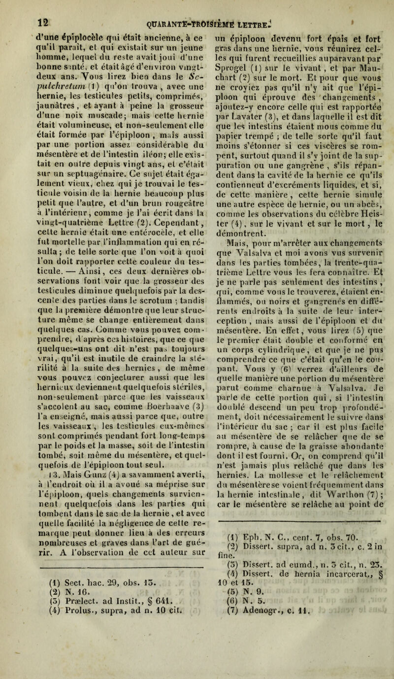 d’une épiplocèle qui était ancienne, à ce qu’il paraît, et qui existait sur un jeune homme, lequel du reste avait joui d’une bonne s mté, et était âgé d’environ vmgt- deux ans. Yous lirez bien dans le iS’c- pulchretum (1) qu’on trouva , avec une hernie, les testicules petits, comprimés, jaunâtres , et ayant à peine la grosseur d’une noix muscade; mais cette hernie était volumineuse, et non-seulement elle était formée par l’épiploon , mais aussi par une portion assez considérable du mésentère et de l’intestin iléon; elle exis- tait en outre depuis vingt ans, et c’était sur un septuagénaire. Ce sujet était éga- lement vieux, chez qui je trouvai le tes- ticule voisin de la hernie beaucoup plus petit que l’autre, et d’un brun rougeâtre à l’intérieur, comme je l’ai écrit dans la vingt-quatrième Lettre (2). Cependant, celte hernie était une entérocèle, et elle fut mortelle par l’inflammation qui en ré- sulta; de telle sorte que l’on voit à quoi l’on doit rapporter cette couleur du tes- ticule.— Ainsi, ces deux dernières ob- servations font voir que la grosseur des testicules diminue quelquefois par la des- cente des parties dans le scrotum ; tandis que la première démontre que leur struc- ture même se change entièrement dans quelques cas. Comme vous pouvez com- prendre, d’après ces histoires, que ce que quelques-uns ont dit n’est pas toujours vrai, qu’il est inutile de craindre la sté- rilité à la suite des hernies , de même vous pouvez conjecturer aussi que les hernieux deviennent quelquefois stériles, non-seulement parce que les vaisseaux s’accolent au sac, comme Boerhaave (3) l’a enseigné, mais aussi parce que, outre les vaisseaux , les testicules eux-mêmes sont comprimés pendant fort long-temps par le poids et la masse, soit de l’intestin tombé, soit même du mésentère, et quel- quefois de l’épiploon tout seul. 1 3. Mais Gunz (4) a savamment averti, à l’endroit où il a avoué sa méprise sur l’épiploon, quels changements survien- nent quelquefois dans les parties qui tombent dans le sac de la hernie , et avec quelle facilité la négligence de cette re- marque peut donner lieu à des erreurs nombreuses et graves dans l’art de gué- rir. A l’observation de cet auteur sur (1) Sect. bac. 29, obs. 15. (2) N. 16. (5) Prælect. ad Inslit., § 641. (4) Prolus., supra, ad n. 10 cit. un épiploon devenu fort épais et fort gras dans une hernie, vous réunirez cel- les qui furent recueillies auparavant par Sprogel (1) sur le vivant , et par Mau- chart (2) sur le mort. Et pour que vous ne croyiez pas qu’il n’y ait que l’épi- ploon qui éprouve des changements , ajoutez-y encore celle qui est rapportée par Lavater (3), et dans laquelle il est dit que les intestins étaient mous comme du papier trempé ; de telle sorte qu’il faut moins s’étonner si ces viscères se rom- pent, surtout quand il s’y joint de la sup- puration ou une gangrène , s’ils répan- dent dans la cavité de la hernie ce qu’ils contienneut d’excréments liquides, et si, de cette manière, celte hernie simule une autre espèce de hernie, ou un abcès, comme les observations du célèbre Heis- 1er (4), sur le vivant et sur le mort , le démontrent. Mais, pour m’arrêter aux changements que Valsalva et moi avons vus survenir dans les parties tombées, la trente-qua- trième Lettre vous les fera connaître. Et je ne parle pas seulement des intestins , qui, comme vous le trouverez, étaient en- flammés, ou noirs et gangrenés en diffé- rents endroits à la suite de leur inter- ception , mais aussi de l’épiploon et du mésentère. En effet, vous lirez (5) que le premier était double et conformé en un corps cylindrique, et que je ne pus comprendre ce que c’était qu’en le cou- pant. Vous y (6) verrez d’ailleurs de quelle manière une portion du mésentère parut comme charnue à Valsalva. ,Tc parle de celle portion qui , si l’irileslin doublé descend un peu trop ])rofondé- ment, doit nécessairement le suivre dans l'intérieur du sac ; car il est plus facile au mésentère de se relâcher que de se rompre, à cause de la graisse abondante dont il est fourni. Or, on comprend qu’il n’est jamais plus relâché que dans les hernies. La mollesse et le relâchement du mésentère se voient fréquemment dans la hernie inleslinale, dit Warlhon (7) ; car le mésentère se relâche au point de (1) Eph. N. C., cent. 7, obs. 70. (2) Disserl. supra, ad n. 3cit., c. 2 in fine. (3) Dissert, ad eumd., n. 3 cit., n. 23. (4) Dissert, de bernia incarcérât., § 10 et 15. (5) N. 9. (6) N. 5. (7) Adenogr., c. 11.