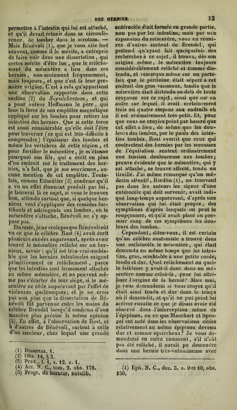 permettre à l’intestin qui lui est attaché, et qu’il devait retenir dans sa circonfé- rence, de tomber dans le scrotum. — Mais Bénévoli (1), que je vous cite fort souvent, comme il le mérite, a entrepris de faire voir dans une dissertation , qui certes mérite d’être lue , que le relâche- ment du mésentère a lieu dans ces hernies, non-seulement fréquemment, mais toujours, et que c’est là leur pre- mière origine. C'est à cela qu’appartient une observation rapportée dans cette section (2) du Sepulchretum , et qui a pour auteur Hoffmann le père , qui loue la force de son emplâtre magnétique appliqué sur les lombes pour retirer les intestins des hernies. Que si cette force est aussi considérable qu’elle doit l’être pour traverser ( ce qui est très-difficile à comprendre) l’épaisseur des lombes et même les vertèbres de cette région , et pour fortifier le mésentère , je m’étonne pourquoi son fils, qui a écrit en plus d’un endroit sur le traitement des her- nies, n’a fait, que je me souvienne, au- cune mention de cet emplâtre. Toute- fois, comme Ettmüller (3) confirme qu’il a vu un effet étonnant produit par lui, je laisserai là ce sujet, si vous le trouvez bon, attendu surtout que, si quelque her- nieux veut s’appliquer des remèdes for- tifiants et astringents aux lombes, où le mésentère s’attache, Bénévoli ne s’y op- pose pas. Du reste, je ne crois pas que Bénévoli eût vu ce que le célèbre Rost (4) avait écrit plusieurs années auparavant, après avoir trouvé le mésentère relâché sur un her- nieux, savoir ; qu’il est très-vraisembla- ble que les hernies intestinales exigent primitivement ce relâchement , parce que les intestins sont fermement attachés au même mésentère, et ne peuvent mê- me pas s’écarter de leur siège, si le mé- sentère ne cède auparavant par l’effet de violences quelconques; et je ne crois pas non plus que la dissertation de Bé- névoli fût parvenue entre les mains du célèbre Brendel lorsqu’il confirma d’une manière plus précise la même opinion (5). En effet, à l’observation de Rost, et h d’autres de Bénévoli, surtout à celle d’un sarcleur, chez lequel une grande (1) Dissertaz. 1. (2) Obs, U, §3. (3) Prax., 1. 1, s. 12, c. 1, (4) Act. N. G., tom. 2, obs. 178. (5) Progr. de herniar. natalib. entérocèle était formée en grande partie, non pas par les intestins, mais par une expansion du mésentère, vous en réuni- rez d’autres surtout de Brendel, qui prétend qu’ayant fait quelquefois des recherches à ce sujet, il trouva, dès son origine même, le mésentère toujours considérablement relâché et comme dis- tendu, et remarqua même sur un porte- faix que le péritoine était séparé à cet endroit des gros vaisseaux, tandis que le mésentère était distendu au-delà de toute croyance sur ce sujet, ainsi que sur un autre sur lequel il avait certainement trois ou quatre empans aux endroits où il est ordinairement très-petit. Et, pour que vous ne croyiez point par hasard que cet effet a lieu , de même que les dou- leurs des lombes, par le poids des intes- tins tombés, Rost avertit que ceux qui contractent des hernies par les secousses de l’équitation sentent ordinairement une tension douloureuse aux lombes ; preuve évidente que le mésentère, qui y est attaché, se trouve affecté, tendu ou tiraillé. J’ai même remarqué qu’un mé- decin attentif, Riedlin(l), ne trouvant pas dans les auteurs les signes d’une entérocèle qui doit survenir, avait indi- qué long-temps auparavant, d’après une observation qui lui était propre, des symptômes d’après lesquels on peut le soupçonner, et qu’il avait placé au pre- mier rang de ces symptômes les dou- leurs des lombes. Cependant, dites-vous, il est certain qu’un célèbre anatomiste a trouvé dans une oschéocèle le mésentère, qui était descendu en même temps que les intes- tins, gras, semblable à une petite corde, tendu et dur. Quel relâchement ou quel- le faiblesse y avait-il donc dans un mé- sentère comme celui-là, pour lui attri- buer l’origine de la hernie? Mais moi, je vous demanderai si vous croyez qu’il était ainsi tendu et dur dans le temps où il descendit, et qu’il ne put point lui arriver ensuite ce que je disais avoir été observé dans l’interception i même de l’épiploon, ou ce que Mauchart et Spro- gel ont noté dans les observations citées relativement au même épiploon devenu dur et comme squirrheux? Je vous de- manderai en outre comment, s’il n’eût pas été relâché, il aurait pu descendre dans une hernie très-volumineuse avec (1) Eph. N. C., dec. 3, a. 9 et 10, obs. ^50.