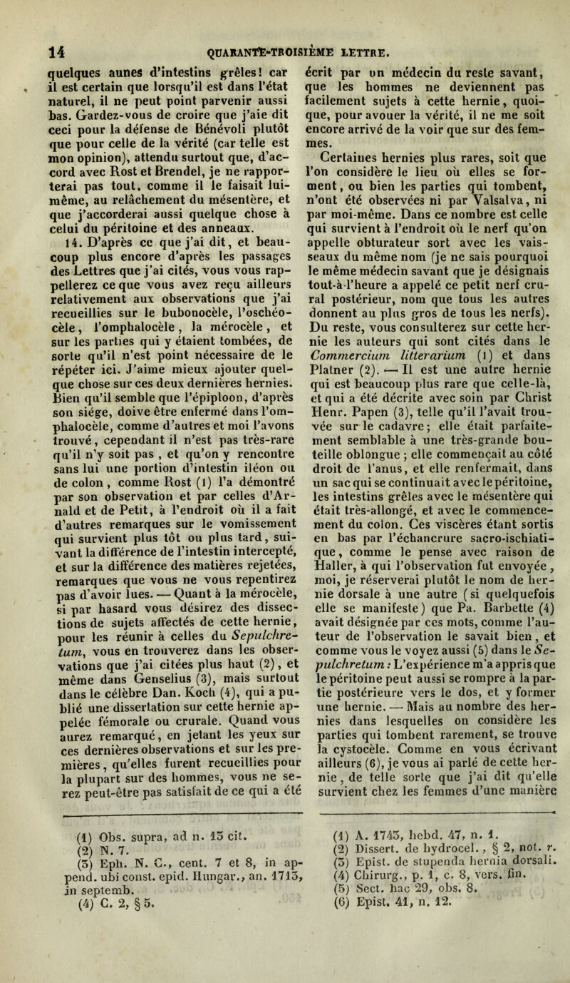quelques aunes d’intestins grêles! car il est certain que lorsqu’il est dans l’état naturel, il ne peut point parvenir aussi bas. Gardez-vous de croire que j’aie dit ceci pour la défense de Bénévoli plutôt que pour celle de la vérité (car telle est mon opinion), attendu surtout que, d’ac- cord avec Rost et Brendel, je ne rappor- terai pas tout, comme il le faisait lui- même, au relâchement du mésentère, et que j’accorderai aussi quelque chose à celui du péritoine et des anneaux. 14. D’après ce que j’ai dit, et beau- coup plus encore d’après les passages des Lettres que j’ai cités, vous vous rap- pellerez ce que vous avez reçu ailleurs relativement aux observations que j’ai recueillies sur le bubonocèle, i’oschéo- cèle, l’omphalocèle , la mérocèle , et sur les parties qui y étaient tombées, de sorte qu’il n’est point nécessaire de le répéter ici. J’aime mieux ajouter quel- que chose sur ces deux dernières hernies. Bien qu’il semble que l’épiploon, d’après son siège, doive être enfermé dans l’om- phalocèle, comme d’autres et moi l’avons trouvé, cependant il n’est pas très-rare qu’il n’y soit pas , et qu’on y rencontre sans lui une portion d’intestin iléon ou de colon , comme Rost (1) l’a démontré par son observation et par celles d’Ar- nald et de Petit, à l’endroit où il a fait d’autres remarques sur le vomissement qui survient plus tôt ou plus tard, sui- vant la différence de l’intestin intercepté, et sur la différence des matières rejetées, remarques que vous ne vous repentirez pas d’avoir lues. — Quant à la mérocèle, si par hasard vous désirez des dissec- tions de sujets affectés de cette hernie, pour les réunir à celles du Sepulchre- tunij vous en trouverez dans les obser- vations que j’ai citées plus haut (2), et même dans Genselius (3), mais surtout dans le célèbre Dan. Koch (4), qui a pu- blié une dissertation sur cette hernie ap- pelée fémorale ou crurale. Quand vous aurez remarqué, en jetant les yeux sur ces dernières observations et sur les pre- mières , qu'elles furent recueillies pour la plupart sur des hommes, vous ne se- rez peut-être pas satisfait de ce qui a été écrit par un médecin du reste savant, que les hommes ne deviennent pas facilement sujets à cette hernie, quoi- que, pour avouer la vérité, il ne me soit encore arrivé de la voir que sur des fem- mes. Certaines hernies plus rares, soit que l’on considère le lieu où elles se for- ment , ou bien les parties qui tombent, n’ont été observées ni par Valsalva, ni par moi-même. Dans ce nombre est celle qui survient à l’endroit où le nerf qu’on appelle obturateur sort avec les vais- seaux du même nom (je ne sais pourquoi le même médecin savant que je désignais tout-à l’heure a appelé ce petit nerf cru- ral postérieur, nom que tous les autres donnent au plus gros de tous les nerfs). Du reste, vous consulterez sur cette her- nie les auteurs qui sont cités dans le Commercium litterarium (l) et dans Platner (2). — Il est une autre hernie qui est beaucoup plus rare que celle-là, et qui a été décrite avec soin par Christ Henr. Papen (3), telle qu’il l’avait trou- vée sur le cadavre ; elle était parfaite- ment semblable à une très-grande bou- teille oblongue ; elle commençait au côté droit de l’anus, et elle renfermait, dans un sac qui se continuait avec le péritoine, les intestins grêles avec le mésentère qui était très-allongé, et avec le commence- ment du colon. Ces viscères étant sortis en bas par l’échancrure sacro-ischiati- que, comme le pense avec raison de Haller, à qui l’observation fut envoyée , moi, je réserverai plutôt le nom de her- nie dorsale à une autre ( si quelquefois elle se manifeste) que Pa. Barbette (4) avait désignée par ces mots, comme l’au- teur de l’observation le savait bien, et comme vous le voyez aussi (5) dans le Se- pulchretum : L’expérience m’a appris que le péritoine peut aussi se rompre à la par- tie postérieure vers le dos, et y former une hernie. — Mais au nombre des her- nies dans lesquelles on considère les parties qui tombent rarement, se trouve la cystocèle. Comme en vous écrivant ailleurs (6), je vous ai parlé de cette her- nie , de telle sorte que j’ai dit qu’elle survient chez les femmes d’une manière (1) Obs. supra, ad n. 15 cit. (1) A. 1745, hebd. 47, n. 1. (2) N. 7. (2) Dissert, de hydrocel., § 2, not. r. (5) Eph. N. C., cent. 7 et 8, in ap- (5) Epist. de stupenda hernia dorsali. pend, ubi const. epid. liungar., an. 1715, (4) Chirurg., p. 1, c. 8, vers. fin. in septemb. (5) Sect. liac 29, obs. 8. (4) G. 2, § 5. (6) Epist. 41, n. 12.