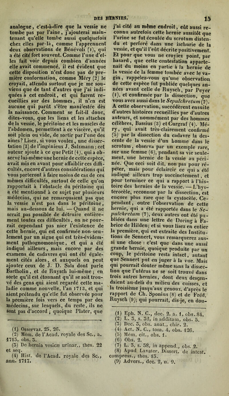 analogue, c’est-à-dire que la vessie ne tombe pas par l’aine, j’ajouterai main- tenant qu’elle tombe aussi quelquefois chez elles par-là, comme l’apprennent deux observations de Bénévoli (j), qui a été cité fort souvent. Comme l’une d’el- les fait voir depuis combien d’années elle avait commencé, il est évident que cette disposition n’est donc pas de pre- mière conformation, comme Méry (2) le croyait, attendu surtout que je me sou- viens que de tant d’autres que j’ai indi- quées à cet endroit, et qui furent re- cueillies sur des hommes, il n’en est aucune qui parut s’être manifestée dès la naissance. Comment se fait-il donc, dites-vous, que les liens et les attaches de la vessie, le péritoine et les muscles de l’abdomen, permettent à ce viscère, qu’il soit plein ou vide, de sortir par l’une des aines? Lisez, si vous voulez, une disser- tation (3) de l’ingénieux J. Salzmann ; cet auteur ajoute à ce que Petit (4 j, qui a ob- servé lui-même une hernie de cette espèce, avait mis en avant pour affaiblir ces diffi- cultés, encore d’autres considérations qui vous porteront à faire moins de cas de ces mêmes difficultés, surtout de celle qu’on rapportait à l’obstacle du péritoine qui a été mentionné à ce sujet par plusieurs médecins, qui ne remarquaient pas que la vessie n’est pas dans le péritoine, mais au-dessous de lui. —Quand il ne serait pas possible de détruire entière- ment toutes ces difficultés, on ne pour- rait cependant pas nier l’existence de cette hernie, qui est confirmée non-seu- lement par un signe qui est très-évidem- ment pathognomonique, et qui a été indiqué ailleurs, mais encore par des examens de cadavres qui ont été égale- ment cités alors, et auxquels on peut ajouter ceux de J. D. Sala dont parle Bartholin, et de Ruysch lui-même ; en sorte qu’il est étonnant qu’il se soit trou- vé des gens qui aient regardé cette ma- ladie comme nouvelle, l’an 1713, et qui aient prétendu qu’elle fut observée pour la première fois vers ce temps par des médecins, sur lesquels, du reste, ils ne sont pas d’accord j quoique Plater, que (1) Osservaz. 25, 26. (2) Mém. de l’Acad. royale des Sc,, a. 1713, obs. O. (3) De hernia vesîcæ urinar., thés. 22 et seq. (4) Hist. de l’Acad. royale des Sc., ann. 1717. j’ai cité au même endroit, eût aussi re- connu autrefois cette hernie aussitôt que l’urine se fut écoulée du scrotum disten- du et perforé dans une ischurie de la vessie, et qu’il l’eût décrite positivement. Et pour que vous ne croyiez point, par hasard, que cette contestation apparte- nait du moins en partie à la hernie de la vessie de la femme tombée avec le va- gin , rappelez-vous qu’une observation de cette espèce fut publiée quelques an- nées avant celle de Ruysch, par Peyer (1), et confirmée par la dissection, que vous avez aussi dans le Sepulchretum (2). A cette observation, succédèrent ensuite d’autres histoires recueillies par d’autres auteurs, et nommément par des hommes célèbres. Bassins (3) et Curgraf (4). Mé- avait très-clairement confirmé (5) par la dissection du cadavre la des- cente de la vessie d’un homme dans le scrotum, observa par un exemple rare, sur une femme (6), pendant sa vie seule- ment, une hernie de la vessie au péri- née. Que ceci soit dit, non pas pour ré- péter, mais pour éclaircir ce qui a été indiqué ailleurs trop succinctement, et pour terminer ce qui a rapport à l’his- toire des hernies de la vessie. — L’hys- térocèle, reconnue par la dissection, est encore plus rare que la cystocèle. Ce- pendant, outre l’observation de cette hernie, qui a été rapportée dans le Se~ pulchretum (7), deux autres ont été pu- bliées dans une lettre de Doring à Fa- brice de Hilden; et si vous lisez en entier la première, qui est extraite des Institu- tions de Sennert, vous remarquerez aus- si une chose : c’est que dans une aussi grande hernie, quoique produite par un coup, le péritoine resta intact, autant que Sennert put en juger à la vue. Mais qui pourrait douter même sans la dissec- tion que l’utérus ne se soit trouvé dans trois autres hernies, dont deux descen- daient aii-dela du milieu des cuisses, et la troisième jusqu’aux genoux, d’après le rapport de Ch. Sponius (8) et de Fréd. Ruysch (9j; qui pourrait, dis-je, en dou- (1) Eph. N. C., dec. 2, a. 1, obs. 84. (2) L. 3, s. 52, in additarn, obs. 5. (3) Dec. 5, obs. anat., chir. 2. (4) Act. N. G., tom. 4, obs. 126. (5) Mém. cit., obs. 1. (6) Obs. 2. (7) L. 3, s. 38, in append,, obs. 2. (8) Apud Lavater. Dissert, de intest, compress., thés. 13. (9) Advers., dec. 2, n. 9.