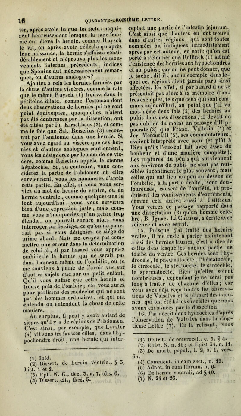 ter, après avoir lu que les fœtus naqui- rent heureusement lorsque la sage-fem- me eut élevé la hernie, comme Ruysch le vit, ou après avoir réfléchi qu’après leur naissance, la hernie s’affaissa consi- dérablement et n’éprouva plus les mou- vements internes précédents, indices que Sponius dut nécessairement remar- quer, ou d’autres analogues? Ajoutez à cela les hernies formées par la chute d’autres viscères, comme la rate que le même Ruysch (1) trouva dans le péritoine dilaté, comme l’estomac dont deux observations de hernies qui ne sont point équivoques, quoiqu’elles n’aient pas été confirmées par la dissection, ont été citées par Pi. Kirschbaus (2), et com- me le foie que Sal. Reiselius (3) recon- nut par l’anatomie dans une hernie. Si vous avez égard au viscère que ces her- nies et d’autres analogues contiennent, vous les désignerez par le nom de ce vis- cère, comme Reiselius appela la sienne hépatocèle. Si, au contraire , vous con- sidérez la partie de l’abdomen où elles surviennent, vous les nommerez d’après cette partie. En effet, si vous vous ser- viez du mot de hernie du ventre, ou de hernie ventrale , comme quelques-uns le font aujourd’hui, vous vous serviriez bien d’une expression juste ; mais com- me vous n’indiqueriez qu’un genre trop étendu, on pourrait encore alors vous interroger sur le siège, ce qu’on ne pour- rait pas si vous désigniez ce siège de prime abord. Mais ne croyez pas com- mettre une erreur dans la détermination de celui-ci, si par hasard vous appelez ombilicale la hernie qui ne serait pas dans l’anneau même de l’ombilic, où je me souviens à peine de l’avoir vue sur d’autres sujets que sur un petit enfant. Qu’il vous suffise que celte hernie se trouve près de l’omblic ; car vous aurez pour partisans des médecins qui ne sont pas des hommes ordinaires, et qui ont entendu ou entendent la chose de cette manière. Au surplus, il peut y avoir autant de sièges qu’il y a de régions de l’abdomen. C’est ainsi, par exemple, que Lavater (4) vit sous les fausses côtes, dans l’hy- pochondre droit, une hernie qui inter- (1) ^ (2) Dissert, de hernia ventric., ^ o, hist. 1 et 2. , « (3) Eph. N. C., dec. 5, a. 7, obs. 6. (4) Dissert, çit., lhes. 5. ceptait une partie de l’intestin jéjunum. C’est ainsi que d’autres en ont trouvé dans d’autres régions, qui sont toutes nommées ou indiquées immédiatement après par cet auteur, en sorte qu’on est porté à s’étonner que Rolfinck (1) ait nié l’existence des hernies aux hypocbondres et au pubis ; car on ne peut donner, que je sache, dit-il, aucun exemple dans le- quel ces régions aient jamais paru ainsi affectées. En effet, si par hasard il ne se présentait pas alors à sa mémoire d’au- tres exemples, tels que ceux qui sont com- muns aujourd’hui, au point que j’ai vu moi-même deux fois (2) des hernies au pubis dans mes dissections, il devait ne pas oublier du moins un passage d’Hip- pocrate (3) que Franc. Vallesio (4) et Jer. Mercuriali (S), ses commentateurs , avaient interprété avec soin (et plut à Dieu qu’ils l’eussent fait avec assez de bonheur et d’une manière complète). Les ruptures du pénis qui surviennent aux environs du pubis ne sont pas nui- sibles incontinent le plus souvent ; mais celles qui ont lieu un peu au-dessus de l’ombilic, à la partie droite, sont dou- loureuses, causent de l’anxiété, et pro- duisent des vomissements d’excréments, comme cela arriva aussi à Psittacus. Vous verrez ce passage rapporté dans une dissertation (6) qu’un homme célè- bre , B. Ignac. La Chausse, a écrite avec science et avec esprit. 15. Puisque j’ai traité des hernies vraies, il me reste à parler maintenant aussi des hernies fausses, c’est-à-dire de celles dans lesquelles aucune partie ne tombe du ventre. Ces hernies sont l’hy- drocèle, le pneumatocèle, l'hématocèle, le cirsocèle, le stéalocèle, le sarcocèle, le spermatocèle. Bien qu’elles soi(?nt nombreuses , cependant je ne serai pas long à traiter de chacune d’elles ; car vous avez déjà reçu toutes les observa- tions de Yalsalva et la plupart des mien- nes , qui ont été faites sur celles que nous avons examinées par la dissection. 16. J’ai décrit deux hydrocèles d’après l’observation de \alsalva dans la ving- tième Lettre (7). En la relisant, vous (1) Diatrib. de enterocel., c. 3, § 4. (2) Epist. 5, n. 19; et Episl 34, n. 11. (3) De morb. popul., 1. 2, s. 1, vers, fin. (4) Comment, in eam sect., n. 19. (5) Adnot, in eum librum, n. 6. (6) De hernia ventrali, ad § 10. (7) N. 24 et 26.