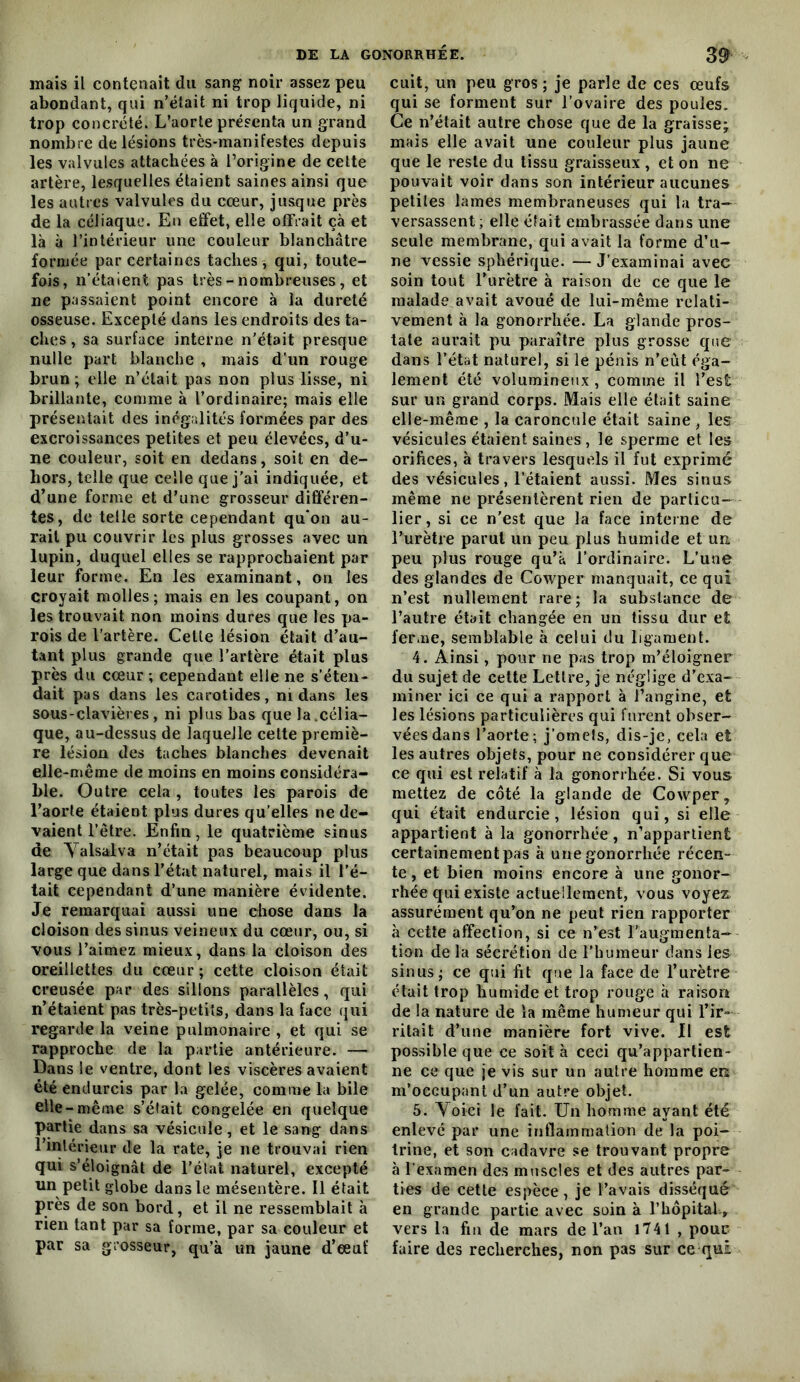 mais il contenait du sang noir assez peu abondant, qui n’était ni trop liquide, ni trop concrété. L’aorte présenta un grand nombre de lésions très-manifestes depuis les valvules attachées à l’origine de celte artère, lesquelles étaient saines ainsi que les autres valvules du cœur, jusque près de la céliaque. En effet, elle offrait çà et là à l’intérieur une couleur blanchâtre formée par certaines taches, qui, toute- fois, n’étaient pas très - nombreuses, et ne passaient point encore à la dureté osseuse. Excepté dans les endroits des ta- ches , sa surface interne n'était presque nulle part blanche , mais d'un rouge brun; elle n’était pas non plus lisse, ni brillante, comme à l’ordinaire; mais elle présentait des inégalités formées par des excroissances petites et peu élevées, d’u- ne couleur, soit en dedans, soit en de- hors, telle que celle que j’ai indiquée, et d’une forme et d’une grosseur différen- tes, de telle sorte cependant qu’on au- rait pu couvrir les plus grosses avec un lupin, duquel elles se rapprochaient par leur forme. En les examinant, on les croyait molles; mais en les coupant, on les trouvait non moins dures que les pa- rois de l’artère. Cette lésion était d’au- tant plus grande que l’artère était plus près du cœur ; cependant elle ne s’éten- dait pas dans les carotides, ni dans les sous-clavières, ni plus bas que la.célia- que, au-dessus de laquelle celte premiè- re lésion des taches blanches devenait elle-même de moins en moins considéra- ble. Outre cela , toutes les parois de l’aorte étaient plus dures qu’elles ne de- vaient l’être. Enfin, le quatrième sinus de Yalsalva n’était pas beaucoup plus large que dans l’état naturel, mais il l’é- tait cependant d’une manière évidente. Je remarquai aussi une chose dans la cloison des sinus veineux du cœur, ou, si vous l’aimez mieux, dans la cloison des oreillettes du cœur ; cette cloison était creusée par des sillons parallèles, qui n’étaient pas très-petits, dans la face qui regarde la veine pulmonaire , et qui se rapproche de la partie antérieure. — Dans le ventre, dont les viscères avaient été endurcis par la gelée, comme la bile elle-même s’éfait congelée en quelque partie dans sa vésicule, et le sang dans l’intérieur de la rate, je ne trouvai rien qui s’éloignât de l’élat naturel, excepté un petit globe dans le mésentère. Il était près de son bord, et il ne ressemblait à rien tant par sa forme, par sa couleur et par sa grosseur, qu’à un jaune d’œuf cuit, un peu gros ; je parle de ces œufs qui se forment sur l’ovaire des poules. Ce n’était autre chose que de la graisse; mais elle avait une couleur plus jaune que le reste du tissu graisseux , et on ne pouvait voir dans son intérieur aucunes petites lames membraneuses qui la tra- versassent ; elle était embrassée dans une seule membrane, qui avait la forme d’u- ne vessie sphérique. — J’examinai avec soin tout l’urètre à raison de ce que le malade avait avoué de lui-même relati- vement à la gonorrhée. La glande pros- tate aurait pu paraître plus grosse que dans l’état naturel, si le pénis n’eût éga- lement été volumineux , comme il l’est sur un grand corps. Mais elle était saine elle-même , la caroncule était saine , les vésicules étaient saines , le sperme et les orifices, à travers lesquels il fut exprimé des vésicules, l’étaient aussi. Mes sinus même ne présentèrent rien de particu- lier, si ce n'est que la face interne de l’urètre parut un peu plus humide et uu peu plus rouge qu’à l’ordinaire. L’une des glandes de Co^yper manquait, ce qui n’est nullement rare; la substance de l’autre était changée en un tissu dur et ferme, semblable à celui du ligament. 4. Ainsi, pour ne pas trop m’éloigner du sujet de cette Lettre, je néglige d’exa- miner ici ce qui a rapport à l’angine, et les lésions particulières qui furent obser- vées dans l’aorte; j’ornels, dis-je, cela et les autres objets, pour ne considérer que ce qui est relatif à la gonorrhée. Si vous mettez de côté la glande de Cowper, qui était endurcie, lésion qui, si elle appartient à la gonorrhée, n’apparlient certainement pas à une gonorrhée récen- te, et bien moins encore à une gonor- rhée qui existe actuellement, vous voyez assurément qu’on ne peut rien rapporter à cette affection, si ce n’est l’augmenta- tion de la sécrétion de l’humeur dans les sinus; ce qui fit que la face de l’urètre était trop humide et trop rouge à raison de la nature de la même humeur qui l’ir- ritait d’une manière fort vive. Il est possible que ce soit à ceci qu’appartien- ne ce que je vis sur un autre homme en m’occupant d’un autre objet. 5. Yoici le fait. Un homme ayant été enlevé par une inflammation de la poi- trine, et son cadavre se trouvant propre à l’examen des muscles et des autres par- ties de cette espèce, je l’avais disséqué en grande partie avec soin à rhôpital., vers la fin de mars de l’an 1741 , pour faire des recherches, non pas sur ce qui