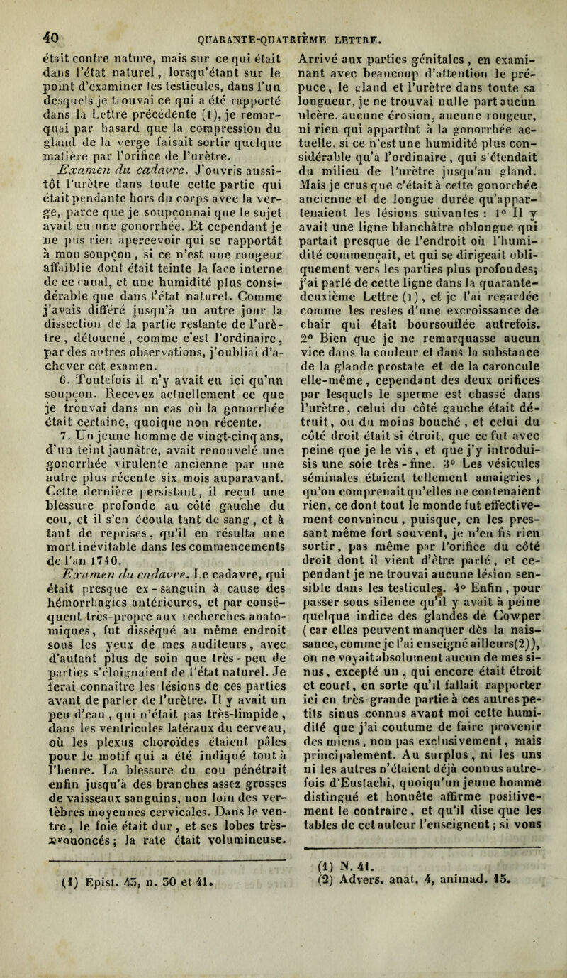 était contre nature, mais sur ce qui était dans l’état naturel, lorsqu’étant sur le point d’examiner les testicules, dans l’iin desquels je trouvai ce qui a été rapporté dans la Lettre précédente (l), je remar- quai par hasard que la compression du gland de la verge faisait sortir quelque matière par l’orifice de Turètre. Examen du cadavre. J’ouvris aussi- tôt l’urctre dans toute cette partie qui était pendante hors du corps avec la ver- ge, parce que je soupçonnai que le sujet avait eu une gonorrhée. Et cependant je ne ])us rien apercevoir qui se rapportât à mon soupçon, si ce n’est une rougeur affaiblie dont était teinte la face interne de ce canal, et une humidité plus consi- dérable que dans l’état naturel. Comme j'avais différé jusqu’<à un autre jour la dissection de la partie restante de l’urè- tre, détourné, comme c’est l’ordinaire, par des autres observations, j’oubliai d’a- chcver cet examen. G. Toutefois il n’y avait eu ici qu’un soupçon. Recevez actuellement ce que je trouvai dans un cas où la gonorrhée était certaine, quoique non récente. 7. Un jeune homme de vingt-cinq ans, d’un teint jaunâtre, avait renouvelé une gonorrhée virulente ancienne par une autre plus récente six mois auparavant. Cette dernière persistant, il reçut une blessure profonde au côté gauche du cou, et il s’en écoula tant de sang, et à tant de reprises, qu’il en résulta une mort inévitable dans les commencements de l’an 1740. Examen du cadavre. Le cadavre, qui était presque ex-sanguin à cause des hémorrhagies antérieures, et par consé- quent très-propre aux recherches anato- miques, fut disséqué au même endroit sous les yeux de mes auditeurs, avec d’autant plus de soin que très - peu de parties s’éloignaient de l'état naturel. Je ferai connaître les lésions de ces parties avant de parler de l’urètre. Il y avait un peu d’eau , qui n’était pas très-limpide , dans les ventricules latéraux du cerveau, où les plexus choroïdes étaient pâles pour le motif qui a été indiqué tout à l’heure. La blessure du cou pénétrait enfin jusqu’à des branches assez grosses de vaisseaux sanguins, non loin des ver- tèbres moyennes cervicales. Dans le ven- tre, le foie était dur, et ses lobes très- »»’oaoncés ; la rate était volumineuse. (1) Epist. 4o, n. 30 et 41. Arrivé aux parties ge'nitales , en exami- nant avec beaucoup d’attention le pré- puce, le eland et l’urètre dans toute sa longueur, je ne trouvai nulle part aucun ulcère, aucune érosion, aucune rougeur, ni rien qui appartînt à la gonorrhée ac- tuelle, si ce n’est une humidité plus con- sidérable qu’à l’ordinaire , qui s’étendait du milieu de l’urètre jusqu’au gland. Mais je crus que c’était à cette gonorrhée ancienne et de longue durée qu’appar- tenaient les lésions suivantes : 1® Il y avait une ligne blanchâtre oblongue qui partait presque de l’endroit où l’humi- dité commençait, et qui se dirigeait obli- quement vers les parties plus profondes; j'ai parlé de cette ligne dans la quarante- deuxième Lettre (i), et je l’ai regardée comme les restes d’une excroissance de chair qui était boursouflée autrefois. 2® Bien que je ne remarquasse aucun vice dans la couleur et dans la substance de la glande prostate et de la caroncule elle-même , cependant des deux orifices par lesquels le sperme est chassé dans l’urètre, celui du côté gauche était dé- truit, ou du moins bouché , et celui du côté droit était si étroit, que ce fut avec peine que je le vis, et que j’y introdui- sis une soie très-fine. 3“ Les vésicules séminales étaient tellement amaigries , qu’on comprenait qu’elles ne contenaient rien, ce dont tout le monde fut effective- ment convaincu , puisque, en les pres- sant même fort souvent, je n’en fis rien sortir, pas même par l’orifice du côté droit dont il vient d’être parlé , et ce- pendant je ne trouvai aucune lésion sen- sible dans les testicule^. 4® Enfin , pour passer sous silence qu’il y avait à peine quelque indice des glandes de Cowper (car elles peuvent manquer dès la nais- sance, comme je l’ai enseigné ailleurs(2}}, on ne voyait absolument aucun de mes si- nus, excepté un , qui encore était étroit et court, en sorte qu’il fallait rapporter ici en très-grande partie à ces autres pe- tits sinus connus avant moi celte humi- dité que j’ai coutume de faire provenir des miens, non pas exclusivement, mais principalement. Au surplus, ni les uns ni les autres n’étaient déjà connus autre- fois d’Euslachi, quoiqu’un jeune homme distingué et honnête affirme positive- ment le contraire, et qu’il dise que les tables de cet auteur l’enseignent ; si vous (1) N. 41. (2) Advers. anal. 4, animad. 15,