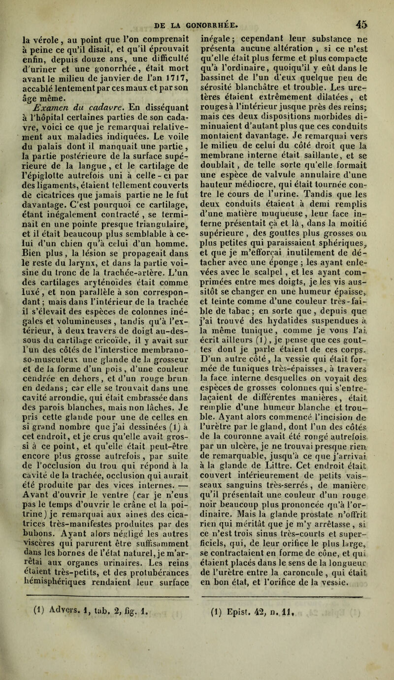 la vérole, au point que l’on comprenait à peine ce qu’il disait, et qu’il éprouvait enfin, depuis douze ans, une difiicuKé d’uriner et une gonorrhée, était mort avant le milieu de janvier de l’an 1717, accablé lentement par ces maux et par son âge même. Examen du cadavre. En disséquant à rhôpital certaines parties de son cada- vre, voici ce que je remarquai relative- ment aux maladies indiquées. Le voile du palais dont il manquait une partie, la partie postérieure de la surface supé- rieure de la langue, et le cartilage de l’épiglotte autrefois uni à celle - ci par des ligaments, étaient tellement couverts de cicatrices que jamais partie ne le fut davantage. C'est pourquoi ce cartilage, étant inégalement contracté , se termi- nait en une pointe presque triangulaire, et il était beaucoup plus semblable à ce- lui d’un chien qu’à celui d’un homme. Bien plus, la lésion se propageait dans le reste du larynx, et dans la partie voi- sine du tronc de la trachée-artère. L’un des cartilages aryténoïdes était comme luxé, et non parallèle à son correspon- dant ; mais dans l’intérieur de la trachée il s’élevait des espèces de colonnes iné- gales et volumineuses , tandis qu’à l’ex- térieur, à deux travers de doigt au-des- sous du cartilage cricoïde, il y avait sur l’un des côtés de l'interstice membrano- so-musculeux une glande de la grosseur et de la forme d’un pois, d’une couleur cendrée en dehors , et d’un rouge brun en dedans; car elle se trouvait dans une cavité arrondie, qui était embrassée dans des parois blanches, mais non lâches. Je pris cette glande pour une de celles en si grand nombre que j’ai dessinées (1) à cet endroit, et je crus qu’elle avait gros- si à ce point, et qu’elle était peut-être encore plus grosse autrefois, par suite de l’occlusion du trou qui répond à la cavité de la trachée, occlusion qui aurait été produite par des vices internes. — Avant d’ouvrir le ventre (car je n’eus pas le temps d’ouvrir le crâne et la poi- trine) je remarquai aux aines des cica- trices très-manifestes produites par des bubons. Ayant alors négligé les autres viscères qui parurent être suffisamment dans les bornes de l’état naturel, je m’ar- rêtai aux organes urinaires. Les reins étaient très-petits, et des protubérances hémisphériques rendaient leur surface inégale; cependant leur substance ne présenta aucune altération , si ce n’est qu’elle était plus ferme et plus compacte qu’à l’ordinaire, quoiqu’il y eût dans le bassinet de l’un d’eux quelque peu de sérosité blanchâtre et trouble. Les ure- tères étaient extrêmement dilatées, et rouges à l’intérieur jusque près des reins; mais ces deux dispositions morbides di- minuaient d’autant plus que ces conduits montaient davantage. Je remarquai vers le milieu de celui du côté droit que la membrane interne était saillante, et se doublait, de telle sorte qu’elle formait une espèce de valvule annulaire d’une hauteur médiocre, qui était tournée con- tre le cours de l’urine. Tandis que les deux conduits étaient à demi remplis d'une matière muqueuse, leur face in- terne présentait çà et là , dans la moitié supérieure , des gouttes plus grosses ou plus petites qui paraissaient sphériques, et que je m’efforçai inutilement de dé- tacher avec une éponge ; les ayant enle- vées avec le scalpel, et les ayant com- primées entre mes doigts, je les vis aus- sitôt se changer en une humeur épaisse, et teinte comme d’une couleur très-fai- ble de tabac ; en sorte que, depuis que j’ai trouvé des hydatides suspendues à la même tunique, comme je vous l'ai, écrit ailleurs (1), je pense que ces gout- tes dont je parle étaient de ces corps. D’un autre côté, la vessie qui était for- mée de tuniques très-épaisses, à travers la face interne desquelles on voyait des espèces de grosses colonnes qui s’entre- lacaient de différentes manières, était remplie d’une humeur blanche et trou- ble. Ayant alors commencé l’incision de l’urètre par le gland, dont l’un des côtés de la couronne avait été rongé autrefois par un ulcère, je ne trouvai presque rien de remarquable, jusqu’à ce que j’arrivai à la glande de Littré. Cet endroit était couvert intérieurement de petits vais- seaux sanguins très-serrés, de manière qu’il présentait une couleur d’un rouge noir beaucoup plus prononcée qu’à l’or- dinaire. Mais la glande prostate n’offrit rien qui méritât que je m’y arrêtasse , si ce n’est trois sinus très-courts et super- ficiels, qui, de leur orifice le plus large, se contractaient en forme de cône, et qui étaient placés dans le sens de la longueur de l’urètre entre la caroncule , qui était en bon état, et l’orifice de la vessie.