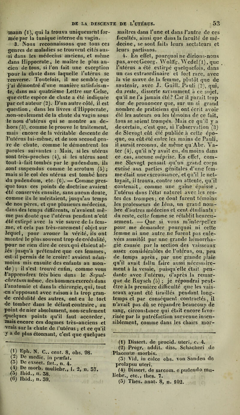 mann (1), qui la trouva uniquement for- mée par la tunique interne du vagin. 3. INous reconnaissons que tous ces genres de maladies se trouvent cités aus- si dans les médecins anciens, et meme dans Hippocrate, le maître le plus an- cien de tous, si l’on fait une exception pour la chute dans laquelle l’utérus se renverse. Toutefois, il me semble que J'ai démontré d’une manière satisfaisan- te, dans ma quatrième Lettre sur Cdse, que cette espèce de chute a été indiquée par cet auteur (2). D’un autre côté, il est question, dans les livres d’Hippocrate, non-seulement de la chute du vagin sous le nom d’utérus qui se montre au de- hors (3), comme le prouve le traitement, mais encore de la véritable descente de l’utérus lui-même, et de son second gen- re de chute, comme le démontrent les paroles suivantes : Mais, si les utérus sont très-proches (4), si les utérus sont tout-à-fait tombés par le pudendiim, ils sont suspendus comme le scrotum (5) ; mais si le col des utérus est tombé hors du pudendum, etc. (6). — Comme pres- que tous ces points de doctrine avaient été conservés ensuite, sans aucun doute, comme ils le méritaient, jusqu’au temps de nos pères, et que plusieurs médecins, dans des temps differents, n’avaient mê- me pas douté que rulérus pendant n’eût été extirpé avec la vie sauve de la fem- me, et cela pas très-rarement ( objet sur lequel, pour avouer la vérité, ils ont montré le plus souvent trop de crédulité, pour ne rien dire de ceux qui étaient al- lés jusqu’à prétendre que ces femmes, est-il permis de lexroire! avaient néan- moins mis ensuite des enfants au mon- de); il s’est trouvé enfin, comme vous 4’apprendrez très bien dans le Scpul- chretum même, des hommes exercés dans l’anatomie et dans la chirurgie, qui, tout en s’opposant avec raison à la trop gran- de crédulité des autres, ont eu le tort de tomber dans le défaut contraire, au point denier absolument, non-seulement •quelques points qu’il faut accorder, 3nais encore ces dogmes très-anciens et vrais sur la chute de l’utérus ; et ce qu’il y a de plus étonnant, c’est que quelques (1) Eph. N. C., cent. 8, obs. 98. (2) De medîc. in præfat. (5) De exsect. fæt., n. 4. (4) De morb. muliebr.» 1. 2, n. 57. <5) Ibid., n. 38. (6) Ibid., n. 39. maîtres dans l’une et dans l’autre de ces facultés, ainsi que dans la faculté de mé- decine , se sont faits leurs sectateurs et leurs partisans. 4. En effet, pourquoi ne dirions-nous pas, avec Georg. Wolff’g. Wedel (1), que l’utérus a été extirpé quelquefois, dans un cas extraordinaire et fort rare, avee la vie sauve de la femme, plutôt que de soutenir, avec J. Guill. Pauli (2), qui, du reste, disserte savamment h ce sujet, qu'il ne l’a jamais été? Car il paraît trop dur de prononcer que, sur un si grand nombre de praticiens qui ont écrit avoir été les auteurs ou les témoins de ce fait, tous se soient trompés. Mais ce qu’il y a de certain, c’est que, si l’observation (3) de Slevogt eût été publiée à cette épo- que, ou eût été entre les mains de Pauli, il aurait reconnu, de même qu'Abr. Va- ter (4), qu’il n’y avait eu, du moins dans ce cas, aucune méprise. Eu effet, com- me Slevogt pensait qu’un grand corps excisé aux parties génitales d'une fem- me était une excroissance, et qu’il le net- toyait, il trouva, contre son attente, qu’il contenait, comme une gaine épaisse , l’utérus dans l’étal naturel avec les res- tes des trompes; ce dont furent témoins les prolesseui’s de léna, un grand nom- bre d’autres médecins et cent étudiants : du reste, cette femme se rétablit heureu- sement. — Que si vous m’interpellez pour me demander pourquoi ni cette femme ni une autre ne furent pas enle- vées aussitôt par une grande hémorrha- gie causée par la section des vaisseaux: assez considérables de l’utérus, ou, peu de temps après, par une grande plaie qu’il avait fallu faire aussi nécessaire- ment à la vessie, puisqu’elle était pen- dante avec l’utérus, d’après la remar- que de Ruysch (6) ; je répondrai peut- être à la première difficulté que les vais- seauA ayant été tiraillés pendant long- temps et par conséquent contractés, il n’avait pas dû se répandre beaucoup de sang, circonstance qui était encore favo- risée par la putréfaction survenue insen- siblement, comme dans les chairs mor- (1) Dissert, de procid. uteri, c. 4. (2) Progr, addit. diss. Schaclieri de Placenfæ morbis. (5) Vid. in calce obs. von Sanden de prolapsu uteri. (4) Dissert, de sarcom. c pudendo ma- liebr., etc., tbes. 7.