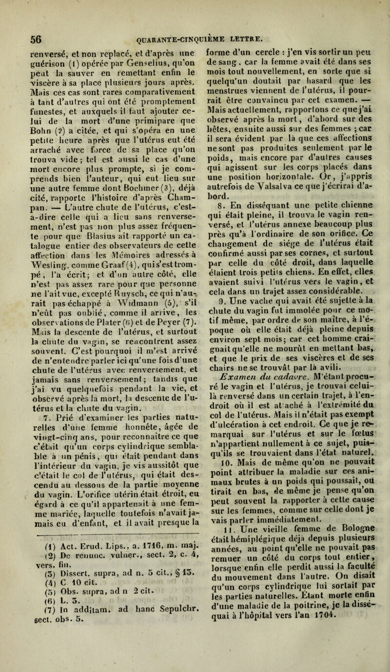 renversé, et non replacé, et d’après une guérison (l) opérée par Genselius, qu’on peut la sauver en remettant enfin le viscère à sa place plusieurs jours après. Mais ces cas sont rares comparativement à tant d’autres qui ont été promptement funestes, et auxquels il tant ajouter ce- lui de la mort d’une primipare que Bohn (?) a citée, et qui s’opéra en une petite heure après que l’utérus eut été arraché avec force de sa place qu'on trouva vide ; tel est aussi le cas d’une mort encore plus prompte, si je com- prends bien l’auteur, qui eut lieu sur une autre femme dont Boehmer(3), déjà cité, rapporte l’histoire d’après Cham- pan. — L’autre chute de l’utérus, c’est- à-dire celle qui a lieu sans renverse- ment, n’est pas non plus assez fréquen- te pour que Biasius ait rapporté un ca- talogue entier des observateurs de cette affection dans les i\1émoires adressés à Wesling-, comme Graaf (4), quis’esttrom- pé , l’a écrit; et d’un autre côté, elle n’est pas assez rare pour que personne ne l’ait vue, excepté R uysch, ce qui n’au^ rait pas échappé à Widmann (5), s’il n’eùt pas oublié, comme il arrive, les observations de Plater ((!) et de Peyer (7). Mais la descente de l’utérus, et surtout la chute du vagin, se rencontrent assez souvent. C’est pourquoi il m’est arrivé de n’entendre parler ici qu’une fois d’une chute de l’utérus avec renversement, et jamais sans renversement; tandis que j’ai vu quelquefois pendant la vie, et observé après la mort, la descente de l’u- térus et la chute du vagin. 7. Prié d’examiner les parties natu- relles d’une femme honnête, âgée de vingt-cinq ans, pour reconnaître ce que c’était qu’un corps cylindrique sembla- ble à un pénis, qui était pendant dans l’intérieur du vagin, je vis aussitôt que c’était le col de l’uférus, qui était des- cendu au dessous de la partie moyenne du vagin. L’orifice utérin était étroit, eu égard à ce qu’il appartenait à une fem- me mariée, laquelle toutefois n’avait ja- mais eu d’enfiint, et il avait presque la fl) Act. Erud. Lips., a. 1716, m. maj. (2) De renunc. vuluer., sect. 2, c. 4, vers. fin. (3) Dissert, supra, ad n. 5 cit., §13. (4) C 10 cit. (5) Obs. supra, ad n 2 cit. (6) L. 3. (7) In addiiam. ad banc Sepulchr. sect. obs. 5. forme d’un cercle : j’en vis sortir un peu de sang, car la femme avait été dans ses mois tout nouvellement, en sorte que si quelqu’un doutait par hasard que les menstrues viennent de l’utérus, il pour- rait être convaincu par cet examen. — Mais actuellement, rapportons ce quej’ai observé après la mort, d’abord sur des bêtes, ensuite aussi sur des femmes ;car il sera évident par là que ces affections ne sont pas produites seulement parle poids, mais encore par d’autres causes qui agissent sur les corps placés dans une position horizontale. Or, j’appris autrefois de Valsalva ce que j’écrirai d’a- bord. 8. En disséquant une petite chienne qui était pleine, il trouva le vagin ren- versé, et l’utérus annexe beaucoup plus près qu’à l’ordinaire de son orifice. Ce changement de siège de l’utérus était confirmé aussi par ses cornes, et surtout par celle du côté droit, dans laquelle étaient trois petits chiens. En effet, elles avaient suivi rutérus vers le vagin, et cela dans un trajet assez considérable. 9. Une vache qui avait été sujette à la chute du vagin fut immolée pour ce mo- tif même, par ordre de son maître, à l’é- poque où elle était déjà pleine depuis environ sept mois; car cet homme crai- gnait qu’elle ne mourut en mettant bas, et que le prix de ses viscères et de ses chairs ne se trouvât par là avili. Examen du cadavre. M’étant procu- ré le vagin et l’utérus, je trouvai celui- là renversé dans un certain trajet, à l’en- droit où il est at'aché à l’extrémité du col de Tutériis. Mais il n’était pas exempt d’ulcération à cet endroit. Ce que je re- marquai sur l’utérus et sur le fœtus n’appartient nullement à ce sujet, puis- qu’ils se trouvaient dans l’état naturel. 10. Mais de même qu’on ne pouvait point attribuer la maladie sur ces ani- maux brutes à un poids qui poussait, ou tirait en bas, de même je pense qu’on peut souvent la rapporter à cette cau^ sur les femmes, comme sur celle dont je vais parler immédiatement. 11. Une vieille femme de Bologne était hémiplégique déjà depuis plusieurs années, au point qu’elle ne pouvait pas remuer un côté du corps tout entier, lorsque enfin elle perdit aussi la faculté du mouvement dans l’autre. On disait qu’un corps cylindrique lui sortait par les parties naturelles. Étant morte enfin d’une maladie de la poitrine, je la dissé- quai à rhôpHal vers l’an 1704.