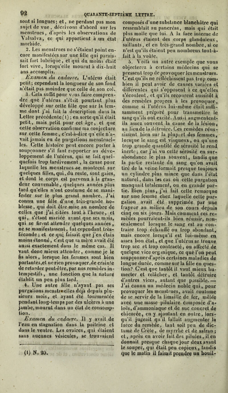 sont si longues; et, ne perdant pas mon sujet de vue, décrivons d’abord sur les menstrues, d’après les observations de Yalsalva, ce qui appartient à un état morbide. 2. Les menstrues ne s’étaient point en- core manifestées sur une fille qui parais- sait fort lubrique, et qui du moins était fort vive, lorsqu’elle mourut à dix-huit ans accomplis. Examen du cadavre. L’utérus était petit; cependant la longueur de son fond n’etait pas moindre que celle de son col. 3. Cela suffit pour vous faire compren- dre que l’utérus s’était pourtant plus développé sur cette fille que sur la fem- me dont j’ai fait la description dans la Lettre précédente (I) ; en sorte qu’il était petit, mais petit pour cet âge, et que cette observation confirme ma conjecture sur cette femme, c’est-à-dire qu’elle n’a- vait jamais eu de purgations menstruel- les. Cette histoire peut encore porter à soupçonner s’il faut rapporter au déve- loppement de l'utérus, qui se fait quel- quefois trop tardivement, la cause pour laquelle les menstrues montrent sur quelques filles, qui, du reste, sont gaies, et dont le corps est parvenu à la gran- deur convenable, quelques années plus tard qu’elles n’ont coutume de se mani- fester sur le plus grand nombre. J’ai connu une fille d’une très-grande no- blesse , qui doit être mise au nombre de celles que j’ai citées tout à l’heure, et qui, s’étant mariée avant que ses mois, qui se firent attendre quelques années , ne se manifestassent, fut cependant très- féconde ; et ce qu; faisait que j’en étais moins étonné, c’est que sa mère avait été aussi exactement dans le même cas. Il vaut donc mieux attendre, comme je le fis alors, lorsque les femmes sont bien portantes,et ne rien provoquer,de crainle île retarder peut-être, par nos remèdes in- tempestifs, une fonction que la nature établit un peu plus tard. 4. Une autre fille n’ayant pas ses purgations mcnstr«ielles déjà depuis plu- sieurs mois, et ayant été tourmentée pendant long-temps par des ulcères à une jambe, mourut dans un état de consomp- tion. Examen du cadavre. Il y avait de l’eau en stagnation dans la poitrine et dans le ventre. Les ovaires, qui étaient sans aucunes vésicules, se trouvaient (1) N. 20. composés d’une substance blanchâtre qui ressemblait au pancréas, mais qui était plus molle que lui. A la face interne de l’utérus étaient des corps glanduleux, saillants, et en très-grand nombre, si ce n’est qu’ils étaient peu nombreux tout-à- fait à la voûte. 5. Voilà un autre exemple que vous objecterez à certains médecins qui se pressent trop de provoquer les menstrues. C’est qu’ils ne réfléchissent pas trop com- bien il peut avoir de causes variées et différentes qui s’opposent à ce qu’elles s’écoulent, et qu’ils recourent aussitôt à des remèdes propres à les provoquer, comme si rutérus lui-même était suffi- samment préparé pour transmettre le sang qu’ils ont excité. Aussi augmentent- ils assez souvent la cause de la lésion, au lieu de la détruire. Ces remèdes réus- sissent bien sur la plupart des femmes, lorsque le sang est visqueux, ou qu’une trop grande quantité de sérosité le rend inerte; car j’ai vu cette sérosité en sur- abondance le plus souvent, tandis que la partie restante du sang qu’on avait tiré de la veine formait presque toujours un cylindre plus mince que dans l’état naturel, dans Us cas où cette purgation manquait totalement, ou en grande par- tie. Bien plus, j’ai fait cette remarque sur une femme chez laquelle celte pur- gation avait été supprimée par une frayeur au milieu de son cours depuis cinq ou six jours. Mais comment ces re- mèdes pourraient-ils bien réussir, non- seulement lorsque le sang est au con- traire trop échauffé ou trop abondant, mais encore lorsqu’il est lui-même en assez bon état, et que l’utérus se trouve trop sec et trop contracté, ou affecté de quelque vice orgmique, ce que l’on peut soupçonner d’après certaines maladies de longue durée, comme sur la fille en ques- tion? C’est que tantôt il vaut mieux hu- mecter et relâcher, et tantôt détruire d’autres vices, autant que possible.— J’ai connu un médecin noble qui, pour provoquer les menstrues, avait coutume de se servir de la limaille de fer, mêlée avec une masse pilulaire composée d’a- loës, d’ammoniaque et de suc concret de chicorée, en y ajoutant en outre, lors- qu’il jugeait qu’il fallait augmenter la force du remède, tant soit peu de dic- tame de Crète, de myrrhe et de safran ; et, après en avoir fait des pilules, il en donnait presque chaque jour deux avant le souper, qui était peu copieux, tandis que le malin U faisait prendre un bouil-