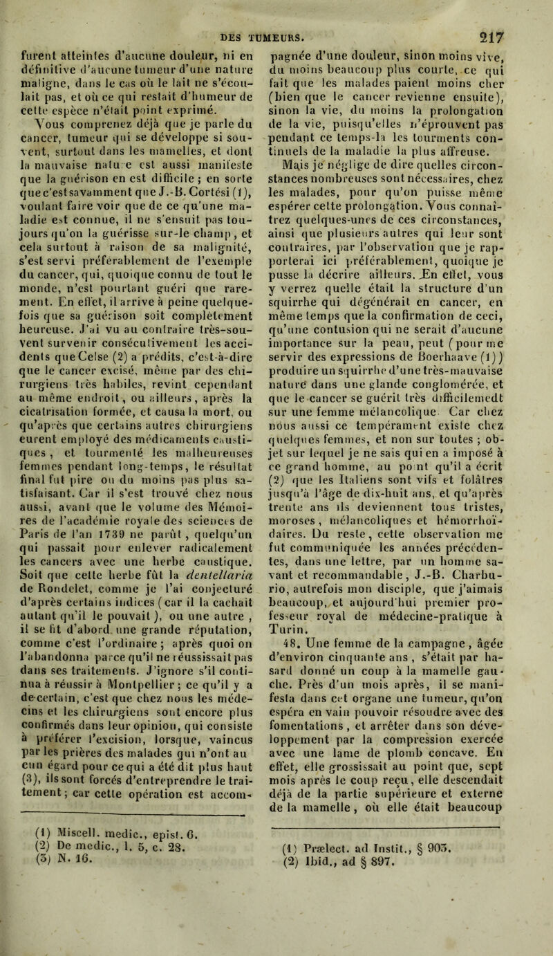 furent atteintes d’aucune douleur, ni en définitive d’aucune tumeur d’une nature maligne, dans Je cas où le lait ne s’écou- lait pas, et où ce qui restait d’humeur de cette espèce n’était point exprimé. Yous comprenez déjà que je parle du cancer, tumeur qui se développe si sou- vent, surtout dans les mamelles, et dont la mauvaise natu e est aussi manifeste que la guérison en est difiicile j en sorte quec’estsavamment que J.-B. Cortési (1), voulant faire voir que de ce qu’une ma- ladie est connue, il ne s’ensuit pas tou- jours qu’on la guérisse sur-le champ, et cela surtout à raison de sa malignité, s’est servi préférablement de l’exemple du cancer, qui, quoique connu de tout le monde, n’est pourtant guéri que rare- ment. En effet, il arrive à peine quelque- fois que sa guérison soit complètement heureuse. J’ai vu au contraire très-sou- vent survenir conséculivement les acci- dents queCelse (2) a prédits, c’est-à-dire que le cancer excisé, même par des chi- rurgiens très habiles, revint cependant au même endroit, ou ailleurs, après la cicatrisation formée, et causa la mort, ou qu’après que certains autres chirurgiens eurent employé des médicaments causti- ques , et tourmenté les malheureuses femmes pendant long-temps, le résultat final fut pire ou du moins pas plus sa- tisfaisant. Car il s’est trouvé chez nous aussi, avant (|ue le volume des Mémoi- res de racademie royale des sciences de Paris de l’an 1739 ne parût , quelqu’un qui passait pour enlever radicalement les cancers avec une herbe caustique. Soit que celte herbe fût la dentellaria de Rondelet, comme je l’ai conjecluré d’après certains indices ( car il la cachait autant qu’il le pouvait ), ou une autre , il se ht d’abord, une grande réputation, comme c’est l’ordinaire ; après quoi on l'abandonna parce qu’il ne léussissait pas dans ses traitements. J’ignore s’il conti- nua à réussir à Montpellier ; ce qu’il y a de-certain, c’est que chez nous les méde- cins et les chirurgiens sont encore plus confirmés dans leur opinion, qui consiste à préférer l’excision, lorsque, vaincus par les prières des malades qui n’ont au cun égard pour ce qui a été dit plus haut (3), ils sont forcés d’entreprendre le trai- tement ; car celle opération est accom- (1) Miscell. medic., épis!. G. (2) De medic., 1. 5, c. 28. (3) N. 16. pagnée d’une douleur, sinon moins vive, du moins beaucoup plus courle. ce qui fait que les malades paient moins cher (bien que le cancer revienne ensuite), sinon la vie, du moins la prolongation de la vie, puisqu’elles ii’éprouvcnt pas pendant ce lemps-la les tourments con- tinuels de la maladie la plus affreuse. Ma,is je'néglige de dire quelles circon- stances nombreuses sont nécessaires, chez les malades, pour qu’on puisse même espérer celte prolongation. Vous connaî- trez quelques-unes de ces circonstances, ainsi que plusieurs autres qui leur sont contraires, par l’observation que je rap- porterai ici préférablement, quoique je pusse la décrire ailleurs. Xn etfel, vous y verrez quelle était la structure d’un squirrhe qui dégénérait en cancer, en même temps que la confirmation de ceci, qu’une contusion qui ne serait d’aucune importance sur la peau, peut (pour me servir des expressions de Boerliaave (1)} produire un squirrhe d’une très-mauvaise nature' dans une glande conglomérée, et que le cancer se guérit très difficilemedt sur une femme mélancolique Car chez nous aussi ce tempérament existe chez quelques femmes, et non sur toutes ; ob- jet sur lequel je ne sais qui en a imposé à ce grand homme, au po ni qu’il a écrit (2) que les Italiens sont vifs et folâtres jusqu’à l’âge de dix-huit ans, et qu’après trente ans ils deviennent tous tristes, moroses , mélancoliques et hémorrhoï- daires. Du reste, cette observation me fut communiquée les années précéden- tes, dans une lettre, par un homme sa- vant et recommandable, J.-B. Charbu- rio, autrefois mon disciple, que j’aimais beaucoup, et aujourd’hui premier pro- fesseur royal de médecine-pralique à Turin. 48, Une femme de la campagne , âgée d’environ cinquante ans , s’était par ha- sard donné un coup à la mamelle gau- che. Près d’un mois après, il se mani-^ festa dans cet organe une tumeur, qu’on espéra en vain pouvoir résoudre avec des fomentations , et arrêter dans son déve- loppement par la compression exercée avec une lame de plomb concave. En effet, elle grossissait au point que, sept mois après le coup reçu, elle descendait déjà de la partie supérieure et externe de la mamelle, où elle était beaucoup (1) Prælect. ad Instit., § 903. (2) Ibid., ad § 897.