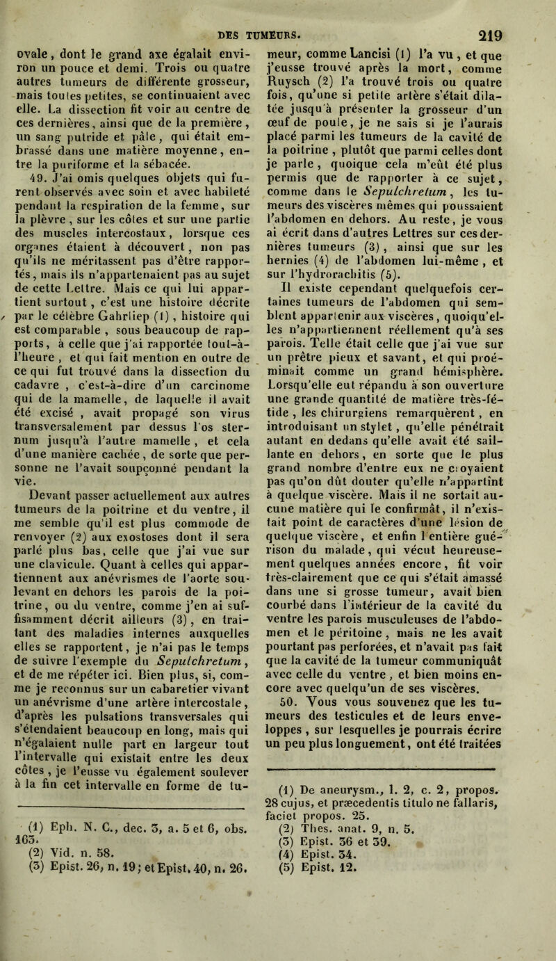 ovale, dont le grand axe égalait envi- ron un pouce et demi. Trois ou quatre autres tumeurs de différente grosseur, mais toutes petites, se continuaient avec elle. La dissection fit voir au centre de ces dernières, ainsi que de la première , un sang putride et pâle, qui était em- brassé dans une matière moyenne, en- tre la puriforme et la sébacée. 49. J’ai omis quelques objets qui fu- rent observés avec soin et avec habileté pendant la respiration de la femme, sur la plèvre , sur les côtes et sur une partie des muscles intercostaux, lorsque ces organes étaient à découvert, non pas qu’ils ne méritassent pas d’être rappor- tés, mais ils n’appartenaient pas au sujet de cette Lettre. tMais ce qui lui appar- tient surtout, c’est une histoire décrite par le célèbre Gahrliep (1), histoire qui est comparable , sous beaucoup de rap- ports, à celle que j’ai rapportée loul-à- riieure , et qui fait mention en outre de ce qui fut trouvé dans la dissection du cadavre , c'est-à-dire d’un carcinome qui de la mamelle, de laquelle il avait été excisé , avait propagé son virus transversalement par dessus Los ster- num jusqu’à l’autre mamelle , et cela d’une manière cachée , de sorte que per- sonne ne l’avait soupçonné pendant la vie. Devant passer actuellement aux autres tumeurs de la poitrine et du ventre, il me semble qu’il est plus commode de renvoyer (2) aux exostoses dont il sera parlé plus bas, celle que j’ai vue sur une clavicule. Quant à celles qui appar- tiennent aux anévrismes de l’aorte sou- levant en dehors les parois de la poi- trine, ou du ventre, comme j’en ai suf- fisamment décrit ailleurs (3), en trai- tant des maladies internes auxquelles elles se rapportent, je n’ai pas le temps de suivre l'exemple du Sepulchretum, et de me répéter ici. Bien plus, si, com- me je reconnus sur un cabaretier vivant un anévrisme d’une artère intercostale, d’après les pulsations transversales qui s’étendaient beaucoup en long, mais qui n’égalaient nulle part en largeur tout l’intervalle qui existait entre les deux côtes , je l’eusse vu également soulever à la fin cet intervalle en forme de tu- (1) Ëph. N. G., dec. 3, a. Set 6, obs. 163. (2) Vid. n. 58. (3) Epist. 26, n. 19; etEpist,40, n. 26. meur, comme Lancîsi (l) l’a vu , et que j’eusse trouvé après la mort, comme Ruysch (2) l’a trouvé trois ou quatre fois, qu’une si petite artère s’étail dila- tée jusqu'à présenter la grosseur d’un œuf de poule, je ne sais si je l’aurais placé parmi les tumeurs de la cavité de la poitrine , plutôt que parmi celles dont je parle , quoique cela m’eût été plus permis que de rapporter à ce sujet, comme dans le Sepulchretum, les tu- meurs des viscères mêmes qui poussaient l’abdomen en dehors. Au reste, je vous ai écrit dans d’autres Lettres sur ces der- nières tumeurs (3) , ainsi que sur les hernies (4) de l’abdomen lui-même , et sur l’hydroracbitis (5). Il existe cependant quelquefois cer- taines tumeurs de l’abdomen qui sem- blent apparlenir aux viscères, quoiqu’el- les n’appartiennent réellement qu’à ses parois. Telle était celle que j’ai vue sur un prêtre pieux et savant, et qui proé- minait comme un grand hémisphère. Lorsqu’elle eut répandu à son ouverture une grande quantité de matière très-fé- tide , les chirurgiens remarquèrent , en introduisant un stylet, qu’elle pénétrait autant en dedans qu’elle avait été sail- lante en dehors, en sorte que le plus grand nombre d’entre eux ne voyaient pas qu’on dût douter qu’elle n’appartînt à quelque viscère. Mais il ne sortait au- cune matière qui le confirmât, il n’exis- tait point de caractères d’une lésion de quelque viscère, et enfin 1 entière gué-' rison du malade, qui vécut heureuse- ment quelques années encore, fit voir très-clairement que ce qui s’était amassé dans une si grosse tumeur, avait bien courbé dans l’iwtérieur de la cavité du ventre les parois musculeuses de l’abdo- men et le péritoine , mais ne les avait pourtant pas perforées, et n’avait pas lait que la cavité de la tumeur communiquât avec celle du ventre , et bien moins en- core avec quelqu’un de ses viscères. 50. Vous vous souvenez que les tu- meurs des testicules et de leurs enve- loppes , sur lesquelles je pourrais écrire un peu plus longuement, ont été traitées (1) De aneurysm., 1. 2, c. 2, propos. 28 cujus, et præcedentis litulo ne fallaris, faciel propos. 25. (2) Thés. anat. 9, n. 5. (3) Epi St. 36 et 39. (4) Epi St. 34. (5) Epist. 12.
