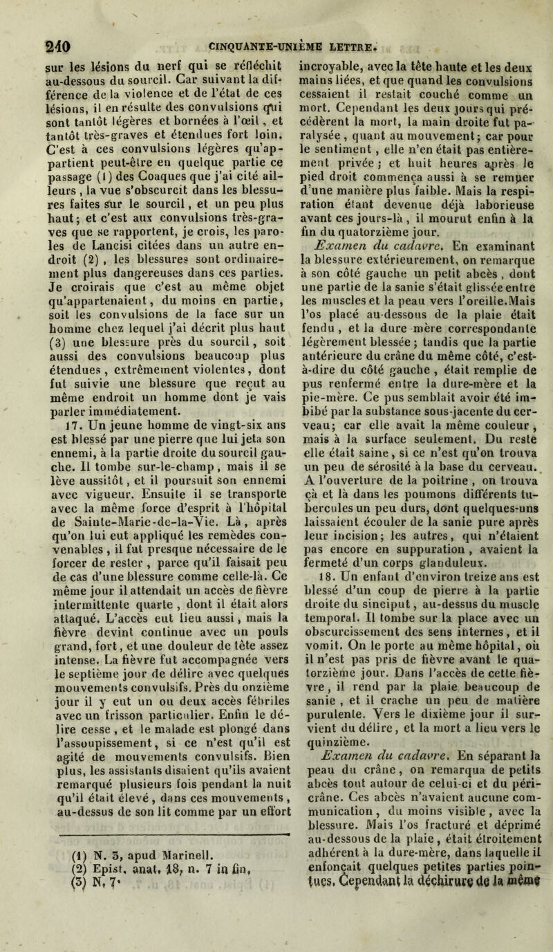 sur les lésions du nerf qui se réfléchit au-dessous du sourcil. Car suivant la dif- férence de la violence et de l’état de ces lésions, il en résulte des convulsions qni sont tantôt légères et bornées à l’œil, et tantôt très-graves et étendues fort loin. C’est à ces convulsions légères qu’ap- partient peut-être en quelque partie ce passage (t) des Goaques que j’ai cité ail- leurs , la vue s’obscurcit dans les blessu- res faites sur le sourcil, et un peu plus haut; et c’est aux convulsions très-gra- ves que se rapportent, je crois, les paro- les de Lancisi citées dans un autre en- droit (2) , les blessures sont ordinaire- ment plus dangereuses dans ces parties. Je croirais que c’est au même objet qu’appartenaient, du moins en partie, soit les convulsions de la face sur un homme chez lequel j’ai décrit plus haut (3) une blessure près du sourcil, soit aussi des convulsions beaucoup plus étendues, extrêmement violentes, dont fut suivie une blessure que reçut au même endroit un homme dont je vais parler immédiatement. 17. Un jeune homme de vingt-six ans est blessé par une pierre que lui jeta son ennemi, à la partie droite du sourcil gau- che. Il tombe sur-le-champ, mais il se lève aussitôt, et il poursuit son ennemi avec vigueur. Ensuite il se transporte avec la même force d’esprit à l'hôpital de Sainte-Marie-de-la-Vie. Là , après qu’on lui eut appliqué les remèdes con- venables , il fut presque nécessaire de le forcer de rester , parce qu’il faisait peu de cas d’une blessure comme celle-là. Ce même jour il attendait un accès de fièvre intermittente quarte , dont il était alors attaqué. L’accès eut lieu aussi, mais la fièvre devint continue avec un pouls grand, fort, et une douleur de tête assez intense. La fièvre fut accompagnée vers le septième jour de délire avec quelques mouvements convulsifs. Près du onzième jour il y eut un ou deux accès fébriles avec un frisson particulier. Enfin le dé- lire cesse , et le malade est plongé dans l’assoupissement, si ce n’est qu’il est agité de mouvements convulsifs. Bien plus, les assistants disaient qu’ils avaient remarqué plusieurs fois pendant la nuit qu’il était élevé , dans ces mouvements , au-dessus de son lit comme par un effort (1) N. 3, apud Marinell. (2) Epist. anat. 13; n. 7 in fin, (3) N, 7- incroyable, avec la tête haute et les deux mains liées, et que quand les convulsions cessaient il restait couché comme un mort. Cependant les deux jours qui pré- cédèrent la mort, la main droite fut pa- ralysée , quant au mouvement; car pour le sentiment , elle n’en était pas entière- ment privée J et huit heures après le pied droit commença aussi à se remper d’une manière plus faible. Mais la respi- ration étant devenue déjà laborieuse avant ces jours-là , il mourut enfin à la fin du quatorzième jour. Examen du cadavre. En examinant la blessure extérieurement, on remarque à son côté gauche un petit abcès , dont une partie de la sanie s’était glissée entre les muscles et la peau vers l’oreille.Mais l’os placé au-dessous de la plaie était fendu, et la dure mère correspondante légèrement blessée ; tandis que la partie antérieure du crâne du même côté, c’est- à-dire du côté gauche , était remplie de pus renfermé entre la dure-mère et la pie-mère. Ce pus semblait avoir été im- bibé par la substance sous-jacente du cer- veau; car elle avait la même couleur, mais à la surface seulement. Du reste elle était saine, si ce n’est qu’on trouva un peu de sérosité à la base du cerveau. A l’ouverture de la poitrine , on trouva çà et là dans les poumons différents tu- bercules un peu durs, dont quelques-uns laissaient écouler de la sanie pure après leur incision; les autres, qui n’étaient pas encore en suppuration , avaient la fermeté d’un corps glanduleux. 18. Un enfant d’environ treize ans est blessé d’un coup de pierre à la partie droite du sinciput, au-dessus du muscle temporal. Il tombe sur la place avec un obscurcissement des sens internes, et il vomit. On le porte au même hôpital, où il n’est pas pris de fièvre avant le qua- torzième jour. Dans l’accès de cette fiè- vre, il rend par la plaie beaucoup de sanie , et il crache un peu de matière purulente. Vers le dixième jour il sur- vient du délire, et la mort a lieu vers le quinzième. Examen du cadavre. En séparant la peau du crâne , on remarqua de petits abcès tout autour de celui-ci et du péri- crâne. Ces abcès n’avaient aucune com- munication , du moins visible , avec la blessure. Mais l’os fracturé et déprimé au-dessous de la plaie , était étroitement adhérent à la dure-mère, dans laquelle il enfonçait quelques petites parties poin- tues, Cepeiidttn^ la déchirure de la piêwè