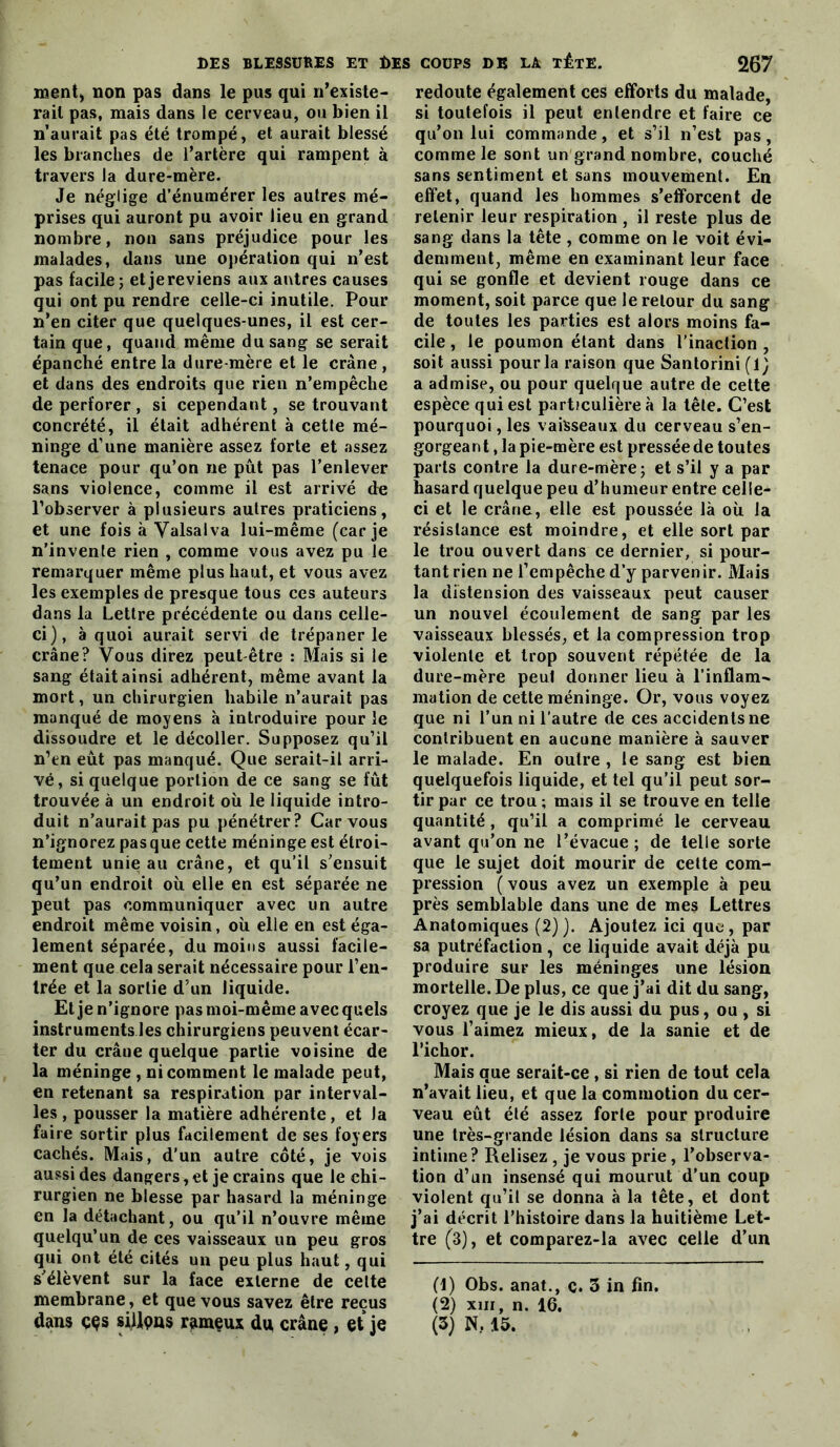 ment) non pas dans le pus qui n’exisle- rail pas, mais dans le cerveau, ou bien il n’aurait pas été trompé, et aurait blessé les branches de l’artère qui rampent à travers la dure-mère. Je néglige d’énumérer les autres mé- prises qui auront pu avoir lieu en grand nombre, non sans préjudice pour les malades, dans une opération qui n’est pas facile; etjereviens aux autres causes qui ont pu rendre celle-ci inutile. Pour n’en citer que quelques-unes, il est cer- tain que, quand même du sang se serait épanché entre la dure-mère et le crâne , et dans des endroits que rien n’empêche de perforer , si cependant, se trouvant concrété, il était adhérent à cette mé- ninge d’une manière assez forte et assez tenace pour qu’on ne pût pas l’enlever sans violence, comme il est arrivé de l’observer à plusieurs autres praticiens, et une fois à Valsalva lui-même (car je n’invente rien , comme vous avez pu le remarquer même plus haut, et vous avez les exemples de presque tous ces auteurs dans la Lettre précédente ou dans celle- ci), à quoi aurait servi de trépaner le crâne? Vous direz peut-être : Mais si le sang était ainsi adhérent, même avant la mort, un chirurgien habile n’aurait pas manqué de moyens à introduire pour le dissoudre et le décoller. Supposez qu’il n’en eût pas manqué. Que serait-il arri- vé, si quelque portion de ce sang se fût trouvée à un endroit où le liquide intro- duit n’aurait pas pu pénétrer? Car vous n’ignorez pas que cette méninge est étroi- tement unie au crâne, et qu’il s’ensuit qu’un endroit où elle en est séparée ne peut pas communiquer avec un autre endroit même voisin, où elle en est éga- lement séparée, du moins aussi facile- ment que cela serait nécessaire pour l’en- trée et la sortie d’un liquide. El je n’ignore pas moi-même avec quels instruments les chirurgiens peuvent écar- ter du crâne quelque partie voisine de la méninge , ni comment le malade peut, en retenant sa respiration par interval- les , pousser la matière adhérente, et la faire sortir plus facilement de ses foyers cachés. Mais, d’un autre côté, je vois aussi des dangers, et je crains que le chi- rurgien ne blesse par hasard la méninge en la détachant, ou qu’il n’ouvre même quelqu’un de ces vaisseaux un peu gros qui ont été cités un peu plus haut, qui s’élèvent sur la face externe de celte membrane, et que vous savez être reçus dans ççs siUpns ramçux du crâne, et je redoute également ces efforts du malade, si toutefois il peut entendre et faire ce qu’on lui commande, et s’il n’est pas, comme le sont un grand nombre, couché sans sentiment et sans mouvement. En effet, quand les hommes s’efforcent de retenir leur respiration , il reste plus de sang dans la tête , comme on le voit évi- demment, même en examinant leur face qui se gonfle et devient rouge dans ce moment, soit parce que le retour du sang de toutes les parties est alors moins fa- cile , le poumon étant dans l’inaction , soit aussi pour la raison que Sanlorini (1) a admise, ou pour quelrjue autre de celte espèce qui est particulière à la tête. C’est pourquoi, les vaisseaux du cerveau s’en- gorgeant , la pie-mère est presséede toutes parts contre la dure-mère; et s’il y a par hasard quelque peu d’humeur entre celle- ci et le crâne, elle est poussée là où la résistance est moindre, et elle sort par le trou ouvert dans ce dernier, si pour- tant rien ne l’empêche d’y parvenir. Mais la distension des vaisseaux peut causer un nouvel écoulement de sang par les vaisseaux blessés, et la compression trop violente et trop souvent répétée de la dure-mère peut donner lieu à l’inflam^ mation de cette méninge. Or, vous voyez que ni l’un ni l’autre de ces accidents ne contribuent en aucune manière à sauver le malade. En outre , le sang est bien quelquefois liquide, et tel qu’il peut sor- tir par ce trou ; mais il se trouve en telle quantité, qu’il a comprimé le cerveau avant qu’on ne l’évacue; de telle sorte que le sujet doit mourir de cette com- pression ( vous avez un exemple à peu près semblable dans une de mes Lettres Anatomiques (2) ). Ajoutez ici que, par sa putréfaction, ce liquide avait déjà pu produire sur les méninges une lésion mortelle. De plus, ce que j’ai dit du sang, croyez que je le dis aussi du pus, ou , si vous l’aimez mieux, de la sanie et de richor. Mais que serait-ce, si rien de tout cela n’avait lieu, et que la commotion du cer- veau eût été assez forte pour produire une très-grande lésion dans sa structure intime? Relisez , je vous prie, l’observa- tion d’un insensé qui mourut d’un coup violent qu’il se donna à la tête, et dont j’ai décrit l’histoire dans la huitième Let- tre (3), et comparez-la avec celle d’un (t) Obs. anat., c. 3 in fin, (2) XIII, n. 16. (3) N, 15.