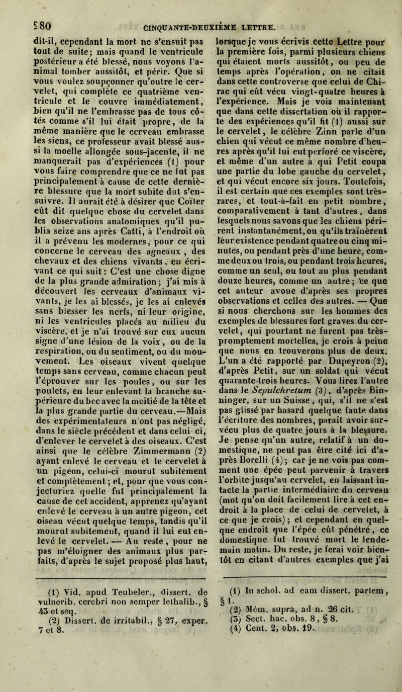 dit-il, cependant la mort ne s’ensuit pas tout de suite; mais quand le ventricule postérieur a été blessé, nous voyons l’a- nimal tomber aussitôt, et périr. Que si vous voulez soupçonner qu’outre le cer- velet, qui complète ce quatrième ven- tricule et le couvre immédiatement, bien qu’il ne l’embrasse pas de tous cô- tés comme s’il lui était propre, de la même manière que le cerveau embrasse les siens, ce professeur avait blessé aus- si la moelle allongée sous-jacente, il ne manquerait pas d'expériences (1} pour vous faire comprendre que ce ne fut pas principalement à cause de cette derniè- re blessure que la mort subite dut s’en- suivre. Il aurait été à désirer que Coïter eût dit quelque chose du cervelet dans les observations anatomiques qu’il pu- blia seize ans après Catti, à l’endroit où il a prévenu les modernes, pour ce qui concerne le cerveau des agneaux , des chevaux et des chiens vivants, en écri- vant ce qui suit; C’est une chose digne de la plus grande admiration ; j’ai mis à découvert les cerveaux d’animaux vi- vants, je les ai blessés, je les ai enlevés sans blesser les nerfs, ni leur origine, ni les ventricules placés au milieu du viscère, et je n’ai trouvé sur eux aucun signe d’une lésion de la voix, ou de la respiration, ou du sentiment, ou du mou- vement. Les oiseaux vivent quelque temps sans cerveau, comme chacun peut l’éprouver sur les poules, ou sur les poulets, en leur enlevant la branche su- périeure du bec avec la moitié de la tête et la plus grande partie du cerveau.—Mais des expérimentateurs nbnt pas négligé, dans le siècle précédent et dans celui ci, d’enlever le cervelet à des oiseaux. C’est ainsi que le célèbre Zimmermann (2) ayant enlevé le cerveau et le cervelet à un pigeon, celui-ci mourut subitement et complètement ; et, pour que vous con- jecturiez quelle fut principalement la cause de cet accident, apprenez qu’ayant enlevé le cerveau à un aulre pigeon, cet oiseau vécut quelque temps, tandis qu’il mourut subitement, quand il lui eut en- levé le cervelet. — Au reste , pour ne pas m’éloigner des animaux plus par- faits, d’après le sujet proposé plus haut, (1) Vid. apud Teubeler., dissert, de vulnerib. cerebri non semper lelhalib., § 43 et seq. (2) Dissert. de irrilabil., § 27, exper* lorsque je vous écrivis cette Lettre pour la première fois, parmi plusieurs chiens qui étaient morts aussitôt, ou peu de temps après l’opération, on ne citait dans cette controverse que celui de Chi- rac qui eût vécu vingt-quatre heures à l’expérience. Mais je vois maintenant que dans cette dissertation où il rappor- te des expériences qu’il fit (1) aussi sur le cervelet, le célèbre Zinn parle d’un chien qui vécut ce même nombre d’heu- res après qu’il lui eut perforé ce viscère, et même d’un autre à qui Petit coupa une partie du lobe gauche du cervelet, et qui vécut encore six jours. Toutefois, il est certain que ces exemples sont très- rares, et tout-à-fait en petit nombre, comparativement à tant d’autres, dans lesquels nous savons que les chiens péri- rent instantanément, ou qu’ils traînèrent leur existence pendant quatre ou cinq mi- nutes, ou pendant près d’une heure, com- me deux ou trois, ou pendant trois heures, comme un seul, ou tout au plus pendant douze heures, comme un autre; 'ce que cet auteur avoue d'après scs propres observations et celles des autres. — Que si nous cherchons sur les hommes des exemples de blessures fort graves du cer- velet, qui pourtant ne furent pas très- promptement mortelles, je crois à peine que nous en trouverons plus de deux. L’un a été rapporté par Dupeyron (2), d’après Petit, sur un soldat qui vécut quarante-trois heures. Vous lirez l'autre dans le Sepulchretum (3}, d’après Bin- ninger, sur un Suisse, qui, s’il ne s’est pas glissé par hasard quelque faute dans l’écriture des nombres, paraît avoir sur- vécu plus de quatre jours à la blessure. Je pense qu’un aulre, relatif à un do- mestique, ne peut pas être cité ici d’a- près Borelli (4) ; car je ne vois pas com- ment une épée peut parvenir à travers l’orbite jusqu’au cervelet, en laissant in- tacte la partie intermédiaire du cerveau (mot qu’on doit facilement lire à cet en- droit à la place de celui de cervelet, à ce que je crois) ; et cependant en quel- que endroit que l’épée eût pénétré, ce domestique fut trouvé mort le lende- main matin. Du reste, je ferai voir bien- tôt en citant d’autres exemples que j’ai (1) In schol. ad eam dissert. parlera, 1. (2) Mém. supra, ad n. 26 cit. (5) Sect. bac, obs. 8, §8.