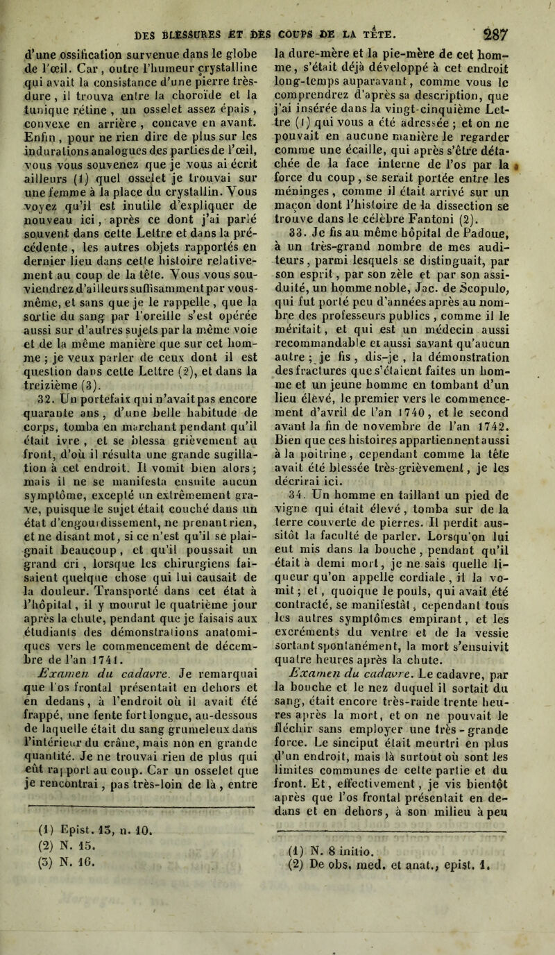 d’une ossiftcation survenue dans le globe de l'œil. Car , outre l’humeur crystalline qui avait la consistance d’une pierre très- dure , il trouva entre la choroïde et la tunique rétine , un osselet assez épais , convexe en arrière , concave en avant. Enfin , pour ne rien dire de plus sur les indurations analogues d.es parties de l’œil, vous vous souvenez que je vous ai écrit ailleurs (1) quel osselet je trouvai sur une femme à la place du crystallin. Yous voyez qu’il est inutile d’expliquer de nouveau ici, après ce dont j’ai parlé souvent dans cette Lettre et dans la pré- cédente , les autres objets rapportés en dernier lieu dans cette histoire relative- ment au coup de la tête. Yous vous sou- viendrez d’ailleurs suffisamment par vous- même, et sans que je le rappelle , que la sortie du sang par l’oreille s’est opérée aussi sur d’autres sujets par la même voie et de la même manière que sur cet bom- me ; je veux parler de ceux dont il est question dans celle Lettre (2), et dans la treizième (3). 32. Un portefaix qui n’avait pas encore quarante ans, d’une belle habitude de corps, tomba en marchant pendant qu’il était ivre , et se blessa grièvement au front, d’où il résulta une grande sugilla- tion à cet endroit. Il vomit bien alors; mais il ne se manifesta ensuite aucun symptôme, excepté un extrêmement gra- ve, puisque le sujet était couché dans im état d’engouidissement, ne prenant rien, et ne disant mot, si ce n’est qu’il se plai- gnait beaucoup, et qu’il poussait un grand cri, lorsque les chirurgiens fai- saient quelque chose qui lui causait de la douleur. Transporté dans cet état à l’hôpital, il y mourut le quatrième jour après la chute, pendant que je faisais aux étudiants des démonstrations anatomi- ques vers le commencement de décem- bre de l’an 1741. Examen du cadavre. Je remarquai que l'os frontal présentait en dehors et en dedans, à l’endroit où il avait été frappé, une fente fort longue, au-dessous de laquelle était du sang grumeleux dans l’intérieur du crâne, mais non en grande quantité. Je ne trouvai rien de plus qui eût ra| port au coup. Car un osselet que je rencontrai, pas très-loin de là , entre (1) Epist. 13, n. 10. (2) N. 15. (3) N. 16. la dure-mère et la pie-mère de cet hom- me, s’était déjà développé à cet endroit long-temps auparavant, comme vous le comprendrez d’après sa description, que j’ai insérée dans la vingt-cinquième Let- tre (I) qui vous a été adressée ; et on ne pouvait en aucune manière le regarder comme une écaille, qui après s’être déta- chée de la face interne de l’os par la § force du coup, se serait portée entre les méninges, comme il était arrivé sur un maçon dont l'histoire de la dissection se trouve dans le célèbre Fantoni (2). 33. Je fis au même hôpital de Padoue, à un très-grand nombre de mes audi- teurs, parmi lesquels se distinguait, par son esprit, par son zèle et par son assi- duité, un homme noble, Jac. de Scopulo, qui fut porlé peu d’années après au nom- bre des professeurs publics , comme il le méritait, et qui est un médecin aussi recommandable et aussi savant qu’aucun autre ; je fis, dis-je, la démonstration des fractures que s’étaient faites un hom- me et un jeune homme en tombant d’un lieu élevé, le premier vers le commence- ment d’avril de l’an 1740 , elle second avant la fin de novembre de l’an 1742. Bien que ces histoires appartiennent aussi à la poitrine, cependant comme la tête avait été blessée très-grièvement, je les décrirai ici. 34. Un homme en taillant un pied de vigne qui était élevé, tomba sur de la terre couverte de pierres. Il perdit aus- sitôt la faculté de parler. Lorsqu’on lui eut mis dans la bouche , pendant qu’il était à demi mort, je ne sais quelle li- queur qu’on appelle cordiale , il la vo- mit ; et, quoique le pouls, qui avait été contracté, se manifestât, cependant tous les autres symptômes empirant, et les excréments du ventre et de la vessie sortant spontanément, la mort s’ensuivit quatre heures après la chute. Examen du cadavre. Le cadavre, par la bouche et le nez duquel il sortait du sang, était encore très-raide trente heu- res après la mort, et on ne pouvait le fléchir sans employer une très-grande force. Le sinciput était meurtri en plus d’un endroit, mais là surtout où sont les limites communes de celte partie et du front. Et, effectivement, je vis bientôt après que l’os frontal présentait en de- dans et en dehors, à son milieu à peu (1) N. 8 inilio. (2) De obs. med. et anat., epist. 1.