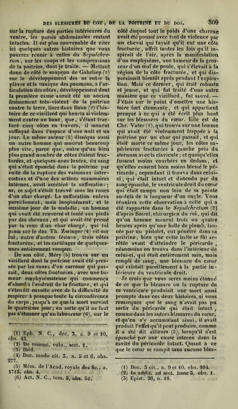 sur la rupture des parties intérieures du Tentre, les parois abdominales restant intactes. Il est plus convenable de citer ici quelques autres histoires que vous pourrez réunir à celles du Sepulchre- tum, sur les coups et les compressions de la poitrine, dont je traite. — Mettant donc de côté le soupçon de Galirliep (i) sur le développement des os entre la plèvre et la tunique des poumons, à l’ar- ticulation des côtes, développement dont la première cause aurait été un ancien froissement très-violent de la poitrine contre la terre, lisez dans Bohn (2) l’his- toire de ce vieillard qui heurta si violem- ment contre un banc, que, s’élant frac- turé cinq côtes en travers, il mourut suffoqué dans l’espace d'une nuit et un jour. Le même auteur (3) disséqua aussi un autre homme qui mourut beaucoup plus vile, parce que, outre qu’un bien plus grand nombre de côtes étaient frac- turées, et quelques-unes luxées, du sang qui s’était épanché dans la poitrine par suite de la rupture des vaisseaux inter- costaux et d’une des artères mammaires internes, avait accéléré la suffocation; or, ce sujet s’était trouvé sous les roues d’un char chargé. La suffocation enleva pareillement, mais inopinément, et le onzième jour de la maladie, un homme qui avait été renversé et foulé aux pieds par des chevaux, et qui avait été pressé par la roue d’un char chargé, qui lui passa sur le dos. Th. Zwinger (4) vit sur lui, outre d’autres lésions, trois côtes fracturées, et les cartilages de quelques- unes entièrement rompus. De son côté, Méry (5) trouva sur un vieillard dont la poitrine avait été pres- sée par les roues d’un carrosse qui pas- sait, deux côtes fracturées , avec une tu- meur emphysémateuse qui commença d’abord à l’endroit de la fracture, et qui s'étendit ensuite avec de la difficulté de respirer à presque toute la circonférence du corps, jusqu’à ce que la mort survint le quatrième jour; en sorte qu’il ne faut pas s’étonner qu’un laboureur (6), sur le (1) Eph. N. G., dec. 5, a. 9 et 10, obs. 43. (2) De renunc. vuln., sect. 1. (3) Ibid. (4) Dec. modo cit. 3, a. 5 et 6, obs. 277. (5) Méra. de l’Acad. royale des Sc., a. 1713, obs. 4. côté duquel tout le poids d’une charrue avait été poussé avec tant de violence par un cheval qui fuyait qu’il eut une côte fracturée , offrît toutes les fois qu'il in- spirait de l’air, après la manifestation d’un emphysème, une tumeur de la gros- seur d’un œuf de poule, qui s’élevait à la région de la côte fracturée, et qui dis- paraissait bientôt après pendant l'expira- tion. Mais ce dernier, qui était robuste et jeune, et qui fut traité d’une autre manière que ce vieillard, fut sauvé.— J’étais sur le point d’omettre une his- toire fort étonnante, et qui appartient presque à ce qui a été écrit plus haut sur les blessures du cœur. Elle est de Chr. Yater (1), qui trouva sur une femme qui avait été violemment frappée à la poitrine par un char qui passait, et qui était morte ce même jour, les côtes su- périeures fracturées à gauche près du sternum avec la clavicule ; et quoiqu’elles fussent moins courbées en dedans, et qu’elles eussent bien moins blessé le pé- ricarde, cependant il trouva dans celui- ci , qui était intact et distendu par du sang épanché, le ventricule droit du cœur qui était rompu non loin de sa pointe au-delà de la longueur d’un ongle. Vous réunirez cette observation à celle qui a été rapportée dans le Sepulchretum (2) d’après Boirel,chirurgien du roi, qui dit qu’un homme mourut trois ou quatre heures après qu’une balle de plomb, lan- cée par un pistolet, eut pénétré dans sa poitrine; bien que cette balle se fût ar- rêtée avant d’atteindre le péricarde , néanmoins on trouva dans l’intérieur de celui-ci, qui était entièrement sain, mais rempli de sang, une blessure du cœur qui existait pareillement à la partie in- férieure du ventricule droit. Je crois que vous serez moins étonné de ce que la blessure ou la rupture de ce ventricule produisit une mort aussi prompte dans ces deux histoires, si vous remarquez que le sang n’avait pas pu sortir du péricarde qui était intact , comme dans les autres blessures du cœur, et qu’en s’y accumulant ainsi, il avait produit l’effet qu’il peut produire, comme il a été dit ailleurs (3), lorsqu’il s’est épanché par une cause interne dans la cavité du péricarde intact. Quant à ce que le cœur se rompit sans aucune bles- (1) Dec. 3 cit., a. 9 et 10, obs. 104. (2) In addit. ad sect. banc 5, obs. 1.