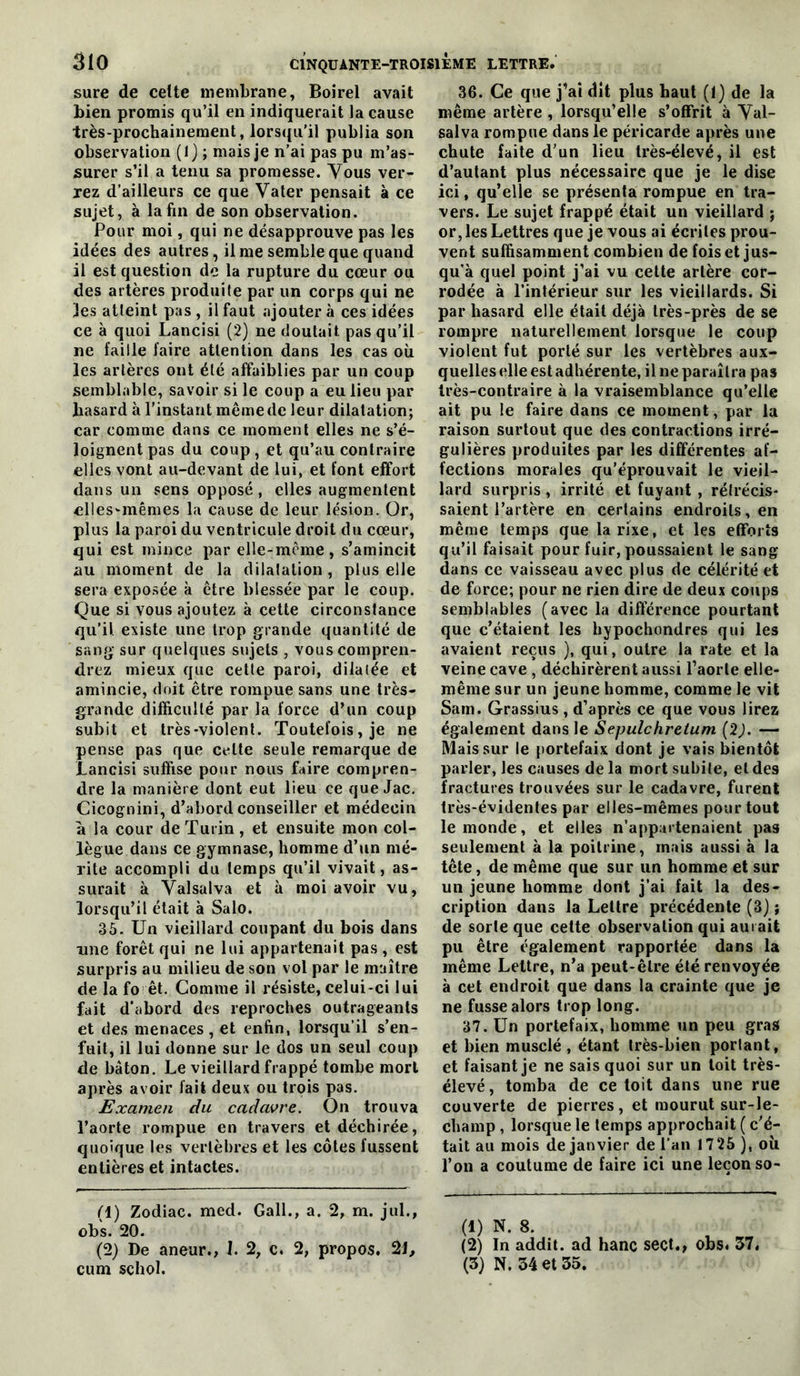 sure de celte inembratie, Boîrel avait bien promis qu’il en indiquerait la cause très-prochainement, lorsqu’il publia son observation (1) ; mais je n’ai pas pu m’as- surer s’il a tenu sa promesse. Yous ver- rez d’ailleurs ce que Vater pensait à ce sujet, à la fin de son observation. Pour moi, qui ne désapprouve pas les idées des autres, il me semble que quand il est question de la rupture du cœur ou des artères produite par un corps qui ne les atteint pas , il faut ajouter à ces idées ce à quoi Lancisi (2) ne doutait pas qu’il ne faille faire attention dans les cas où les artères ont été affaiblies par un coup semblable, savoir si le coup a eu lieu par hasard à l’instant même de leur dilatation; car comme dans ce moment elles ne s’é- loignent pas du coup, et qu’au contraire elles vont au-devant de lui, et font effort dans un sens opposé , elles augmentent elles-mêmes la cause de leur lésion. Or, plus la paroi du ventricule droit du cœur, qui est mince par elle-même, s’amincit au moment de la dilatation, plus elle sera exposée à être blessée par le coup. Que si vous ajoutez à cette circonstance qu’il existe une trop grande quantité de sang- sur quelques sujets , vous compren- drez mieux que cette paroi, dilatée et amincie, doit être rompue sans une très- grande difficulté par la force d’un coup subit et très-violent. Toutefois, je ne pense pas que cette seule remarque de JLancisi suffise pour nous faire compren- dre la manière dont eut lieu ce que Jac. Cicognini, d’abord conseiller et médecin à la cour de Turin, et ensuite mon col- lègue dans ce gymnase, homme d’un mé- rite accompli du temps qu’il vivait, as- surait à Valsalva et à moi avoir vu, lorsqu’il était à Salo. 35. Un vieillard coupant du bois dans une forêt qui ne lui appartenait pas , est surpris au milieu de son vol par le maître de la fo êt. Comme il résiste, celui-ci lui fait d'abord des reproches outrageants et de.s menaces, et enfin, lorsqu’il s’en- fuit, il lui donne sur le dos un seul coup de bâton. Le vieillard frappé tombe mort après avoir fait deux ou trois pas. Examen du cadavre. On trouva l’aorte rompue en travers et déchirée, quoique tes vertèbres et les côtes fussent entières et intactes. (1) Zodiac, med. Gall., a. 2, m. jul., obs. 20. (2) De aneur., I. 2, c. 2, propos. 21, cum schol. 36. Ce que j’ai dît plus haut (f) de la même artère , lorsqu’elle s’offrit à Yal- salva rompue dans le péricarde après une chute faite d’un lieu très-élevé, il est d’autant plus nécessaire que je le dise ici, qu’elle se présenta rompue en tra- vers. Le sujet frappé était un vieillard j or, les Lettres que je vous ai écrites prou- vent suffisamment combien de fois et jus- qu’à quel point j’ai vu cette artère cor- rodée à l'inférieur sur les vieillards. Si par hasard elle était déjà très-près de se rompre naturellement lorsque le coup violent fut porté sur les vertèbres aux- quelles elle est adhérente, il ne paraîtra pas très-contraire à la vraisemblance qu’elle ait pu le faire dans ce moment, par la raison surtout que des contractions irré- gulières produites par les différentes af- fections morales qu’éprouvait le vieil- lard surpris , irrité et fuyant , rétrécis- saient l’artère en certains endroits, en même temps que la rixe, et les eflforts qu’il faisait pour fuir, poussaient le sang dans ce vaisseau avec plus de célérité et de force; pour ne rien dire de deux coups semblables (avec la différence pourtant que c’étaient les hypochondres qui les avaient reçus ), qui, outre la rate et la veine cave , déchirèrent aussi l’aorte elle- même sur un jeune homme, comme le vit Sam. Grassius , d’après ce que vous lirez également dans le Sepulchretum (2). — Mais sur le portefaix dont je vais bientôt parler, les causes de la mort subite, et des fractures trouvées sur le cadavre, furent très-évidentes par elles-mêmes pour tout le monde, et elles n’appartenaient pas seulement à la poitrine, mais aussi à la tête, de même que sur un homme et sur un jeune homme dont j’ai fait la des- cription dans la Lettre précédente (3) ; de sorte que cette observation qui aurait pu être également rapportée dans la même Lettre, n’a peut-être été renvoyée à cet endroit que dans la crainte que je ne fusse alors trop long. 37. Un portefaix, homme un peu gras et bien musclé , étant très-bien portant, et faisant je ne sais quoi sur un toit très- élevé, tomba de ce toit dans une rue couverte de pierres, et mourut sur-le- champ , lorsque le temps approchait ( c’é- tait au mois de janvier de l’an 1725 ), où l’on a coutume de faire ici une leçon so- (1) N. 8. (2) In addit. ad hanc sect., obs. 37. (3) N. 34 et 35.