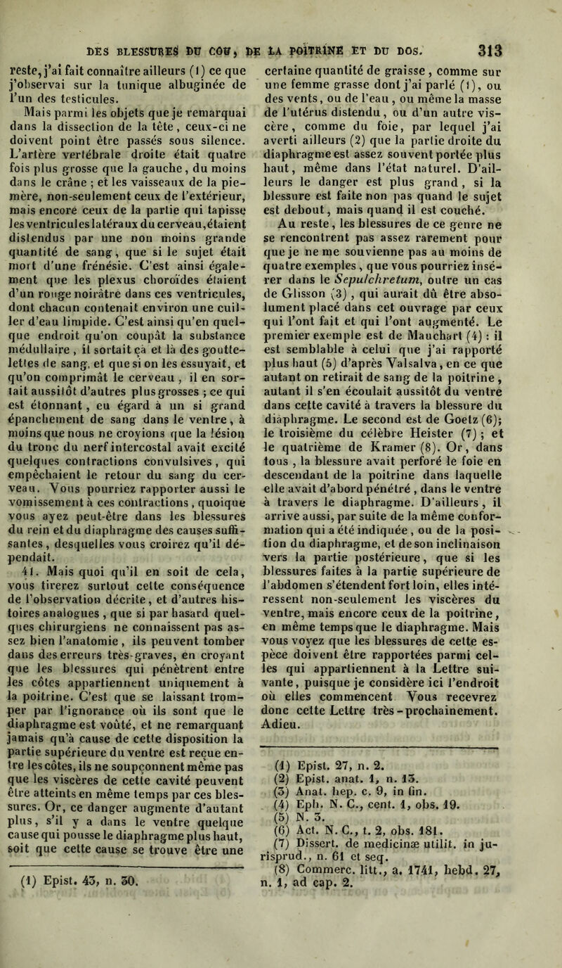 reste, j’ai fait connaître ailleurs ( 1 ) ce que j’observai sur la tunique albuginée de l’un des testicules. Mais parmi les objets que je remarquai dans la dissection de la tête, ceux-ci ne doivent point être passés sous silence. L’artère vertébrale droite était quatre fois plus grosse que la gauche, du moins dans le crâne ; et les vaisseaux de la pie- mère, non-seulement ceux de l’extérieur, mais encore ceux de la partie qui tapisse les ventricules latéraux du cerveau,étaient distendus par une non moins grande quantité de sang, que si le sujet était mort d'une frénésie. C’est ainsi égale- ment que les plexus choroïdes étaient d’un rouge noirâtre dans ces ventricules, dont chacun contenait environ une cuil- ler d’eau limpide. C’est ainsi qu’en quel- que endroit qu’on coupât la substance médullaire , il sortait çà et là des goutte- lettes de sang, et que si on les essuyait, et qu’on comprimât le cerveau, il en sor- tait aussitôt d’autres plus grosses ; ce qui est étonnant, eu égard à un si grand épanchement de sang dans le ventre, à moins que nous ne croyions que la lésion du tronc du nerf intercostal avait excité quelques contractions convulsives , qui empêchaient le retour du sang du cer- veau. Yous pourriez rapporter aussi le vomissement à ces contractions, quoique vous ayez peut-être dans les blessures du rein et du diaphragme des causes suffi- santes , desquelles vous croirez qu’il dé- pendait. 41. Mais quoi qu’il en soit de cela, vous tirerez surtout celte conséquence de l’observation décrite, et d’autres his- toires analogues , que si par hasard quel- ques chirurgiens ne connaissent pas as- sez bien l’anatomie , ils peuvent tomber dans des erreurs très-graves, en croyant que les blessures qui pénètrent entre les côtes appartiennent uniquement à la poitrine. C’est que se laissant trom- per par l'ignorance où ils sont que le diaphragme est voûté, et ne remarquant jamais qu’à cause de cette disposition la partie supérieure du ventre est reçue en- tre les côtes, ils ne soupçonnent même pas que les viscères de cette cavité peuvent être atteints en même temps par ces bles- sures. Or, ce danger augmente d’autant plus, s’il y a dans le ventre quelque cause qui pousse le diaphragme plus haut, soit que cette cause se trouve être une (1) Epist. 43, n. 50. certaine quantité de graisse , comme sur une femme grasse dont j’ai parlé (1), ou des vents, ou de l’eau , ou même la masse de l’utérus distendu, ou d’un autre vis- cère , comme du foie, par lequel j’ai averti ailleurs (2) que la partie droite du diaphragme est assez souvent portée plus haut, même dans l’état naturel. D’ail- leurs le danger est plus grand, si la blessure est faite non pas quand le sujet est debout, mais quand il est couché. Au reste, les blessures de ce genre ne se rencontrent pas assez rarement pour que je ne me souvienne pas au moins de quatre exemples , que vous pourriez insé- rer dans le Sepulchretum, outre un cas de Glisson (3) , qui aurait dû être abso- lument placé dans cet ouvrage par ceux qui l’ont fait et qui l’ont augmenté. Le premier exemple est de Mauchart (4) ; il est semblable à celui que j’ai rapporté plus haut (5) d’après Yalsalva, en ce que autant on retirait de sang de la poitrine , autant il s’en écoulait aussitôt du ventre dans cette cavité à travers la blessure du diaphragme. Le second est de Goetz (6); le troisième du célèbre Heister (7) ; et le quatrième de Kramer (8). Or, dans tous , la blessure avait perforé le foie en descendant de la poitrine dans laquelle elle avait d’abord pénétré , dans le ventre à travers le diaphragme. D’ailleurs , il arrive aussi, par suite de la même confor- mation qui a été indiquée , ou de la posi- tion du diaphragme, et de son inclinaison vers la partie postérieure, que si les blessures faites à la partie supérieure de l’abdomen s’étendent fort loin, elles inté- ressent non-seulement les viscères du ventre, mais encore ceux de la poitrine, en même temps que le diaphragme. Mais vous voyez que les blessures de celte es- pèce doivent être rapportées parmi cel- les qui appartiennent à la Lettre sui- vante, puisque je considère ici l’endroit où elles commencent Vous recevrez donc cette Lettre très-prochainement. Adieu. (1) Epist. 27, n. 2. (2) Epist. anat. 1, n. 13. (3) Anat. hep. c. 9, in fin. (4) Eph. N. G., cent. 1, obs. 19. (5) N. 3. (6) Act. N. G., t. 2, obs. 181. (7) Dissert, de medicinæ utilit. in ju- risprud., n. 61 et seq. (8) Gommerc. litt., a. 1741, hebd. 27, n. 1, ad cap. 2.