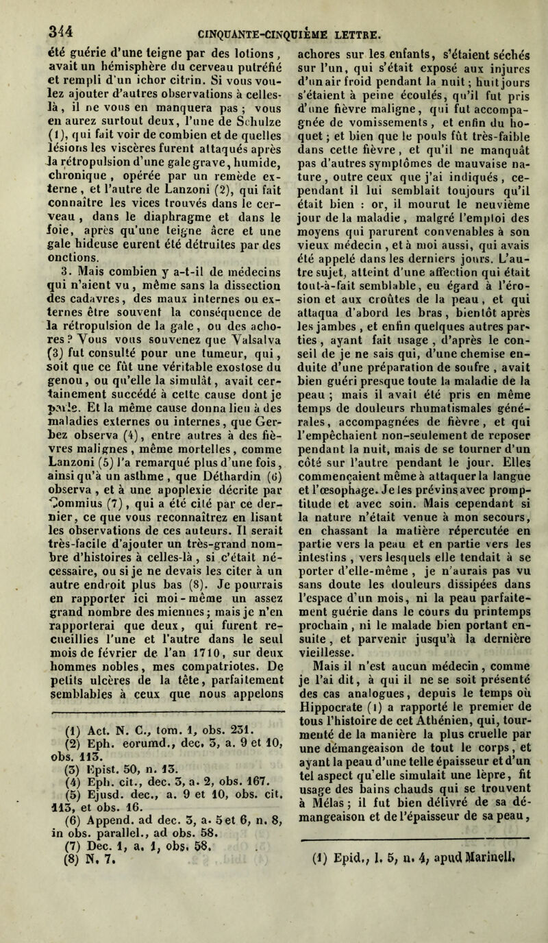 été guérie d’une teigne par des lotions, avait un hémisphère du cerveau putréfié et rempli d’un ichor citrin. Si vous vou- lez ajouter d’autres observations à celles- là , il ne vous en manquera pas; vous en aurez surtout deux, l’une de Schulze (1), qui fait voir de combien et de quelles lésions les viscères furent attaqués après la rétropulsion d’une gale grave, humide, chronique , opérée par un remède ex- terne , et l’autre de Lanzoni (2), qui fait connaître les vices trouvés dans le cer- veau , dans le diaphragme et dans le foie, après qu’une teigne âcre et une gale hideuse eurent été détruites par des onctions. 3. Mais combien y a-t-il de médecins qui n’aient vu, même sans la dissection des cadavres, des maux internes ou ex- ternes être souvent la conséquence de la rétropulsion de la gale, ou des acbo- res?Yous vous souvenez que Yalsalva (3) fut consulté pour une tumeur, qui, soit que ce fut une véritable exostose du genou, ou qu’elle la simulât, avait cer- tainement succédé à cette cause dont je pMle. Et la même cause donna lieu à des maladies externes ou internes, que Ger- bez observa (4), entre autres à des fiè- vres malignes, même mortelles, comme Lanzoni (6) l’a remarqué plus d’une fois, ainsi qu’à un asthme , que Déthardin (d) observa , et à une apoplexie décrite par Gommius (7), qui a été cité par ce der- nier, ce que vous reconnaîtrez en lisant les observations de ces auteurs. Il serait très-facile d’ajouter un très-grand nom- bre d’histoires à celles-là , si c’était né- cessaire, ou si je ne devais les citer à un autre endroit plus bas (8). Je pourrais en rapporter ici moi-même un assez grand nombre des miennes; mais je n’en rapporterai que deux, qui furent re- cueillies l’une et l’autre dans le seul mois de février de l’an 1710, sur deux hommes nobles, mes compatriotes. De petits ulcères de la tête, parfaitement semblables à ceux que nous appelons (1) Act. N. C., tora. 1, obs. 251. (2) Eph. eorumd., dec. 3, a. 9 et 10, obs. 115. (3) Epist. 50, n. 13. (4) Eph. cit., dec. 3, a. 2, obs. 167. (5) Ejusd. dec., a. 9 et 10, obs. cit. 113, et obs. 16. (6) Append. ad dec. 3, a. 5et 6, n. 8, in obs. parallel., ad obs. 58. (7) Dec. 1, a. 1, obs, 58. achores sur les enfants, s’étaient séchés sur l’un, qui s’était exposé aux injures d’un air froid pendant la nuit ; huit jours s’étaient à peine écoulés, qu’il fut pris d’une fièvre maligne, qui fut accompa- gnée de vomissements, et enfin du ho- quet ; et bien que le pouls fût très-faible dans cette fièvre , et qu’il ne manquât pas d’autres symptômes de mauvaise na- ture , outre ceux que j’ai indiqués , ce- pendant il lui semblait toujours qu’il était bien : or, il mourut le neuvième jour de la maladie , malgré l’emploi des moyens qui parurent convenables à son vieux médecin , et à moi aussi, qui avais été appelé dans les derniers jours. L’au- tre sujet, atteint d'une affection qui était tout-à-fait semblable, eu égard à l’éro- sion et aux croûtes de la peau, et qui attaqua d’abord les bras, bientôt après le.s jambes , et enfin quelques autres par- ties , ayant fait usage , d’après le con- seil de je ne sais qui, d’une chemise en- duite d’une préparation de soufre , avait bien guéri presque toute la maladie de la peau ; mais il avait été pris en même temps de douleurs rhumatismales géné- rales, accompagnées de fièvre, et qui l’empêchaient non-seulement de reposer pendant la nuit, mais de se tourner d’un côté sur l’autre pendant le jour. Elles commençaient même à attaquer la langue et l’œsophage. Je les prévinsavec promp- titude et avec soin. Mais cependant si la nature n’était venue à mon secours, en chassant la matière répercutée en partie vers la peau et en partie vers les intestins , vers lesquels elle tendait à se porter d’elle-même , je n’aurais pas vu sans doute les douleurs dissipées dans l’espace d’un mois, ni la peau parfaite- ment guérie dans le cours du printemps prochain, ni le malade bien portant en- suite , et parvenir jusqu’à la dernière vieillesse. Mais il n’est aucun médecin, comme je l’ai dit, à qui il ne se soit présenté des cas analogues, depuis le temps où Hippocrate (l) a rapporté le premier de tous l’histoire de cet Athénien, qui, tour- menté de la manière la plus cruelle par une démangeaison de tout le corps, et ayant la peau d’une telle épaisseur et d’un tel aspect quelle simulait une lèpre, fit usage des bains chauds qui se trouvent à Mêlas ; il fut bien délivré de sa dé- mangeaison et de l’épaisseur de sa peau,