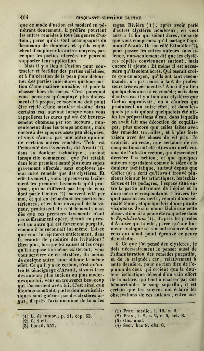 que ce mode d’uslion est modéré en pé- nétrant doucement, il préfère pourtant les autres remèdes à tous les genres d’us- tion , parce qu’ils sont accompagnés de heaucoup de douleur, et qu’ils empê- chent d’employer les autres moyens, par- ce que les parties ulcérées ne peuvent supporter leur application. Mais il y a lieu à l’ustlon pour con- tracter et fortifier des parties relâchées, et à l’ulcération de la peau pour détour- ner des parties intérieures quelque por- tion d’une matière nuisible, et pour la chasser hors du corps. C’est pourquoi vous penserez qu’employé plus douce- ment et à propos, ce moyen ne doit point être rejeté d’une manière absolue dans certains cas, surtout lorsque vous vous rappellerez les cures qui ont été heureu- sement obtenues par son secours , non- seulement dans les temps anciens, mais encore à des époques assez peu éloignées; et vous n’aurez pas une autre opinion de certains autres remèdes. Telle est l’efficacité des lavements, dit Aranti (1), dans la douleur ischiatiqiie , surtout lorsqu’elle commence, que j’ai rétabli dans leur première santé plusieurs sujets gravement affectés, sans employer au- cun autre remède que des clystères. Et effectivement, vous approuverez facile- ment les premiers lavements qu’il pro- pose , qui ne diffèrent pas trop de ceux dont parle Cœlius (2), souvent cité par moi, et qui en échauffant les parties in- térieures , et en leur envoyant de la va- peur, produisent du relâchement; mais dès que ces premiers lavements n’ont pas suffisamment opéré, Aranti en pres- crit un autre qui est fortement purgatif, comme il le reconnaît lui-même. Est-ce que vous le rejetterez entièrement, dans la crainte de produire des irritations? Bien plus, lorsque les causes et les corps qu’il suppose lui-même existeront, vous TOUS servirez de ce clystère, du moins de quelque autre, pour obtenir le même effet. Ce qu’il y a de certain, c’est qu’ou- Ire le témoignage d’Aranti, si vous lisez des auteurs plus anciens ou plus moder- nes que lui, vous en trouverez beaucoup qui s’accordent avec lui. C’est ainsi que Montagnana(;i}dit que les douleurs ischia- tiques sont guéries par des clystères ai- gus , d’après l’avis unanime de tous les (1) L. de lumor., p. 11, cap. C3. (2) C. 1 cit. (s) Consil. 2571 sages. Rivière ( 1 ), après avoir parlé d’autres clystères nombreux, en veut aussi à la fin qui soient âcres, de sorte que vous comprenez qu’il partage l’opi- nion d’Aranti. De son côté Ettmüller (2), pour passer les autres auteurs sous si- lence, non-seulement dit que les clystè- res répétés conviennent surtout, mais encore il ajoute : Et même il est néces- saire qu’ils soient âcres. Qui oserait croi- re que ce moyen, qu’ils ont tant recom- mandé, n’a pas réussi à tant de profes- seurs très-expérimentés ? Ainsi il y a lieu quelquefois aussi à ce remède; mais dans d’autres cas il y a lieu aux clystères que Cœlius approuvait, ou à d’autres qui produisent un autre effet, et dans les- quels je sais qu’ont quelquefois été uti- les les préparations d’eau, dans laquelle on avait fait une décoction de coquilla- ges, plus encore que celles faites avec des remèdes travaillés, et à plus forte raison avec des choses de vil prix. Je croirais , au reste , que certaines de ces compositions ont été utiles aux nerfs voi- sins de l’intestin rectum, qui descendent derrière l’os ischion, et que quelques auteurs regardaient comme Je siège de la douleur ischiatique, surtout depuis que Coïter (3) a écrit qu’il avait trouvé plu- sieurs fois sur les arthritiques, les ischia- tiques et les podagres, l’espace situé en- tre la partie inférieure de l'épine et la dure-mère correspondante, à travers le- quel passent ces nerfs, rempli d’une sé- rosité ténue, et quelquefois d’une pituite visqueuse. Je suis moins fâché que cette observation ail à peine été rapportée dans le Sepulchretum (4), d’après les paroles d’Arnisée qui la cite , parce qu’une hu- meur analogue se rencontre souvent sur ceux qui n’ont point éprouvé ce genre de maladie. 6. Ce que j’ai pensé des clystères, je dois nécessairement le penser aussi de l’administration des remèdes purgatifs , et de la saignée ; car , relativement à cette dernière, pour ne rien dire de l’o- pinion de ceux qui croient que la dou- leur ischiatique dépend d’un vain effort de la nature, qui tend à chasser par des hémorrhoïdes le sang superflu , il est certain que les anciens ont éclairé les observations de ces auteurs , entre au- (1) Prax. medic., 1. 10, c. 2. (2) Prax., 1. 2, s. 2, c. 3, act. 8. (3) Obs. anat. (4) Seçt, haç 8, obs. 6,