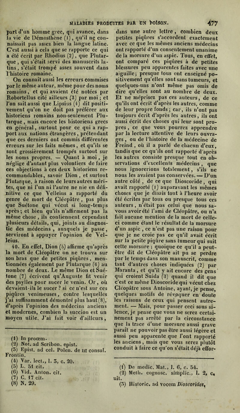 J)arl (l*un homme grec, qui avance, dans Ja vie de Démostliène (i), qu’il ne con- naissait pas assez bien la langue latine. C’est aussi à cela que se rapporte ce qui a été écrit par Rhodius (2), que Plutar- que , qui s’élait servi des manuscrits la- tins , s’était trompé assez souvent dans Ihistoire romaine. On connaît aussi les erreurs commises par le même auteur, même pour des noms romains, et qui avaient été notées par Robortellus cité ailleurs (3) par moi ; et l'on sait aussi que Lipsius (4) dit positi- vement qu’on ne doit pas préférer aux historiens romains non-seulement Plu- tarque , mais encore les historiens grecs en général, surtout pour ce qui a rap- port aux nations étrangères , prétendant que ces derniers ont commis différentes erreurs sur les faits mêmes, et qu’ils se sont grossièrement trompés surtout sur les noms propres. — Quant à moi, je néglige d’autant plus volontiers de faire ces objections à ces deux historiens re- commandables, savoir Dion, et surtout Plutarque, à raison de leurs autres méri- tes, que ni l’un ni l’autre ne nie en défi- nitive ce que Yelleius a rapporté du genre de mort de Cléopâtre , pas plus que Suétone qui vécut si long-temps après ; et bien qu’ils n’affirment pas la même chose , ils contiennent cependant plusieurs détails, qui, joints au diagnos- tic des médecins, auxquels je passe, serviront à appuyer l’opinion de Yel- leius. 40. Eu effet, Dion (5) affirme qu’après la mort de Cléopâtre on ne trouva sur son bras que de petites piqûres , men- tionnées également par Plutarque (6) au nombre de deux. Le même Dion et Sué- tone (7) écrivent qu’Auguste fit venir des psylles pour sucer le venin. Or , où devaient-ils le sucer ? si ce n’est sur ces piqûres venimeuses, contre lesquelles j’ai suffisamment démontré plus haut (8),' d’après l’opinion des médecins anciens et modernes, combien la succion est un moyen utile. J’ai fait voir d’ailleurs, (1) In proœm. (2) Not. ad Scribon. epist. (3) Epist. ad cel. Polen. de iii consul. Frontin. (4) Var. lect., 1. 3, c. 20. (5) L. 51 cit. (6) Vid. Anton, cit. (7) C. 17 cit, (8) N. 29. dans une autre lettre , combien deux petites piqûres s’accordent exactement avec ce que les mêmes anciens médecins ont rapporté d’un consentement unanime de la morsure d’un aspic. Tous, en effet, ont comparé ces piqûres à de petites blessures peu apparentes faites avec une aiguille; presque tous ont enseigné po- sitivement qu’elles sont sans tumeurs, et quelques-uns n’ont même pas omis de dire qu’elles sont au nombre de deux. Et ne méprisez pas ces auteurs, de ce qu’ils ont écrit d’après les autres, comme de leur propre fonds ; car, ils n’ont pas toujours écrit d’après les autres, ils ont aussi écrit des choses qui leur sont pro- pres , ce que vous pourrez apprendre par la lecture attentive de leurs ouvra- ges , ou de l’histoire de la médecine de Freind , où il a parlé de chacun d’eux, tandis que ce qu’ils ont rapporté d'après les autres consiste presque tout en ob- servations d’excellents médecins , que nous ignorerions totalement, s’ils ne nous les avaient pas conservées. — D’un autre côté , de ce que Dioscoride, qui avait rapporté (l) auparavant les mêmes choses que je disais tout à l’heure avoir été écrites par tous ou presque tous ces auteurs , n’était pas celui que nous sa- vons avoir été l’ami de Cléopâtre, ou n’a fait aucune mention de la mort de celle- ci comme étant le résultat de la morsure d’un aspic , ce n’est pas une raison pour que je ne croie pas ce qu’il avait écrit sur la petite piqûre sans tumeur qui suit celle morsure ; quoique ce qu’il a peut- être dit de Cléopâtre ait pu se perdre par le temps dans son manuscrit, comme tant d’autres choses indiquées (2) par Maranta, et qu’il y ait encore des gens' qui croient Suida (3) quand il dit que c’est ce même Dioscoride qui vécut chez Cléopâtre sous Antoine, ayant, je pense, quelques motifs de révpquer en doute les raisons de ceux qui pensent autre- ment. — Mais, pour passer ceci sous si- lence, je pense que vous ne serez certai- nement pas arrêté par la circonstance que la trace d’une morsure aussi grave paraît ne pouvoir pas être aussi légère et aussi peu apparente que l’ont rapporté les anciens, mais que vous serez plutôt conduit à faire ce qu'on s’était déjà effor- (t) De medic. Mat., 1. 6, c. 54. (2) Mell). cognosc. siiiiplic., 1. 2, c* uît. (3) Hisforic. ad vocem Vioscorides^