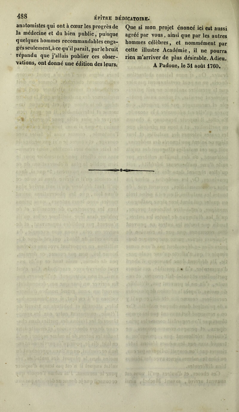 anatomistes qui ont à cœur les progrès de la médecine et du bien public, puisque quelques hommes recommandables enga- gés seulement,à ce qu’il paraît, parle bruit répandu que j’allais publier ces obser- vations, ont donné une édition des leurs. Que si mon projet énoncé ici est aussi agréé par vous , ainsi que par les autres hommes célèbres, et nommément par cette illustre Académie, il ne pourra rien m’arriver de plus désirable. Adieu. A Padoue, le 51 août 1760,