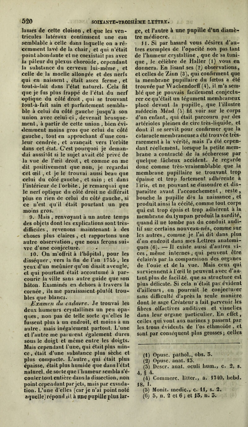 lames de celte cloison, et que les ven- tricules latéraux continssent une eau semblable à celle dans laquelle on a ré- cemment lavé de la chair, et qui n’était point abondante et ne coexistait pas avec la pâleur du plexus choroïde, cependant la substance du cerveau lui-même , et celle de la moelle allongée et des nerfs qui en naissent, était assez ferme , et toiil-à-fait dans l’état naturel. Cela fit que je fus plus frappé de l’état du nerf optique du côté droit , qui se trouvant tout-à-fait sain et parfaitement sembla- ble à celui du côté gauche jusqu’à son union avec celui-ci, devenait brusque- ment, à partir de cette union , bien évi- demment moins gros que celui du côté gauche, tout en approchant d’une cou- leur cendrée, et avançait vers l’orbite dans cet état. C’est pourquoi je deman- dai aussitôt si le sujet avait été privé de la vue de l’œil droit, et comme on me dit positivement que non, je regardai cet œil , et je le trouvai aussi beau que celui du côté gauche, et sain ; et dans l’intérieur de l’orbite , je remarqtsai que le nerf optique du côté droit ne différait plus en rien de celui du côté gauche, si ce n’est qu’il était pourtant un peu moins gros. 9. Mais , renvoyant à un autre temps des objets dont les explications sont très- difficiles , revenons maintenant à des choses plus claires , et rapportons une autre observation, que nous ferons sui- vre d’une conjecture. 10. On m’offrit à l’hôpital, pour les disséquer, vers la fin de l’an 1765 , les yeux d’un meunier qu’on disait aveugle, et qui pourtant était accoutumé à par- courir la ville sans autre guide que son bâton. Examinés en dehors à travers la cornée , ils me paraissaient plutôt trou- bles que blancs. Examen du cadavre. Je trouvai les deux humeurs crystallines un peu opa- ques, non pas de telle sorte qu’elles le fussent plus à un endroit, et moins à un autre, mais inégalement partout. L’une et l’autre me paiurent également dures sous le doigt et même entre les doigts. Mais cependant l'une, qui était plus min- ce , était d’une substance plus sèche et plus compacte. L’autre, qui était plus épaisse, était plus humide que dans l'état naturel, de sorte que l’humeur sembla s’é- couler tout entière dans la dissection, non point cependant par jets, mais par exsuda- tion. L’une d'elles (car je n’ai point noté aquelle) répond iii à line pupille plus lar- ge, et l’autre à une pupille d’un diamè- tre médiocre. 11. Si par hasard vous désirez d’au- tres exemples de l’opacité non pas tant de l’humeur crystalline , que de sa tuni- que , Je célèbre de Haller (1) vous en donnera. En lisant ses (2) observations, et celles de Zinn (3), qui confirment que la membrane pupillaire du fœtus a été trouvée par Waebendorff (4), il m’a sem- blé que je pouvais facilement conjectu- rer ce qu’était un tégument membraneux placé devant la pupille, que l’illustre médecin Méad (6) fit voir sur le corps d’un enfant, qui était parcouru par des artérioles pleines de cire très-liquide, et dont il se servit pour confirmer que la cataracte membraneuse a été trouvée très- rarement à la vérité, mais l’a été cepen- dant réellement, lorsque la petite mem- brane a contracté de la sécheresse par quelque fâcheux accident. Je regarde donc comme très-vraisemblable que la membrane pupillaire se trouvant trop épaisse et trop fortement adhérente à l iris, et ne pouvant se dissoudre et dis- paraître avant l’accouchement , reste , bouche la pupille dès la naissance , et produit ainsi la cécité, comme tout corps qui est trop épais et trop adhérent à la membrane du tympan produit la surdité, quand il ne tombe pas du conduit audi- tif sur certains nouveau-nés, comme sur les autres, comme je l’ai dit dans plus d’un endroit dans mes Lettres anatomi- ques (6). —Il existe aussi d’autres vi- ces , même internes, qui peuvent être éclairés par la comparaison des organes de l’ouïe et de la vue. Mais ceux qui surviennent à l’œil le peuvent avec d’au- tant plus de facilité, que sa structure est plus délicate. Si cela n’était pas évident d’ailleurs, on pourrait le conjecluier sans difficulté d'après la seule manière dont le sage Créateur a fait parvenir les fibres olfactives auditives et visuelles dans leur organe particulier. En effet, celles qui vont aux narines y passent par les trous évidents de l’os elhmoïde , et sont par conséquent plus grosses; celles (1) Opusc. palhol., obs. 5. (2) Opusc. anat. 13. (3) Descr. anat. oculi hum., c. 2, s. 4, § 4. (4) Commère, litler., a. 1740, hebd. 18, I. (5) Monit. medic., c. 11, s. 2, (6; 5, n. 2 et 6 ; et 13, n. 3.