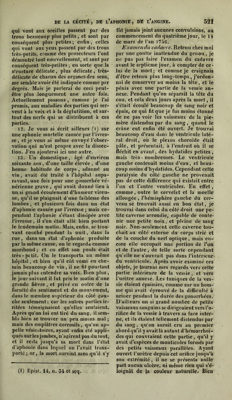 qui vont aux oreilles passent par des trous beaucoup plus petits, et sont par conséquent plus petites ; enfin , celles qui vont aux yeux passent par des trous très-petits, comme des prosecteurs l’ont démontré tout nouvellement, et sont par conséquent très-petites; en sorte que la structure délicate, plus délicate , très- délicate de chacun des organes des sens, me semble avoir été indiquée comme par degrés. Mais je parlerai de ceci peut- être plus longuement une autre fois. Actuellement passons , comme je l’ai promis, aux maladies des parties qui ser- vent à la voix et à la déglutition, et sur- tout des nerfs qui se distribuent à ces parties. 12. Je vous ai écrit ailleurs (l) sur une aphonie mortelle causée par l’ivres- se , et je vous ai même envoyé l’obser- vation qui m’est propre avec la dissec- tion. J’en ajouterai ici une autre. 13. Un domestique, âgé d’environ soixante ans, d’une taille élevée , d’une bonne habitude de corps , adonné au vin, avait été traité à l’hôpital aupa- ravant, une fois pour une gonorrhée vé- nérienne grave , qui avait donné lieu à un si grand écoulement d’humeur vireu- se, qu’il se plaignait d’une faiblesse des lombes , et plusieurs fois dans un état d’aphonie causée par l’ivresse ; mais ce- pendant l’aphonie s’étant dissipée avec rivresse , il s’en était allé bien portant le lendemain matin. Mais, enfin, se trou- vant couché pendant la nuit, dans la rue, dans un état d’aphonie produite par la même cause, on le regarda comme moribond ; et en effet son pouls était très-petit. On le transporta au même hôpital, et bien qu’il eût vomi en che- min beaucoup de vin, il ne fit pourtant jamais plus entendre sa voix. Bien plus , le jour suivant il fut pris le matin d’une grande fièvre , et privé en outre de la faculté du sentiment et du mouvement, dans le membre supérieur du côté gau- che seulement; car les autres parties ir- ritées témoignaient qu’elles sentaient. Après qu’on lui eut tiré du sang, il sem- bla bien se trouver un peu moins mal ; mais des emplâtres corrosifs, qu’on ap- pelle vésicatoires, ayant enfin été appli- qués sur les jambes, n’agirent pas du tout, et il resta jusqu’à sa mort dans l’état d’aphonie dans lequel on l’avait trans- porté ; or, la mort survint sans qu’il s’y (1) Epist. 14, n. 34 et isçq. fût jamais joint aucunes convulsions, au commencement du quatrième jour, le 14 de mars de l’an 1756. Examen du cadavre. Retenu chez moi par une goutte inattendue du genou , je ne pus pas faire l’examen du cadavre avant le septième jour, à compter de ce- lui de la mort; et comme je craignais d’être retenu plus long-temps , j’ordon- nai de conserver au moins la tête, et le pénis avec une partie de la vessie an- nexe. Pendant qu’on séparait la tête du cou, et cela deux jours après la mort, il s’était écoulé beaucoup de sang noir et épais, ce qui fit que je fus moins étonné de ne pas voir les vaisseaux de la pie- mère distendus par du sang , quand le crâne eut enfin été ouvert. Je trouvai beaucoup d’eau dans le ventricule laté- ral droit, oü le plexus choroïde était pâle, et présentait, à l’endroit où il se fléchit en avant, des hydatides petites , mais très-nombreuses. Le ventricule gauche contenait moins d’eau, et beau- coup moins d’hydatides. Cependant cette paralysie du côté gauche ne provenait pas de cette différence qui existait entre l’un et l’autre ventricules. En effet, comme, outre le cervelet et la moelle allongée, l’hémisphère gauche du cer- veau se trouvait aussi en bon état, je trouvai dans celui du côté droit une pe- tite caverne arrondie, capable de conte- nir une petite noix, et pleine de sang noir. Non-seulement celte caverne tou- chait au côté externe du corps strié et de la couche du nerf optique, mais en- core elle occupait une portion de l’un et de l’autre, de telle sorte cependant qu’elle ne s’ouvrait pas dans l’intérieur du ventricule. Après avoir examiné ces objets, je tournai mes regards vers celte partie inférieure de la vessie, et vers l’urètre annexe. Les tuniques de la ves- sie étaient épaissies, comme sur un hom- me qui avait éprouvé de la difficulté à uriner pendant la durée des gonorrhées. D’ailleurs un si grand nombre de petits vaisseaux sanguins se dirigeaient vers l’o- rifice de la vessie à travers sa face inter- ne, et ils étaient tellement distendus par du sang, qu’on aurait cru au premier abord qu’il y avait là autant d’hémorrhoï- des qui couvraient cette partie, qu’il y avait d’espèces de monticules formés par des petits vaisseaux parallèles. Ayant ouvert l’urètre depuis cet orifice jusqu’à son extrémité, il ne se présenta nulle part aucun ulcère, ni même rien qui s’é- loignât de la couleur naturelle. Bien