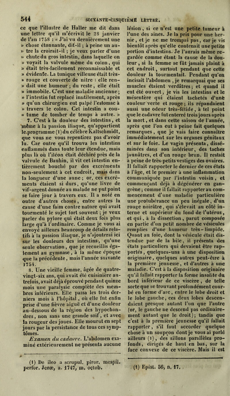 ce que l’illustre de Haller me dit dans une lettre qu’il m’écrivit le 28 janvier de l’an 1768 ; « J’ai vu dernièrement une » chose étonnante, dit-il ; à peine un au- » tre lu croirait-il ; je veux parler d’une » chute du gros intestin, dans laquelle on » voyait la valvule même du colon, qui » était très-facilement reconnaissable et » évidente. La tunique villeuse était très- » rouge et couverte de nitre : elle ren- )} dait une humeur ; du reste, elle était » immobile. C’est une maladie ancienne ; » l’intestin fut replacé inutilement, après U qu’un chirurgien eut palpé l’estomac à » travers le colon. Cet intestin a cou- » tume de tomber de temps à autre. » 7. C’est à la douleur des intestins, et même à la passion iliaque, qu’appartient le^programme (l)du célèbre Kaltschmidt, que vous ne vous repentirez pas d’avoir lu. Car outre qu’il trouva les intestins enflammés dans toute leur étendue, mais plus là où l’iléon était déchiré près de la valvule de Bauhin, il vit cet intestin en- tièrement bouché par des excréments non-seulement à cet endroit, mais dans la longueur d’une aune ; or, ces excré- ments étaient si durs, qu’une livre de vif-argent donnée au malade ne put point se faire jour à travers eux. Il a noté en outre d’autres choses, entre autres la cause d’une faim contre nature qui avait tourmenté le sujet fort souvent ; je veux parler du pylore qui était deux fois plus large qu’à l’ordinaire. Comme je vous ai envoyé ailleurs beaucoup de détails rela- tifs à la passion iliaque, je n’ajouterai ici sur les douleurs des intestins*, qu’une seule observation , que je recueillis éga- lement au gymnase, à la même époque que la précédente, mais l’année suivante 1754. 8. Une vieille femme, âgée de quatre- vingt-six ans, qui avait été cuisinière au- trefois, avait déjà éprouvé pendant quinze mois une paralysie complète des mem- bres inférieurs. Elle passa les trois der- niers mois à l’hôpital, où elle fut enfin prise d’une fièvre aiguë et d’une douleur au-dessous de la région des hypochon- dres, non sans une grande soif, et avec la rougeur des joues. Elle mourut en sept jours par la persistance de tous ces symp- tômes. Examen du cadavre. L’abdomen exa- miné extérieurement ne présenta aucune (1) De ileo a scrupul. piror. mespll. lésion, si ce n’est iinë petite tumeur à l’une des aines. Je la pris pour une her- nie, et je ne me trompai pas, car je vis bientôt après qu’elle contenait une petite portion d’intestins. Je l’aurais même re- gardée comme étant la cause de la dou- leur , si la femme se fût jamais plaint à cet endroit, surtout pendant que cette douleur la tourmentait. Pendant qu’on incisait l’abdomen , je remarquai que ses muscles étaient verdâtres ; et quand il eut été ouvert, je vis les intestins et le mésentère qui étaient tachetés d’unè couleur verte et rouge; ils répandaient aussi une odeur très-fétide, à tel point que le cadavre fut enterré trois jours après la mort, et dans cette saison de l’année, après que l’on eut à peine fait quelques remarques , que je vais faire connaître immédiatement sur les organes génitaux et sur le foie. Le vagin présenta, dissé- minées dans son intérieur, des taches jaunâtres, et d’un rouge brun. Il restait à peine de très-petits vestiges des ovaires. Il fallait rapporter le dernier de ces états à râge, et le premier à une inflammation communiquée par l’intestin voisin , et commençant déjà à dégénérer en gan- grène ; comme il fallait rapporter au com- mencement d’une maladie particulière une protubérance un peu inégale, d’un rouge noirâtre, qui s’élevait au côté in- terne et supérieur du fond de l’utérus, et qui, à la dissection, parut composée en partie d’un petit nombre de vésicules remplies d’une humeur très - limpide. Quant au foie, dont la vésicule était dis- tendue par de la bile, il présenta des étals particuliers qui devaient être rap- portés, quelques-uns à une disposition originaire, quelques autres peut-être à la première jeunesse, et d’autres à une maladie. C’est à la disposition originaire qu’il fallait rapporter la forme insolite du bord inférieur de ce viscère , de telle sorte que se trouvant profondément cour- bé en forme d’arc, entre le lobe droit et le lobe gauche, ces deux lobes descen- daient presque autant l’un que l’autre (or, le gauche ne descend pas ordinaire- ment autant que le droit); tandis que c’est à la première jeunesse qu’il fallait rapporter, s’il faut accorder quelque chose à un soupçon dont je vous ai parlé ailleurs (l), des sillons parallèles pro- fonds, dirigés de haut en bas, sur la face convexe de ce viscère. Mais il est