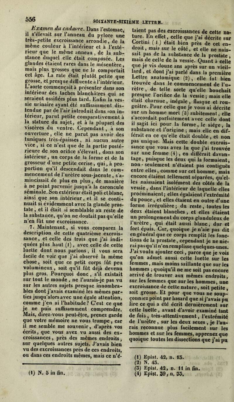 Examen du cadavre. Dans l’estomac, il s’élevait sur l’anneau du pylore une très-petite excroissance arrondie, de la même couleur à l’intérieur et à l’exté- rieur que le même anneau, de la sub- stance duquel elle était composée, l.es glandes étaient rares dans le mésentère , mais plus grosses que ne le comportait cet âge. La rate était plutôt petite que grosse, et presque dilïluente à l’intérieur. L’aorte commençait à présenter dans son intérieur des taches blanchâtres qui se seraient ossifiées plus tard. Enfin la ves- sie urinaire ayant été suffisamment dis- tendue par de l’air introduit dans son in- térieur, parut petite comparativement à la stature du sujet, et à la plupart des viscères du ventre. Cependant, à son ouverture, elle ne parut pas avoir des tuniques très-épaisses , ni aucun autre vice, si ce n’est que de la partie posté- rieure de son orifice s’élevait, dans son intérieur, un corps de la forme et de la grosseur d'une petite cerise , qui, à pro- portion qu’il descendait dans le com- mencement de l’urètre sous-jacente, s’a- mincissait de plus en plus, de manière à ne point parvenir jusqu’à la caroncule séminale. Son extérieur était poli et blanc, ainsi que son intérieur, et il se conti- nuait si évidemment avec la glande pros- tate , et il était si semblable au reste de la substance, qu’on ne doutait pas qu’elle n’en fût une excroissance. 7. Maintenant, si vous comparez la description de celle quatrième excrois- sance, et celle des trois que j’ai indi- quées plus haut (1), avec celle de cette luette dont nous parlons, il vous sera facile de voir que j’ai observé la même chose, soit que ce petit corps lût peu volumineux, soit qu’il fût déjà devenu plus gros. Pourquoi donc , s’il existait sur tout le monde , ne l’aurais-je pas vu sur les autres sujets presque innombra- bles dont j’avais examiné les mêmes par- ties jusqu’alors avec une égale attention, comme j’en ai l’habitude? C’est ce que je ne puis suffisamment comprendre. Mais, direz-vous peut-être, prenez garde que votre mémoire ne vous trompe, car il me semble me souvenir, d’après vos écrits, que vous avez vu aussi des ex- croissances , près des mêmes endroits, sur quelques autres sujets. J’avais bien vu des excroissances près de ces endroits, ou dans ces endroits mêmes, mais ce n’é- taient pas des excroissances de cette na- ^re. En effet, celle que j’ai décrite sur Cortini ( t ) était bien près de cet en- droit , mais sur le côté, et elle ne nais- sait pas de la substance de la prostate, mais de celle de la vessie. Quant à celle que je vis douze ans après sur un vieil- lard , et dont j’ai parlé dans la première Lettre anatomique (2), elle fut bien trouvée dans le commencement de l’u- rètre , de telle sorte qu’elle bouchait presque l’orifice de la vessie ; mais elle était charnue, inégale, flasque et rou- geâtre. Pour celle que je vous ai décrite sur un homme mort (3) subitement, elle s’accordait parfaitement avec celle dont il sagit ici pour la forme, le siège, la substance et l’origine ; mais elle en dif- férait en ce qu’elle était double, et non pas unique. Mais cette double excrois- sance que vous avez lu que j’ai trouvée sur une femme (4), en différait davan- tage, puisque les deux qui la formaient, non - seulement n’étaient pas contiguës entre elles, comme sur cet homme, mais encore étaient tellement séparées, qu’el- les naissaient isolément des côtés de la vessie, dans l’intérieur de laquelle elles proéminaienl; elles égalaient l’extrémité du pouce, et elles étaient en outre d’une forme irrégulière ; du reste , toutes les deux étaient blanches , et elles étaient un prolongement du corps glanduleux de l’urètre, qui était aussi blanc, dur et fort épais. Car, quoique je n’aie pas dit en général que ce corps remplit les fonc- tions de la prostate, cependant je ne nie- rai pas qu’il n’en remplisse quelques-unes. J’ai voulu ajouter ceci, parce que je vois qu’on admet aussi cette luette sur les femmes, mais moins saillante que sur les hommes ; quoiqu’il ne me soit pas encore arrivé de trouver aux mêmes endroits, sur les femmes que sur les hommes, une excroissance de cette nature, soit petite , soit grosse. Et pour que vous ne soup- çonniez point par hasard que si j’avais pu lire ce qui a été écrit dernièrement sur cette luette , avant d’avoir examiné tant de fois, très-attentivement, l’extrémité de l’urètre , sur les deux sexes , je l’au- rais reconnue plus facilement sur les hommes et sur les femmes, apprenez que quoique toutes les dissections que j’ai pu (1) Epist. 42, n. 13. (2) N. 43. (3) Epist. 42, n. 11 in fin. (4) Epist, 39; n. 35, (1) N. 5 in fin.