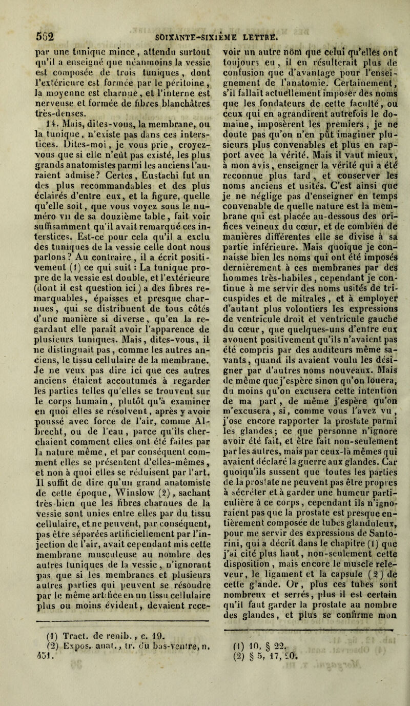 pnr une tunique mince, attendu surtout qu’il a enseigné que néanmoins la vessie est composée de trois tuniques, dont rexférieuie est formée par le péritoine , ]a moyenne est charnue, et l’interne est nerveuse et formée de fibres blanchâtres très-denses. 1 4. Mais, dites-vous, la membrane, ou la tunique, n’e.viste pas dans ces inters- tices. Diles-moi, je vous prie , croyez- vous que si elle n’eùt pas existé, les plus grands anatomistes parmi les anciens l’au- raient admise? Certes, Eustachi fut un des plus recommandables et des plus éclairés d’entre eux, et la figure, quelle qu’elle soit, que vous voyez sous le nu- méro vu de sa douzième table, fait voir suffisamment qu’il avait remarqué ces in- terstices. Est-ce pour cela qu’il a exclu des tuniques de la vessie celle dont nous parlons ? Au contraire , il a écrit positi- vement (0 ce qui suit : La tunique pro- pre de la vessie est double, et l’extérieure (dont il est question ici) a des fibres re- marquables, épaisses et presque char- nues, qui se distribuent de tous côtés d’une manière si diverse, qu’en la re- gardant elle paraît avoir l'apparence de plusieurs tuniques. Mais, dites-vous, il ne distinguait pas, comme les autres an- ciens, le tissu cellulaire de la membrane. Je ne veux pas dire ici que ces autres anciens étaient accoutumés à regarder les parties telles qu'elles se trouvent sur le corps humain, plutôt qu’à examiner en quoi elles se résolvent, après y avoir poussé avec force de l’air, comme Al- hrecht, ou de l’eau, parce qu’ils cher- chaient comment elles ont été faites par la nature même, et par conséquent com- ment elles se présentent d’elles-mêmes , et non à quoi elles se réduisent par l’art. Il suffit de dire qu’un grand anatomiste de cette époque, Winslow (2), sachant très-bien que les fibres charnues de la vessie sont unies entre elles par du tissu cellulaire, et ne peuvent, par conséquent, pas être séparées artificiellement par l’in- jection de l’air, avait cependant mis cette membrane musculeuse au nombre des autres tuniques de la vessie, n’ignorant pas que si les membranes et plusieurs autres parties qui peuvent se résoudre par le meme artifice en un tissu cellulaire plus ou moins évident, devaient rece- (!) Tract, de renib., c. 19. ^2) Expos, anal., ir. du bas-venîre, n, voir un autre nôm que celui qu’elles ont toujours eu, il en résulterait plus de confusion que d’avantage pour l’ensei- gnement de l’anatomie. Certainement, s’il fallait actuellement imposer des noms que les fondateurs de cette faculté, ou ceux qui en agrandirent autrefois le do- maine, imposèrent les premiers, je ne doute pas qu’on n’en pût imaginer plu- sieurs plus convenables et plus en rap- port avec la vérité. Mais il vaut mieux, à mon avis, enseigner la vérité qui a été reconnue plus tard, et conserver les noms anciens et usités. C’est ainsi que je ne néglige pas d’enseigner en temps convenable de quelle nature est la mem- brane qui est placée au-dessous des ori- fices veineux du cœur, et de combien de manières différentes elle se divise à sa partie inférieure. Mais quoique je con- naisse bien les noms qui ont été imposés dernièrement à ces membranes par des hommes très-habiles , cependant je con- tinue à me servir des noms usités de tri- cuspides et de mitrales , et à employer d’autant plus volontiers les expressions de ventricule droit et ventricule gauche du cœur, que quelques-uns d’entre eux avouent positivement qu’ils n’avaient pas été compris par des auditeurs même sa- vants, quand ils avaient voulu les dési- gner par d’autres noms nouveaux. Mais de même que j’espère sinon qu’on louera, du moins qu’on excusera cette intention de ma part , de même j’espère qu’on m’excusera, si, comme vous Tavez vu, j’ose encore rapporter la prostate parmi les glandes ; ce que personne n’ignore avoir été fait, et être fait non-seulement parles autres, mais par ceux-là mêmes qui avaient déclaré la guerre aux glandes. Car quoiqu’ils sussent que toutes les parties de la prosîale ne peuvent pas être propres à sécréter et à garder une humeur parti- culière à ce corps, cependant ils n’igno- raient pas que la prostate est presque en- tièrement composée de tubes glanduleux, pour me servir des expressions de Santo- rini, qui a décrit dans le chapitre (1) que j’ai cité plus haut, non-seulement cette disposition , mais encore le muscle rele- veur, le ligament et la capsule ( 2 ) de cette glande. Or, plus ces tubes sont nombreux et serrés, ]dus il est certain qu’il faut garder la prostate au nombre des glandes, et plus se confirme mon (1) 10, § 22.