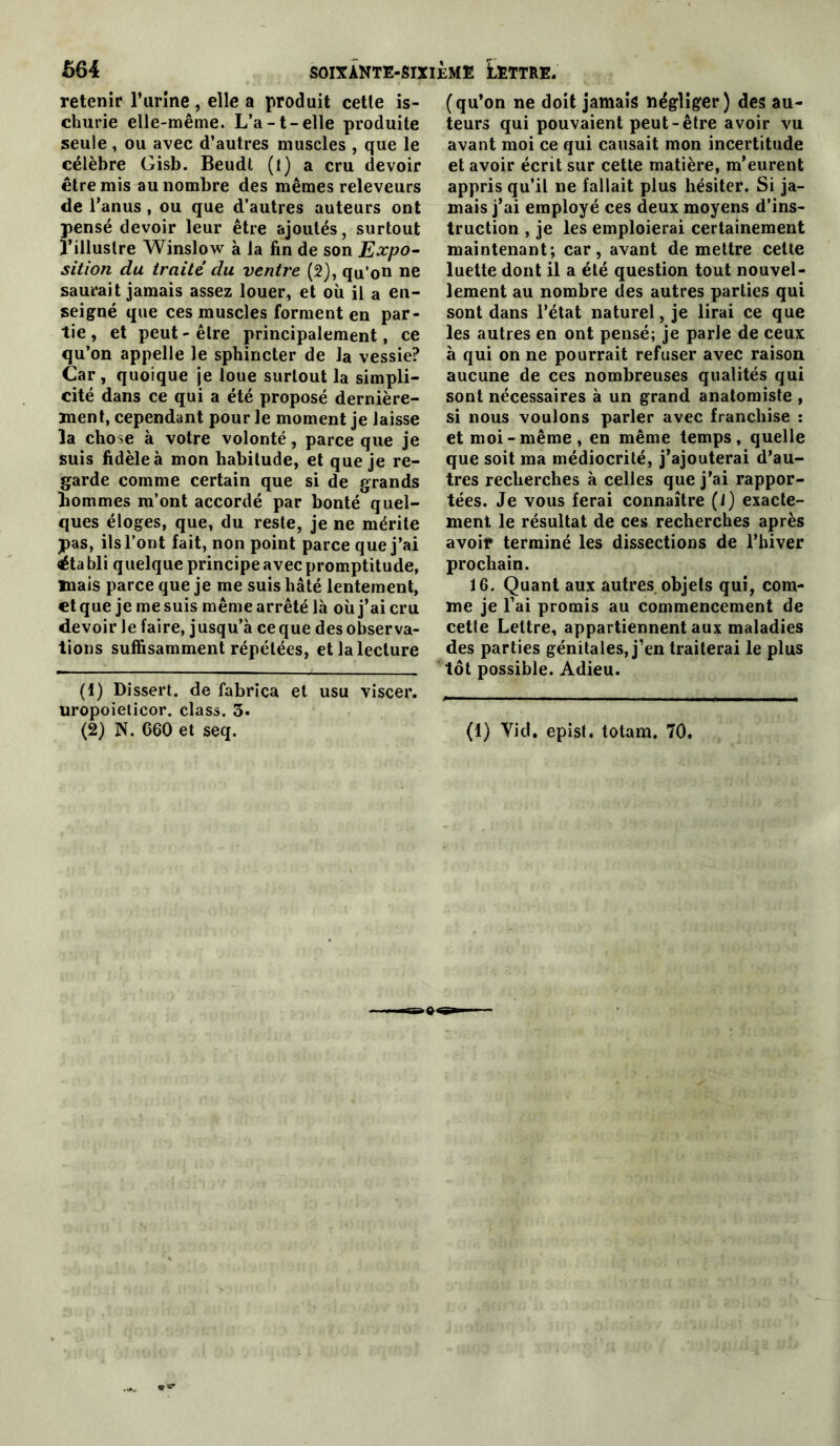 retenir l’urine , elle a produit cette is- churie elle-même. L’a-t-elle produite seule , ou avec d’autres muscles , que le célèbre Gisb. Beudl (l) a cru devoir être mis au nombre des mêmes releveurs de l’anus, ou que d’autres auteurs ont pensé devoir leur être ajoutés, surtout l’illustre Winslow à la fin de son Expo- sition du traite du ventre (2), qu’on ne saurait jamais assez louer, et où il a en- seigné que ces muscles forment en par- tie , et peut-être principalement, ce qu’on appelle le sphincter de la vessie? Car, quoique je loue surtout la simpli- cité dans ce qui a été proposé dernière- ment, cependant pour le moment je laisse la chose à votre volonté, parce que je suis fidèle à mon habitude, et que je re- garde comme certain que si de grands hommes m’ont accordé par bonté quel- ques éloges, que, du reste, je ne mérite pas, ils l’ont fait, non point parce que j’ai ëta bli quelque principe avec promptitude, mais parce que je me suis hâté lentement, et que je me suis même arrêté là où j’ai cru devoir le faire, jusqu’à ce que des observa- tions suffisamment répétées, et la lecture (!) Dissert, de fabrica et usu viscer. uropoielicor. class. 3. (2) N. 660 et seq. (qu’on ne doit jamais négliger) des au- teurs qui pouvaient peut-être avoir vu avant moi ce qui causait mon incertitude et avoir écrit sur cette matière, m’eurent appris qu’il ne fallait plus hésiter. Si ja- mais j’ai employé ces deux moyens d’ins- truction , je les emploierai certainement maintenant; car, avant de mettre celle luette dont il a été question tout nouvel- lement au nombre des autres parties qui sont dans l’état naturel, je lirai ce que les autres en ont pensé; je parle de ceux à qui on ne pourrait refuser avec raison aucune de ces nombreuses qualités qui sont nécessaires à un grand anatomiste , si nous voulons parler avec franchise : et moi-même, en même temps, quelle que soit ma médiocrité, j’ajouterai d’au- tres recherches à celles que j’ai rappor- tées. Je vous ferai connaître (1) exacte- ment le résultat de ces recherches après avoif terminé les dissections de l’hiver prochain. 16. Quant aux autres objets qui, com- me je l’ai promis au commencement de cette Lettre, appartiennent aux maladies des parties génitales, j’en traiterai le plus tôt possible. Adieu. (1) Vid. epist. totam. 70.