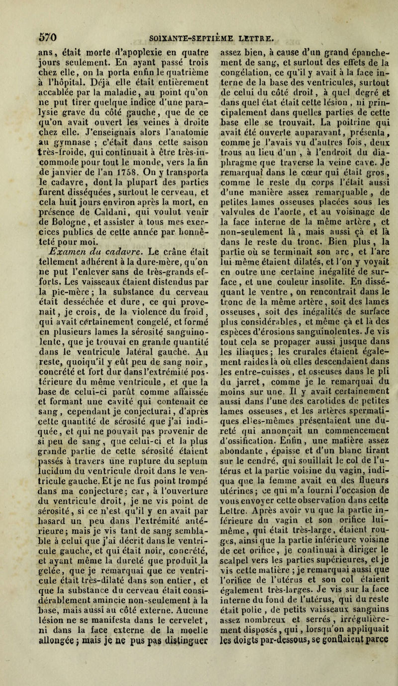 ans, était morte d’apoplexie en quatre jours seulement. En ayant passé trois chez elle, on la porta enfin le quatrième à l’hôpital. Déjà elle était entièrement accablée par la maladie, au point qu’on ne put tirer quelque indice d’une para- lysie grave du côté gauche, que de ce qu’on avait ouvert les veines à droite chez elle. J’enseignais alors l’anatomie au gymnase ; c’était dans cette saison très-froide, qui continuait à être très-in- commode pour tout le monde, vers la fin de janvier de l’an 1758. On y transporta le cadavre, dont la plupart des parties furent disséquées , surtout le cerveau, et cela huit jours environ après la mort, en présence de Caldani, qui voulut venir de Bologne, et assister à tous mes exer- cices publics de cette année par honnê- teté pour moi. Examen du cadavre. Le crâne était tellement adhérent à la dure-mère, qu’on ne put l’enlever sans de très-grands ef- forts. Les vaisseaux étaient distendus par la pie-mère ; la substance du cerveau était desséchée et dure, ce qui prove- nait, je crois, de la violence du froid, qui avait certainement congelé, et formé en plusieurs lames la sérosité sanguino- lente, que je trouvai en grande quantité dans le ventricule latéral gauche. Au reste, quoiqu’il y eût peu de sang noir, concrété et fort dur dans l’extrémité pos- térieure du même ventricule , et que la base de celui-ci parût comme affaissée et formant une cavité qui contenait ce sang , cependant je conjecturai, d’après cette quantité de sérosité que j’ai indi- quée, et qui ne pouvait pas provenir de si peu de sang, que celui-ci et la plus grande partie de cette sérosité étaient passés à travers une rupture du septum îucidum du ventricule droit dans le ven- tricule gauche. Et je ne fus point trompé dans ma conjecture; car, à l’ouverture du ventricule droit, je ne vis point de sérosité, si ce n’est qu’il y en avait par hasard un peu dans l’extrémité anté- rieure ; mais je vis tant de sang sembla- ble à celui que j’ai décrit dans le ventri- cule gauche, et qui était noir, concrète, et ayant même la dureté que produit la gelée, que je remarquai que ce ventri- cule était très-dilaté dans son entier, et que la substance du cerveau était consi- dérablement amincie non-seulement à la base, mais aussi au côté externe. Aucune lésion ne se manifesta dans le cervelet, ni dans la face externe de la moelle allongée j mais jç ne pus pas disUnguer assez bien, à cause d’un grand épanche- ment de sang, et surtout des effets de la congélation, ce qu’il y avait à la face in- terne de la base des ventricules, surtout de celui du côté droit, à quel degré et dans quel état était cette lésion , ni prin- cipalement dans quelles parties de cette base elle se trouvait. La poitrine qui avait été ouverte auparavant, présenta , comme je l’avais vu d’autres fois , deux trous au lieu d’un , à l’endroit du dia- phragme que traverse la veine cave. Je remarquai dans le cœur qui était gros , comme le reste du corps l’était aussi d’une manière assez remarquable , de petites lames osseuses placées sous les valvules de l’aorte, et au voisinage de la face interne de la même artère , et non-seulement là , mais aussi çà et là dans le reste du tronc. Bien plus , la partie où se terminait son arc, et l’arc lui même étaient dilatés, et l’on y voyait en outre une certaine inégalité de sur- face , et une couleur insolite. En dissé- quant le ventre , on rencontrait dans le tronc de la même artère, soit des lames osseuses, soit des inégalités de surface plus considérables, et même çà et là des espèces d’érosions sanguinolentes. Je vis tout cela se propager aussi jusque dans les iliaques ; les crurales étaient égale- ment raides là où elles descendaient dans les entre-cuisses , et osseuses dans le pli du jarret, comme je le remarquai du moins sur une. Il y avait certainement aussi dans l’une des carotides de petites lames osseuses, et les artères spermati- ques elîes-raêmes présentaient une du- reté qui annonçait un commencement d’ossification. Enfin, une matière assez abondante , épaisse et d’un blanc tirant sur le cendré, qui souillait le col de l’u- térus et la partie voisine du vagin, indi- qua que la femme avait eu des fiueurs utérines ; ce qui m’a fourni l’occasion de vous envoyer celte observation dans celte Lettre. Après avoir vu que la partie in- férieure du vagin et son orifice lui- même, qui était très-large, étaient rou- ges, ainsi que la partie inférieure voisine de cet orifice, je continuai à diriger le scalpel vers les parties supérieures, et je vis cette matière ; je remarquai aussi que l’orifice de l’utérus et son col étaient également très-larges. Je vis sur la face interne du fond de l’utérus, qui du reste était polie , de petits vaisseaux sanguins assez nombreux et serrés , irrégulière- ment disposés, qui, lorsqu’on appliquait les doigts par-dessous, se gondaieut parce