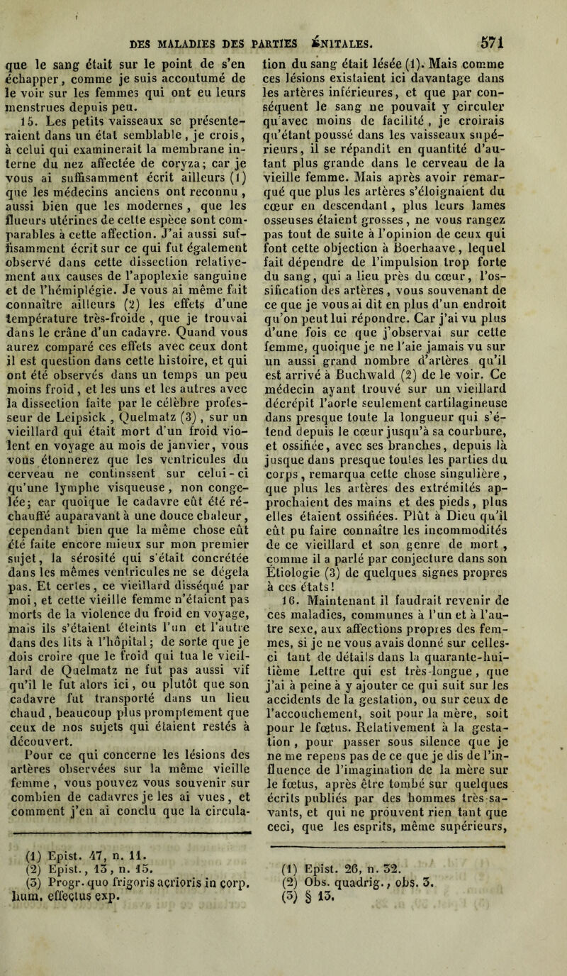 que le sang était sur le point de s’en échapper, comme je suis accoutumé de le voir sur les femmes qui ont eu leurs menstrues depuis peu. 15. Les petits vaisseaux se présente- raient dans un état semblable , je crois, à celui qui examinerait la membrane in- terne du nez affectée de coryza; car je vous ai suffisamment écrit ailleurs (1) que les médecins anciens ont reconnu , aussi bien que les modernes , que les flueurs utérines de cette espèce sont com- parables a cette affection. J’ai aussi suf- fisamment écrit sur ce qui fut également observé dans cette dissection relative- ment aux causes de l’apoplexie sanguine et de l’hémiplégie. Je vous ai même fait connaître ailleurs (2) les effets d’une température très-froide , que je trouvai dans le crâne d’un cadavre. Quand vous aurez comparé ces effets avec ceux dont il est question dans cette histoire, et qui ont été observés dans un temps un peu moins froid, et les uns et les autres avec la dissection faite par le célèbre profes- seur de Leipsick , Quelmatz (3), sur un vieillard qui était mort d’un froid vio- lent en voyage au mois de janvier, vous vous étonnerez que les ventricules du cerveau ne continssent sur celui-ci qu’une lymphe visqueuse, non conge- lée; car quoique le cadavre eut été ré- chauffé auparavant à une douce chaleur, cependant bien que la même chose eût été faite encore mieux sur mon premier sujet, la sérosité qui s’était concrétée dans les mêmes ventricules ne se dégela pas. Et certes, ce vieillard disséqué par moi, et cette vieille femme n’élaicnt pas morts de la violence du froid en voyage, mais ils s’étaient éteints l’un et l’autre dans des lits à l’hôpital ; de sorte que je dois croire que le froid qui tua le vieil- lard de Quelmatz ne fut pas aussi vif qu’il le fut alors ici, ou plutôt que son cadavre fut transporté dans un lieu chaud, beaucoup plus promptement que ceux de nos sujets qui étaient restés à découvert. Pour ce qui concerne les lésions des artères observées sur la même vieille femme , vous pouvez vous souvenir sur combien de cadavres je les ai vues, et comment j’en ai conclu que la circula- (1) Epist. 47, n. 11. (2) Epist., 13 , n. 15. (3) Progr. quo frigoris açrioris in çorp. hum, efléçiuç exp. tion du sang était lésée (1). Mais comme ces lésions existaient ici davantage dans les artères inférieures, et que par con- séquent le sang ne pouvait y circuler qu'avec moins de facilité , je croirais qu’étant poussé dans les vaisseaux supé- rieurs, il se répandit en quantité d’au- tant plus grande dans le cerveau de la vieille femme. Mais après avoir remar- qué que plus les artères s’éloignaient du cœur en descendant , plus leurs lames osseuses étaient grosses , ne vous rangez pas tout de suite à l’opinion de ceux qui font cette objection à Boerhaave, lequel fait dépendre de l’impulsion trop forte du sang, qui a lieu près du cœur, l’os- sification des artères , vous souvenant de ce que je vous ai dit en plus d’un endroit qu’on peut lui répondre. Car j’ai vu plus d’une fois ce que j’observai sur cette femme, quoique je ne l'aie jamais vu sur un aussi grand nombre d’artères qu’il est arrivé à BuchAvald (2) de le voir. Ce médecin ayant trouvé sur un vieillard décrépit l’aorle seulement cartilagineuse dans presque toute la longueur qui s’é- tend depuis le cœur jusqu’à sa courbure, et ossifiée, avec ses branches, depuis là jusque dans presque toutes les parties du corps , remarqua cette chose singulière , que plus les artères des extrémités ap- prochaient des mains et des pieds, plus elles étaient ossifiées. Plût à Dieu qu’il eût pu faire connaître les incommodités de ce vieillard et son genre de mort , comme il a parlé par conjecture dans son Étiologie (3) de quelques signes propres à ces états! 16. Maintenant il faudrait revenir de ces maladies, communes à l’un et à l’au- tre sexe, aux affections propres des fem- mes, si je ne vous avais donné sur celles- ci tant de détails dans la quarante-hui- tième Lettre qui est très-longue, que j’ai à peine à y ajouter ce qui suit sur les accidents de la gestation, ou sur ceux de l’accouchement, soit pour la mère, soit pour le fœtus. Relativement à la gesta- tion , pour passer sous silence que je ne me repens pas de ce que je dis de l’in- fluence de l’imagination de la mère sur le fœtus, après être tombé sur quelques écrits publiés par des hommes très-sa- vants, et qui ne prouvent rien tant que ceci, que les esprits, même supérieurs, (1) Epist. 26, n. 32. (2) Obs. quadrig., obs. 3. (3) § 13.