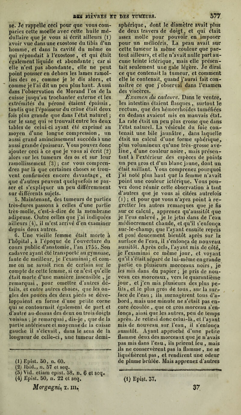 se. Je rappelle ceci pour que vous com- pariez cette moelle avec cette huile mé- dullaire que je vous ai écrit ailleurs (1) avoir vue dans une exostose du tibia d’un homme, et dans la cavité du même os qui répondait à l’exostose, et qui était également liquide et abondante ; car si elle n’est pas abondante, elle ne peut point pousser en dehors les lames ramol- lies des os, comme je le dis alors, et comme je l’ai dit un peu plus haut. Aussi dans l’observation de Morand l’os de la cuisse jusqu’au trochanter externe et les extrémités du péroné étaient épaissis , tandis que l’épaisseur du crâne était deux fois plus grande que dans l’état naturel ; car le sang qui se trouvait entre les deux tables de celui-ci ayant été exprimé au moyen d’une longue compression, un aussi grand amincissement succéda à une aussi grande épaisseur. Vous pouvez donc ajouter ceci à ce que je vous ai écrit (2) alors sur les tumeurs des os et sur leur ramollissement (3) ; car vous compren- drez par là que certaines choses se trou- vent confirmées encore davantage, et que d’autres peuvent quelquefois se pas- ser et s’expliquer un peu différemment sur différents sujets. 5. Maintenant, des tumeurs de parties très-dures passons à celles d’une partie très-molle, c’est-à-dire de la membrane adipeuse. Outre celles que j’ai indiquées ailleurs (4), il m’est arrivé d’en examiner depuis deux autres. 6. Une vieille femme était morte à l’hôpital, à l’époque de l’ouverture du cours public d’anatomie, l'an 1755. Son cadavre ayant été transporté au gymnase, faute de meilleur, je l’examinai; et com- me 011 ne savait rien de certain sur le compte de cette femme, si ce n’est qu’elle était morte d’une manière insensible , je remarquai , pour omettre d’autres dé- tails, et entre aulres choses, que les on- gles des pouces des deux pieds se déve- loppaient en forme d’une petite corne qui se contournait également de part et d’autre au-dessus des deux ou trois doigts voisins ; je remarquai, dis-je , que de la partie antérieure et moyenne de la cuisse gauche il s’élevait, dans le sens de la longueur de celle-ci, une tumeur demi- (1) Epîst. 50, n. 60. (2) Ibid., n. 57 et seq. (3) Vid. etiam epist. 58, n, 0 et seq. (4) Epist, 50, n. 22 et seq, Morgagnii ï, nu; sphérique, dont le diamètre avait plus de deux travers de doigt, et qui était assez molle pour pouvoir en imposer pour un mélicéris. La peau avait sur cette tumeur la même couleur que par- tout ailleurs, et elle n’avait nulle part au- cune teinte ictérique, mais elle présen- tait seulement une gale légère. Je dirai ce que contenait la tumeur, et comment elle le contenait, quand j’aurai fait con- naître ce que j’observai dans l’examen, des viscères. Examen du cadavre. Dans le ventre, les intestins étaient flasques , surtout le rectum, que des hémorrWides tuméfiées en dedans avaient mis en mauvais état. La rate était un peu plus grosse que dans l’état naturel. La vésicule du foie con- tenait une bile jaunâtre , dans laquelle était un calcul d’une forme sphérique, plus volumineux qu’une très-grosse ave- line , d’une couleur noire , mais présen- tant à l’extérieur des espèces de points un peu gros et d’un blanc jaune, dont un était saillant. Vous comprenez pourquoi j’ai noté plus haut que la femme n’avait point une couleur ictérique. Yous pou- vez donc réunir cette observation à tant d’autres que je vous ai citées autrefois (i ) ; et pour que vous n’ayez point à re- gretter les autres remarques que je fis sur ce calcul, apprenez qu’aussitôt que je l’eus enlevé , je le jetai dans de l’eau médiocrement chaude, et qu’il s’enfonça sur-le-champ; que l’ayant ensuite repris et posé doucement bientôt après sur la surface de l’eau, il s’enfonça de nouveau aussitôt. Après cela, l’ayant mis de côté, je l’examinai ce même jour, et voyant qu’il s’était séparé de lui-même en grande partie en plusieurs morceaux noirs, je les rais dans du papier ; je pris de nou- veau ces morceaux, vers le quarantième jour, et j’en mis plusieurs des plus pe- tits , et le plus gros de tous , sur la sur- face de l’eau ; ils surnagèrent tous d’a- bord , mais une minute ne s’était pas en- core écoulée , que ce gros morceau s’en- fonça, ainsi que les autres, peu de temps après. Je retirai donc celui-là, et l’ayant mis de nouveau sur l’eau, il s’enfonça aussitôt. Ayant approché d’une petùe flamme deux des morceaux que je n’avais pas mis dans l’eau, ils prirent feu , mais ils ne conservèrent pas la flamme, ne se liquéfièrent pas , et rendirent une odeur de plume brûlée. Mais apprenez d’autres (1) Epi§t. 57, 37