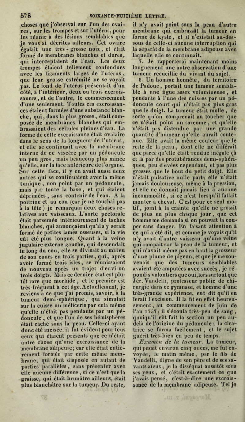 choses que j’observai sur run des ovai- res , sur les trompes et sur l’uférus, pour les réunir à des lésions ÊCinblablts que je vous ai décrites ailleurs. Cet ovaire égalait une très - grosse noix , et était formé de membranes blanches et dures, qui interceptaient de l’eau. Les deux trompes étaient tellement confondues avec les ligaments larges de Tulérus , que leur grosse extrémité ne se voyait pas. Le fond de l’utérus présentait d’un côté, à l’intérieur, deux ou trois excrois- sances, et de l’autre, 1e commencement d’une seulement. Toutes ces excroissan- ces étaient formées d’une substance blan- che, qui, dans la plus grosse, était com- posée de membranes blanches qui em- brassaient des cellules pleines d’eau. La forme de cette excroissance était ovalaire dans le sens de la longueur de l’iiterus , et elle se continuait avec la membrane interne de ce viscère par un pédoncule un peu gros , mais beaucoup plus mince qu’elle, sur la face antérieure de l’organe. JSur cette face, il y en avait aussi deux autres qui se continuaient avec la même tunique , non point par un pédoncule , mais par toute la base , et qui étaient déprimées , sans contenir de l’eau. A la poitrine et au cou (car je ne touchai pas à la tête} je remarquai deux choses re- latives aux vaisseaux. L’aorte pectorale était parsemée intérieurement de taches blanches, qui annonçaient qu’il s’y serait formé de petites lames osseuses, si la vie eût été plus longue. Quant à la veine jugulaire externe gauche, qui descendait Je long du cou, elle se divisait au milieu de son cours en trois parties, qui, après avoir formé trois isles, se réunissaient de nouveau après un trajet d’environ trois doigts. Mais ce dernier état est plu- tôt rare que morbide , et le premier est très-fréquent à cet âge.Actuellement, je reviens à ce que j’ai promis, savoir, à la tumeur demi-sphérique , qui simulait sur la cuisse un méliceris par cela même qu’elle n’était pas pendante par un pé- doncule , et que l’un de ses hémisphères était caché sous la peau. Celle-ci ayant donc été incisée, il fut évident pour tous ceux qui étaient présents que ce n’était autre chose qu’une excroissance de la membrane adipeuse; car elle était entiè- Tcment formée par cette même mem- brane, qui était disposée en autant de parties parallèles , sans présenter avec elle aucune différence , si ce n’est que la graisse, qui était brunâtre ailleuis, était plus blanchâtre sur la luipeur. Pu rCiSte, il n’y avait point sous la peau d’autre membrane qui embrassât la tumeur en forme de kyste, et il n’existait au-des- sous de celle-ci aucune interruption qui la séparât de la membrane adipeuse avec laquelle elle se continuait. 7. Je rapporterai maintenant moins longuement une autre observation d'une tumeur recueillie du vivant du sujet. 8. Un homme honnête, du territoire de Padoue, portait une tumeur sembla- ble à une figue assez volumineuse , et pendante à l'une des cuisses par un pé- doncule court qui n’était pas plus gros que le doigt. La tumeur était molle , de sorte qu’on comprenait au toucher que ce n’était point iin sarcome , et qu’elle n’était pas distendue par une grande quantilé d’humeur qu’elle aurait conte- nue. Elle avait la même couleur que le reste de la peau , dont elle ne différait que parce qu’elle était rendue inégale çà et là par des protubérances demi-sphéri- ques, peu élevées cependant, et pas plus grosses que le bout du petit doigt. Elle n’était pulsative nulle part ; elle n’était jamais douloureuse, même à la pression, et elle ne donnait jamais lieu à aucune incommodité, si ce n’est lorsqu’il fallait monter à cheval. C’est pour ce seul mo- tif, joint à la crainte qu’elle ne grossît de plus en plus chaque jour, que cet homme me demanda si on pouvait la cou- per sans danger. En faisant attention à ce qui a été dit, et comme je voyais qu’il n’y avait d’autre vaisseau qu’une veine qui rampait sur la peau de la tumeur, et qui n’avait même pas en haut la grosseur d’une plume de pigeon, et que je me sou- venais que des tumeurs semblables avaient été amputées avec succès , je ré- pond! s volontiers que oui,lors surtout que Jér. Vandelli, professeur public de chi- rurgie dans ce gymnase, et homme d’une très-grande expérience, eut dit qu’il en ferait l’excision. 11 la fit en effet heureu- sement, au commencement de juin de l’an 1767 ; il s’écoula très-peu de sang , quoiqu’il eût fait la section un peu au- delà de l’origine du pédoncule ; la cica- trice se forma facilement , et le sujet guérit très-bien en peu de temps. Examen de la tumeur. La tumeur, qui pesait environ cinq onces, me fut en- voyée , le matin même, par le fils de Yandelli, digne de son père et de ses sa- vants aïeux ; je la disséquai aussitôt sous ses yeux, et c’était exactement ce que j’avais pensé, c’est-à-dire une excrois- sance de la membrane adipeuse. Tel je