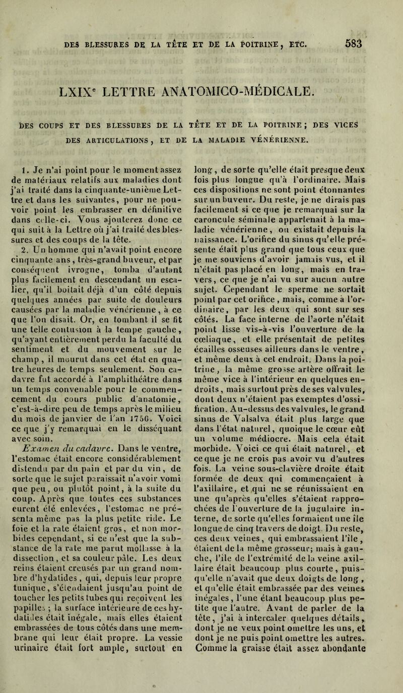 LXIX^ LETTRE ANATOMIGO-MÉDIGALE. DES COUPS ET DES BLESSURES DE LA TETE ET DE LA POITRINE ; DES VICES DES ARTICULATIONS, ET DE LA MALADIE VENERIENNE. 1. Je n’ai point pour le moment assez de matériaux relatifs aux maladies dont j’ai traité dans la cinquante-unième Let- tre et dans les suivantes, pour ne pou- voir point les embrasser en définilive dans C(lle-ci. Vous ajouterez donc ce qui suit à la Lettre où j’ai traité des bles- sures et des coups de la tête. 2. Un homme qui n’avait point encore cinquante ans , très-grand buveur, et par conséquent ivrogne, tomba d’autant plus facilement en descendant un esca- lier, qu’il boitait déjà d’un côté depuis quel(|ues années par suite de douleurs causées par la maladie vénérienne, à ce que l’on disait. Or, en tombant il se fit une telle contusion à la tempe gauche, qu’ayant entièrement perdu la faculté du sentiment et du mouvement sur le champ, il mourut dans cet état en qua- tre heures de temps seulement. Son ca- davre fut accordé à l’amphithéâtre dans un temps convenable pour le commen- cement du cours public d’anatomie, c’est-à-dire peu de temps après le milieu du mois de janvier de Tan 175G. Yoicl ce que j’y remarquai en le disséquant avec soin. Examen du cadavre. Dans le ventre, l’estomac était encore considérablement distendu par du pain et par du vin , de sorte que le sujet paraissait n’avoir vomi que peu, ou plutôt point, à la suite du coup. Après que toutes ces substances eurent été enlevées, l’estomac ne pré- senta même pas la plus petite ride. Le foie et la rate étaient gros, et non mor- bides cependant, si ce n’est que la sub- stance de la rate me parut mollasse à la dissection , et sa couleur pâle. Les deux reins étaient creusés par un grand nom- bre d’hydatides , qui, depuis leur propre tunique, s’étendaient jusqu’au point de toucher les petits tubes qui reçoivent les papillei ; la surface intérieuredeceshy- datiJes était inégale, mais elles étaient embrassées de tous côtés dans une mem- brane qui leur était propre. La vessie urinaire était fort ample, surtout en long, de sorte qu’elle était presque deux fois plus longue qu’à l’ordinaire. Mais ces dispositions ne sont point étonnantes sur un buveur. Du reste, je ne dirais pas facilement si ce que je remarquai sur la caroncule séminale appartenait à la ma- ladie vénérienne, ou existait depuis la naissance. L’orifice du sinus qu’elle pré- sente était plus grand que tous ceux que je me souviens d’avoir jamais vus, et il n’était pas placé en long, mais en tra- vers, ce que je n’ai vu sur aucun autre sujet. Cependant le sperme ne sortait point par cet orifice , mais, comme à l’or- dinaire, par les deux qui sont sur ses côtés. La face interne de l’aorte n’était point lisse vis-à-vis l’ouverture de la cœliaque, et elle présentait de petites écailles osseuses ailleurs dans le ventre, et même deux à cet endroit. Dans la poi- trine, la même grosse artère offrait le même vice à l’intérieur en quelques en- droits , mais surtout près de ses valvules, dont deux n’étaient pas exemptes d’ossi- fication. Au-dessus des valvules, le grand sinus de Yalsalva était plus large que dans l’état naturel, quoique le cœur eût un volume médiocre. Mais cela était morbide. Yoici ce qui était naturel, et ce que je ne crois pas avoir vu d’autres fois. La veine sous-clavière droite était formée de deux qui commençaient à l’axillaire, et qui ne se réunissaient en une qu’après qu’elles s’étaient rappro- chées de l’ouverture de la jugulaire in- terne, de sorte qu'elles formaient une île longue de cinq travers de doigt. Du reste, ces deux veines, qui embrassaient l’île , étaient de la même grosseur; mais à gau- che, rîle de l’extrémité delà veine axil- laire était beaucoup plus courte, puis- qu’elle n'avait que deux doig ts de long , et qu’elle était embrassée par des veines inégales, l’une étant beaucoup plus pe- tite que l’autre. Avant de parler de la tête, j’ai à intercaler quelques détails, dont je ne veux point omettre les uns, et dont je ne puis point omettre les autres. Gomme la graisse était assez abondante