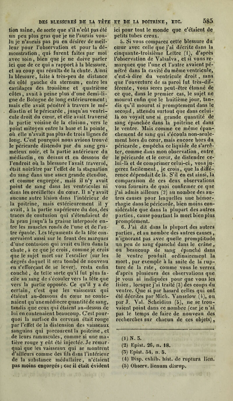 tîon saine, de sorte que s’il n’eût pas été un peu plus gras que je ne l’aurais vou- lu je n’aurais pas pu en désirer de meil- leur pour l’observation et pour la dé- monstration, qui* furent faites par moi avec soin, bien que je ne doive parler ici que de ce qui a rapport à la blessure, et au coup qui résulta de la chute. Ainsi la blessure, faite à très-peu de distance du côté gauche du sternum, entre les cartilages des troisième et quatrième côtes, avait à peine plus d’une demi-li- gne de Bologne de long extérieurement; mais elle avait pénétré à travers le mé- diastin et le péricarde , jusqu’au ventri- cule droit du cœur, et elle avait traversé la partie voisine de la cloison, vers le point mitoyen entre la base et la pointe, où elle n’avait pas plus de trois lignes de long. C’est pourquoi nous avions trouvé le péricarde distendu par du sang gru- meleux noir, et la partie antérieure du médiastin, en dessus et en dessous de l’endroit où la blessure l’avait traversé, était noirâtre par l’effet de la stagnation du sang dans une assez grande étendue, et comme engorgée, mais il n’y avait point de sang dans les ventricules ni dans les oreillettes du cœur. Il n’y avait aucune autre lésion dans l’intérieur de la poitrine, mais extérieurement il y avait, à la partie supérieure du dos, des traces de contusion qui s’étendaient de la peau jusqu’à la graisse interposée en- tre les muscles ronds de l’une et de l’au- tre épaule. Les téguments delà tête con- servaient aussi sur le front des marques d’une contusion qui avait eu lieu dans la chute, à ce que je crois , comme je crois que le sujet mort sur l’escalier (sur les degrés duquel il sera tombé de nouveau en s’efforçant de se lever), resta enfin couché, de telle sorte qu'il fut plus fa- cile au sang de s’écouler vers la tête que vers la partie opposée. Ce qu’il y a de certain, c’est que les vaisseaux qui étaient au-dessous du cœur ne conte- naient qu’unemédiocre quantitéde sang, tandis que ceux qui étaient au-dessus de lui en contenaient beaucoup. C’est pour- quoi la surface du cerveau était rouge par l’effet de la distension des vaisseaux sanguins qui parcourent la poitrine, et de leurs ramuscules, comme si une ma- tière rouge y eût été injectée. Je remar- quai que les vaisseaux qui se montrent d’ailleurs comme des fils dans l’intérieur de la substance médullaire, n’étaient pas moins engorgés ; car il était évident ici pour tout le monde que c’étaient de petits tubes creux. 6. Si vous comparez cette blessure du cœur avec celle que j’ai décrite dans la cinquante-troisième Lettre (1), d’après l’observation de Yalsalva, et si vous re- marquez que l’une et l’autre avaient pé- nétré dans la cavité du même ventricule, c’est-à dire du ventricule droit , sans que l’ouverture de sa paroi fut très-dif- férente , vous serez peut-être étonné de ce que, dans le premier cas, le sujet ne mourut enfin que le huitième jour, tan- dis qu’il mourut si promptement dans le second , attendu surtout que dans celui- là on voyait une si grande quantité de sang épanchée dans la poitrine et dans le ventre. Mais comme ce même épan- chement de sang qui s’écoula non-seule- ment hors du cœur, mais encore hors du péricarde , empêcha ce liquide de s’arrê- ter, comme dans mon observation, entre le péricarde et le cœur, de distendre ce- lui-là et de comprimer celui-ci, vous ju- gerez facilement, je crois, que la diffé- rence dépendait de là. S’il en est ainsi, la comparaison de ces deux observations vous fournira de quoi confirmer ce que j’ai admis ailleurs (2) au nombre des au- tres causes pour lesquelles une hémor- rhagie dans le péricarde, bien moins con- sidérable que dans la plupart des autres parties, cause pourtant la mort bien plus promptement. 6. J’ai dit dans la plupart des autres parties , et au nombre des autres causes, n’ignorant pas avec quelle promptitude un peu de sang épanché dans le crâne , ou beaucoup de sang épanché dans le ventre produit ordinairement la mort, par exemple à la suite de la rup- ture de la rate, comme vous le verrez d’après plusieurs des observations que je vous ai indiquées pour que vous les lisiez , lorsque j’ai traité (3) des coups du ventre. Que si par hasard celles qui ont été décrites par Midi. Yanselow (4), ou par J. Yal. Scheidius (5), ne se trou- vaient point dans ce nombre (car je n’ai pas le temps de faire de nouveau des recherches sur chacun de ces objets), (1) N. 5. (2) Epist. 26, n. 18. (5) Epist. 54, n. 5. (4) Disp, exhib. List, de ruptura lien. (5) Observ. lienum disrup.