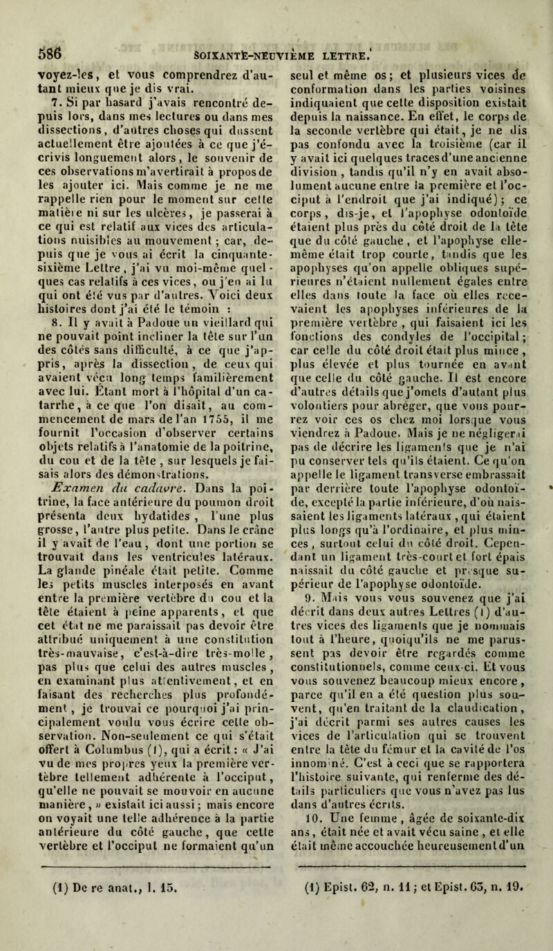 voyez-les, et voug comprendrez d’au- tant mieux que je dis vrai. 7. Si par hasard j’avais rencontré de- puis lors, dans mes lectures ou dans mes dissections, d’autres choses qui dussent actuellement être ajoutées à ce que j’é- crivis longuement alors, le souvenir de ces observations m’avertirait à propos de les ajouter ici. Mais comme je ne me rappelle rien pour le moment sur celte matièie ni sur les ulcères, je passerai à ce qui est relatif aux vices des articula- tions nuisibles au mouvement ; car, de- puis que je vous ai écrit la cinquante- sixième Lettre, j’ai vu moi-même quel- ques cas relatifs à ces vices, ou j'en ai lu qui ont été vus par d’autres. Yoici deux histoires dont j’ai été le témoin : 8. Il y avait à Padoue un vieillard qui ne pouvait point incliner la tête sur l’un des côtés sans difficulté, à ce que j’ap- pris, après la dissection, de ceux qui avaient vécu long temps familièrement avec lui. Etant mort à l’hôpital d’un ca- tarrhe, à ce que l’on disait, au com- mencement de mars de l'an 1755, il me fournit l’occasion d’observer certains objets relatifs à l’anatomie de la poitrine, du cou et de la tête , sur lesquels je fai- sais alors des démonstrations. Examen du cadavre. Dans la poi- trine, la face antérieure du poumon droit présenta deux hydatides , l’une plus grosse, l’autre plus petite. Dans le crâne il y avait de l’eau, dont une portion se trouvait dans les ventricules latéraux. La glande pinéale était petite. Comme les petits muscles interposés en avant entre la première vertèbre du cou et la tête étaient à peine apparents, et que cet état ne me paraissait pas devoir être attribué uniquement à une constitution très-mauvaise, c’est-à-dire très-molle, pas plus que celui des autres muscles, en examinant plus atîenlivcment, et en faisant des recherches plus profondé- ment , je trouvai ce pourquoi j’ai prin- cipalement voulu vous écrire celle ob- servation. Non-seulement ce qui s’était offert à Cûlumbus (1), qui a écrit : « J’ai vu de mes propres yeux la première ver- tèbre tellement adhérente à l’occiput, qu’elle ne pouvait se mouvoir en aucune manière, » existait ici aussi ; mais encore on voyait une telle adhérence à la partie antérieure du côté gauche, que cette vertèbre et l’occiput ne formaient qu’un seul et même os ; et plusieurs vices de conformation dans les parties voisines indiquaient que cette disposition existait depuis la naissance. En eîîet, le corps de la seconde vertèbre qui était, je ne dis pas confondu avec la troisième (car il y avait ici quelques traces d’une ancienne division , tandis qu’il n’y en avait abso- lument aucune entre la première et l’oc- ciput à l'endroit que j’ai indiqué); ce corps, dis-je, et l’apophyse odontoïde étaient plus près du côté droit de la tête que du côté gauche , et l’apophyse elle- même était trop courte, tandis que les apophyses qu’on appelle obliques supé- rieures n’étaient nullement égales entre elles dans toute la face où elles rece- vaient les apophyses inférieures de la première vertèbre , qui faisaient ici les fonctions des condyles de l’occipital; car celle du côté droit était plus mince , plus élevée et plus tournée en avant que celle du côté gauche. Il est encore d’autres détails que j’omets d’autant plus volontiers pour abréger, que vous pour- rez voir ces os chez moi lorsque vous viendrez à Padoue. Mais je ne négligerai pas de décrire les ligamenls que je n’ai pu conserver tels qu’ils étaient. Ce qu’on appelle le ligament transverse embrassait par derrière toute l’apophyse odontoï- de, excepté la partie inférieure, d’où nais- saient les ligaments latéraux , qui étaient plus longs qu’à l’ordinaire, et plus min- ces , surtout celui du côté droit. Cepen- dant un ligament très-court et fort épais naissait dn côté gauche et presque su- périeur de l’apophyse odontoïde. 9. Mais vous vous souvenez que j’ai décrit dans deux autres Lettres (l) d’au- tres vices des ligaments que je nommais tout à l’heure, quoiqu’ils ne me parus- sent pas devoir être regardés comme constitutionnels, comme ceux-ci. Et vous vous souvenez beaucoup mieux encore, parce qu’il en a été question plus sou- vent, qu’en traitant de la claudication, j’ai décrit parmi ses autres causes les vices de rarliculalion qui se trouvent entre la tête du fémur et la cavité de l’os innommé. C’est à ceci que se rapportera l’histoire suivante, qui renferme des dé- tails particuliers que vous n’avez pas lus dans d’autres écrits. 10. Une femme, âgée de soixante-dix ans, était née et avait vécu saine , et elle était même accouchée heureusement d’un (1) De re anat., 1. 15. (1) Eplst. 62, n. 11 ; et Epist. 65, n. 19.