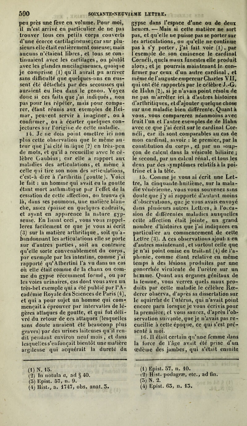 peu près une fève en volume. Pour moi, il m’est arrivé eu particulier de ne pas trouver tous ces petits corps couverts d’une écorce cartilagineuse;car sur plu- sieurs elle était entièrement osseuse; mais aucuns n’étaient libres, et tous se con- tinuaient avec les cartilages, ou plutôt avec les glandes mucilagineuses, quoique je comprisse (1) qu’il aurait pu arriver sans difficulté que quelques-uns en eus- sent été détachés par des secousses qui auraient eu lieu dans le genou. Voyez donc si ces faits que j’ai indiqués, non pas pour les répéter, mais pour compa- rer, étant réunis aux exemples de Rei- mar, peuvent servir à imaginer, ou à confirmer, ou à écarter quelques con- jectures sur Torigine de cette maladie. 14. Je ne dois point omettre ici non plus celte observation que le même au- teur que j’ai cité in-iique (2} en très-peu de mots, et qu’il a recueillie avec le cé- lèbre Gaubius; car elle a rapport aux maladies des articulations, et même à celle qui lire son nom des articulations, c’est-à dire à l’arlhrilis (goutte). Voici le fait : un homme qui avait eu la goutte étant mort asthmatique par l’effet de la cessation de cette affection, on trouva çà là, dans ses poumons, une matière blan- che, assez épaisse en quelques endroits, et ayant en apparence la nature gyp- seusc. En lisant ceci, vous vous rappel- lerez facilement ce que je vous ai écrit (3) sur la matière arthritique , soit qu’a- bandonnant les articulations elle se porte sur d’autres parties , soit au contraire qu’elle sorte convenablement du corps, par exemple par les intestins, comme j’ai rapporté qu’Albertini l’a vu dans un cas où elle était comme de la chaux ou com- me du gypse récemment formé, ou par les voies urinaires, cas dont vous avez un très-bel exemple qui a été publié par l’A- cadémie Royale des Sciences de Paris (4), et qui a pour sujet un homme qui com- mençait à éprouver par intervalles de lé- gères attaques de goutte, et qui fut déli- vré du retour de ces attaques (lesquelles sans doute auraient été beaucoup plus graves) par des urines laiteuses qu’il ren- dit pendant environ neuf mois , et dans lesquelles s’enfoncait bientôt une matière argileuse qui acquérait la dureté du (t) N. 15. (2) In notula a, ad § 40. (5) Epist. 57, n. 9. (4) liist., a. 1747, obs. anat. 3. gypse dans l’espace d’une ou de deux heures. — Mais si cette matière ne sort pas, et qu’elle ne puisse pas se porter sur les articulations, ou qu’elle ne continue pas à s’y porter, j’ai fait voir (1), par l’exemple de son éminence le cardinal Cornéli, quels maux funestes elle produit alors ; et je pourrais maintenant le. con- firmer par ceux d'un autre cardinal, et même de l’auguste empereur Charles VII, qui ont été rapportés par le célèbre J.-G. de Hahn (2), si je n’avais point résolu de ne pas m’arrêter ici à d’autres histoires d’arthritiques, etd’ajouter quelque chose sur une maladie bien différente. Quanta vous, vous comparerez néanmoins avec fruit l’un et l’autre exemples de de Hahn avec ce que j’ai écrit sur le cardinal Cor- néli, car ils sont comparables au cas de mon cardinal, savoir : le premier, par la constitution du corps, et par un soup- çon de calcul dans la vésicule biliaire ; le second, par un calcul rénal, et tous les deux par des symptômes relatifs à la poi- trine et à la tête. 15. Comme je vous ai écrit une Let- tre, la cinquante-huitième, sur la mala- die vénérienne, vous vous souvenez sans doute que j’y ai rapporté d’autant moins d’observations, que je vous avais envoyé dans plusieurs autres Lettres, à l’occa- sion de différentes maladies auxquelles celte affection était jointe, un grand nombre d’histoires que j’ai indiquées en particulier au commencement de celte Lettre (3). Aces observations ajouti zen d’autres maintenant, et surtout celle que je n’ai point omise en traitant (4) de l’a- phonie, comme étant relative en même temps à des lésions produites par une gonorrhée virulente de l’urètre sur un hcmnie. Quant aux organes génitaux de la lemme, vous verrez quels maux pro- duits par celte maladie le célèbre Rœ- derer observa, d’après sa dissertation sur le squirrhe de Tutérus, qui n’avait point encore paru lorsque je vous écrivis pour la première; et vous saurez, d’après l’ob- servation suivçinle, que je n’avais pas re- cueillie à cette époque, ce qui s’est pré- senté à moi. IG. Il était certain qu’une femme dans la force de l’âge avait été prise d’un oedème des jambes, qui s’était ensuite (1) Epist. 57, n. 10. (2) Hist. podagræ, etc., ad fin. (3) N. 2. (4) Epist. 63, n. 13.