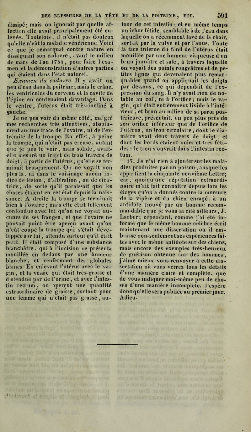 dissipé ; mais on ignorait par quelle af- fection elle avait principalement été en- levée. Toutefois , il n’était pas douteux qu’elle n’eût la maladie vénérienne. Voici ce que je remarquai contre nature en disséquant son cadavre, avant le milieu de mars de l’an 1754 , pour faire l’exa- men et la démonstration d’autres parties qui étaient dans l’état naturel. Examen du cadavre. Il y avait un peu d’eau dans la poitrine ; mais le crâne, les ventricules du cerveau et la cavité de l’épine en contenaient davantage. Dans le ventre, Tutérus était très-incliné à gauche. Je ne pus voir du même côté, malgré mes recherches très attentives, absolu- ment aucune trace de l’ovaire, ni de l’ex- trémité de la trompe. En effet, à peine la trompe, qui n’était pas creuse, autant que je pus le voir, mais solide, avait- elle mesuré un trajet de trois travers de doigt, à partir de l’utérus, qu’elle se ter- minait brusquement. On ne voyait non plus là, ni dans le voisinage aucun in- dice de lésion , d’altération , ou de cica- trice, de sorte qu’il paraissait que les choses étaient en cet état depuis la nais- sance. A droite la trompe se terminait bien à l’ovaire ; mais elle était tellement confondue avec lui eju’on ne voyait au- cunes de ses franges, et que l’ovaire ne pouvait point être aperçu avant qu’on n’eût coupé la trompe qui s’était déve- loppée sur lui, attendu surtout qu’il était petit. Il était composé d’une substance blanchâtre , qui à l’incision se présenta mouillée en dedans par une humeur blanche, et renfermant des globules blancs. En enlevant l’utérus avec le va- gin , et la vessie qui était très-grosse et distendue par de l’urine , et avec l’intes- tin rectum , on aperçut une quantité extraordinaire de graisse, surtout pour une femme qui n’clait pas grasse, au- tour de cet intestin ; et en même temps un ichor fétide, semblable à de l’eau dans laquelle on a récemment lavé de la chair, sortait par la vulve et par l'anus. Toute la face interne du fond de l’utérus était mouillée par une humeur visqueuse d’un brun jaunâtre et sale, à travers laquelle on voyait des points rougeâtres et de pe- tites lignes qui devenaient plus remar- quables quand on appliquait les doigts par dessous, ce qui dépendait de l’ex- pression du sang. Il n’y avait rien de no- table au col, ni à l’orifice ; mais le va- gin , qui était entièrement livide à l’inté- rieur , et brun au milieu de sa paroi pos- térieure, présentait, un peu plus près de son orifice intérieur que de l’orifice de l’utérus , un trou circulaire, dont Je dia- mètre avait deux travers de doigt, et dont les bords étaient noirs et très-féti- des : le trou s’ouvrait dans l’intestin rec- tum. 17. Je n’ai rien à ajoutersurles mala- dies produites par un poison , auxquelles appartient la cinquante-neuvième Lettre; car, quoiqu’une réputation extraordi- naire m’ait fait connaître depuis lors les éloges qu’on a donnés contre la morsure de la vipère et du chien enragé, à un antidote trouvé par un homme recom- mandable que je vous ai cité ailleurs, J. Larber; cependant, comme j’ai été in- formé que le même homme célèbre écrit maintenant une dissertation où il em- brasse non-seulement ses expériences fai- tes avec le même antidote sur des chien.s, mais encore des exemples très-heureux de guérison obtenue sur des hommes , j’aime mieux vous renvoyer à cette dis- sertation où vous verrez tous les détails d’une manière claire et complète, que de vous indiquer moi-même peu de cho- ses d’une manière incomplète. J’espère donc qu’elle sera publiée au premier jour. Adieu.