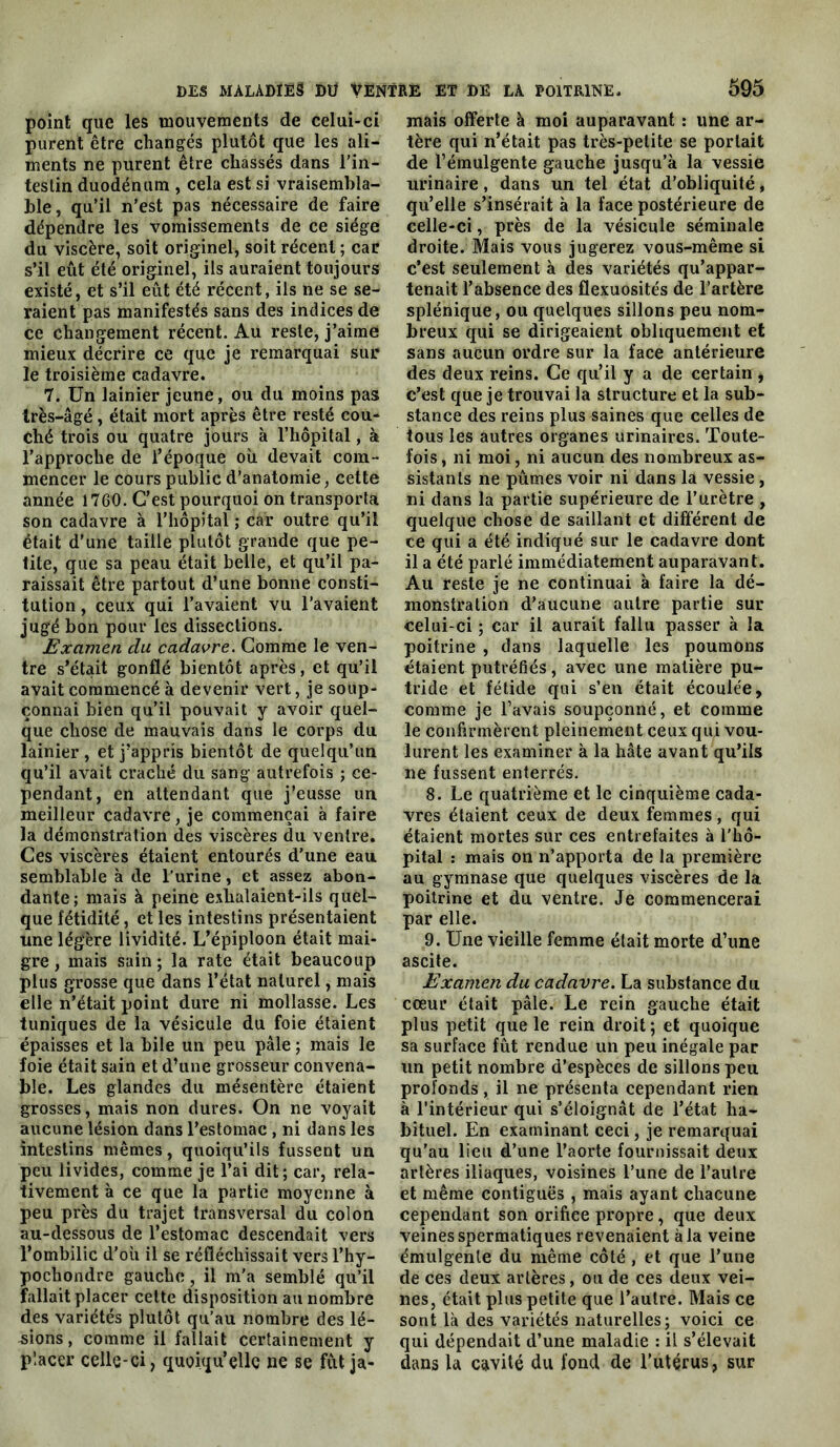 point que les mouvements de celui-ci purent être changés plutôt que les ali- ments ne purent être chassés dans l'in- testin duodénum , cela est si vraisembla- ble, qu’il n’est pas nécessaire de faire dépendre les vomissements de ce siège du viscère, soit originel^ soit récent ; car s’il eût été originel, ils auraient toujours existé, et s’il eût été récent, ils ne se se- raient pas manifestés sans des indices de ce changement récent. Au reste, j’aime mieux décrire ce que je remarquai sur le troisième cadavre. 7. Un lainier jeune, ou du moins pas Irès-âgé, était mort après être resté cou- ché trois ou quatre jours à l’hôpital, à l’approche de l’époque où devait com- mencer le cours public d’anatomie, cette année 1760. C’est pourquoi on transporta son cadavre à l’hôpital ; car outre qu’il était d’une taille plutôt grande que pe- tite, que sa peau était belle, et qu’il pa- raissait être partout d’une bonne consti- tution , ceux qui l’avaient vu l’avaient jug'é bon pour les dissections. Examen du cadavre. Gomme le ven- tre s’était gonflé bientôt après, et qu’il avait commencé à devenir vert, je soup- çonnai bien qu’il pouvait y avoir quel- que chose de mauvais dans le corps du lainier, et j’appris bientôt de quelqu’un qu’il avait craché du sang autrefois ; ce- pendant, en attendant que j’eusse un meilleur cadavre, je commençai à faire la démonstration des viscères du ventre. Ces viscères étaient entourés d’une eau semblable à de l’urine, et assez abon- dante; mais à peine exhalaient-ils quel- que fétidité, et les intestins présentaient une légère lividité. L’épiploon était mai- gre , mais sain ; la rate était beaucoup plus grosse que dans l’état naturel, mais elle n’était point dure ni mollasse. Les tuniques de la vésicule du foie étaient épaisses et la bile un peu pâle ; mais le foie était sain et d’une grosseur convena- ble. Les glandes du mésentère étaient grosses, mais non dures. On ne voyait aucune lésion dans l’estomac , ni dans les intestins mêmes, quoiqu’ils fussent un peu livides, comme je l’ai dit; car, rela- tivement à ce que la partie moyenne à peu près du trajet transversal du colon au-dessous de l’estomac descendait vers l’ombilic d’où il se réfléchissait vers l’hy- pochondre gauche, il m’a semblé qu’il fallait placer celte disposition au nombre des variétés plutôt qu’au nombre des lé- 4sions, comme il fallait certainement y placer celle-ci, quoiqu’elle ne se fût ja- mais offerte à moi auparavant : une ar- tère qui n’était pas très-petite se portait de l’émulgente gauche jusqu’à la vessie urinaire, dans un tel état d’obliquité, qu’elle s’insérait à la face postérieure de celle-ci, près de la vésicule séminale droite. Mais vous jugerez vous-même si c’est seulement à des variétés qu’appar- tenait l’absence des flexuosités de l’artère splénique, ou quelques sillons peu nom- breux qui se dirigeaient obliquement et sans aucun ordre sur la face antérieure des deux reins. Ce qu’il y a de certain , c’est que je trouvai la structure et la sub- stance des reins plus saines que celles de tous les autres organes urinaires. Toute- fois , ni moi, ni aucun des nombreux as- sistants ne pûmes voir ni dans la vessie, ni dans la partie supérieure de l’urètre , quelque chose de saillant et différent de ce qui a été indiqué sur le cadavre dont il a été parlé immédiatement auparavant. Au reste je ne continuai à faire la dé- monstration d’aucune autre partie sur celui-ci ; car il aurait fallu passer à la poitrine , dans laquelle les poumons étaient putréfiés, avec une matière pu- tride et fétide qui s’en était écoulée, comme je l’avais soupçonné, et comme le confirmèrent pleinement ceux qui vou- lurent les examiner à la hâte avant qu’ils ne fussent enterrés. 8. Le quatrième et le cinquième cada- vres étaient ceux de deux femmes, qui étaient mortes sur ces entrefaites à l’hô- pital : mais on n’apporta de la première au gymnase que quelques viscères de la poitrine et du ventre. Je commencerai par elle. 9. Une vieille femme était morte d’une ascite. Examen du cadavre. La substance du cœur était pâle. Le rein gauche était plus petit que le rein droit ; et quoique sa surface fût rendue un peu inégale par un petit nombre d’espèces de sillons peu profonds, il ne présenta cependant rien à l’intérieur qui s’éloignât de l’état ha- bituel. En examinant ceci, je remarquai qu’au lieu d’une l’aorte fournissait deux artères iliaques, voisines l’une de l’autre et même contiguës , mais ayant chacune cependant son orifice propre, que deux veines spermatiques revenaient à la veine émulgenle du même côté , et que l’une de ces deux artères, ou de ces deux vei- nes, était plus petite que l’autre. Mais ce sont là des variétés naturelles; voici ce qui dépendait d’une maladie : il s’élevait dans la cavité du fond de l’utérus, sur