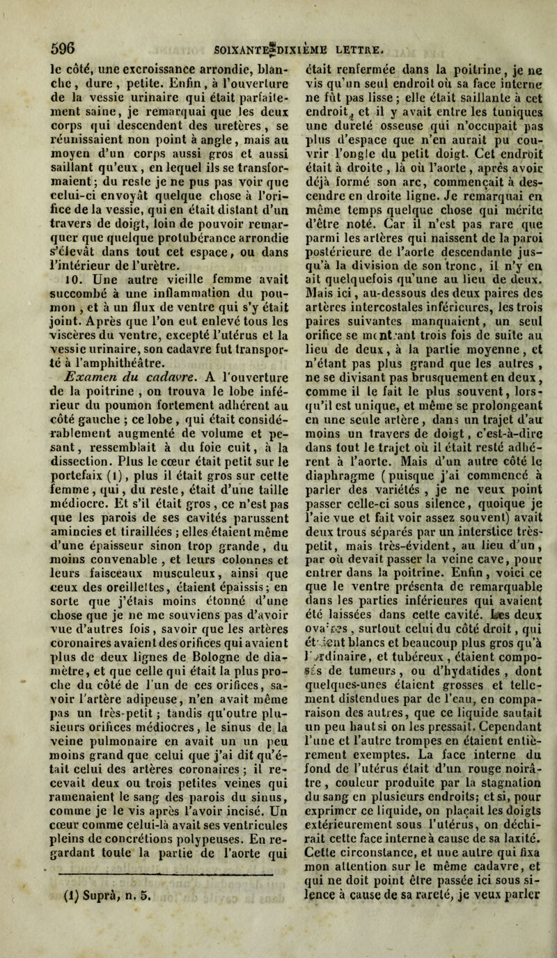 le côté, une excroissance arrondie, blan- che , dure , petite. Enfin, à l’ouverture de la vessie urinaire qui était parfaife- ment saine, je remarquai que les deux corps qui descendent des uretères, se réunissaient non point à angle, mais au moyen d’un corps aussi gros et aussi saillant qu’eux , en lequel ils se transfor- maient ; du reste je ne pus pas voir que celui-ci envoyât quelque chose à l’ori- fice de la vessie, qui en était distant d’un travers de doigt, loin de pouvoir remar- quer que quelque protubérance arrondie s’élevât dans tout cet espace, ou dans l’intérieur de l’urètre. 10. Une autre vieille femme avait succombé à une inflammation du pou- mon , et à un flux de ventre qui s’y était joint. Après que l’on eut enlevé tous les viscères du ventre, excepté l’utérus et la vessie urinaire, son cadavre fut transpor- té à l’amphithéâtre. Examen du cadavre. A l’ouverture de la poitrine , on trouva le lobe infé- rieur du poumon fortement adhérent au côté gauche ; ce lobe , qui était considé- rablement augmenté de volume et pe- sant , ressemblait à du foie cuit, à la dissection. Plus le cœur était petit sur le portefaix (1), plus il était gros sur celte femme , qui, du reste, était d’une taille médiocre. Et s’il était gros , ce n’est pas que les parois de ses cavités parussent amincies et tiraillées ; elles étaient même d’une épaisseur sinon trop grande, du moins convenable , et leurs colonnes et leurs faisceaux musculeux, ainsi que ceux des oreillettes, étaient épaissis; en sorte que j’étais moins étonné d’une chose que je ne me souviens pas d’avoir vue d’autres fois, savoir que les artères coronaires avaien t des orifices qui avaien t plus de deux lignes de Bologne de dia- mètre, et que celle qui était la plus pro- che du côté de l’un de ces orifices, sa- voir l’artère adipeuse, n’en avait même pas un très-petit ; tandis qu’outre plu- sieurs orifices médiocres, le sinus de la veine pulmonaire en avait un un peu moins grand que celui que j’ai dit qu’é- tait celui des artères coronaires ; il re- cevait deux ou trois petites veines qui ramenaient le sang des parois du sinus, comme je le vis après l’avoir incisé. Un cœur comme celui-là avait ses ventricules pleins de concrétions polypeuses. En re- gardant toute la partie de l’aorte qui était renfermée dans la poitrine, je ne vis qu’un seul endroit où sa face interne ne fût pas lisse ; elle était saillante à cet endroit^ et il y avait entre les tuniques une dureté osseuse qui n’occupait pas plus d’espace que n’en aurait pu cou- vrir l’ongle du petit doigt. Cet endroit était à droite , là où l’aorte , après avoir déjà formé son arc, commençait à des- cendre en droite ligne. Je remarquai en même temps quelque chose qui mérite d’être noté. Car il n’est pas rare que parmi les artères qui naissent de la paroi postérieure de l’aorte descendante jus- qu’à la division de son tronc, il n’y en ait quelquefois qu’une au lieu de deux. Mais ici, au-dessous des deux paires des artères intercostales inférieures, les trois paires suivantes manquaient, un seul orifice se mcnl.’ant trois fois de suite au lieu de deux, à la partie moyenne, et n’étant pas plus grand que les autres , ne se divisant pas brusquement en deux, comme il le fait le plus souvent, lors- qu’il est unique, et même se prolongeant en une seule artère, dans un trajet d’au moins un travers de doigt, c’est-à-dire dans tout le trajet où il était resté adhé- rent à l’aorte. Mais d’un autre côté le diaphragme ( puisque j’ai commencé à parler des variétés , je ne veux point passer celle-ci sous silence, quoique je l’aie vue et fait voir assez souvent) avait deux trous séparés par un interstice très- petit, mais très-évident, au lieu d’un, par où devait passer la veine cave, pour entrer dans la poitrine. Enfin, voici ce que le ventre présenta de remarquable dans les parties inférieures qui avaient été laissées dans celte cavité. Les deux ova'res , surtout celui du côté droit, qui ét'ieut blancs et beaucoup plus gros qu’à l'ordinaire, et tubéreux , étaient compo- sés de tumeurs, ou d’hydatides , dont quelques-unes étaient grosses et telle- ment distendues par de l’eau, en compa- raison des autres, que ce liquide sautait un peu hauts! on les pressait. Cependant l’iine et l’autre trompes en étaient entiè- rement exemptes. La face interne du fond de l’utérus était d’un rouge noirâ- tre , couleur produite par la stagnation du sang en plusieurs endroits; et si, pour exprimer ce liquide, on plaçait les doigts extérieurement sous l’utérus, on déchi- rait cette face interne à cause de sa laxité. Cette circonstance, et une autre qui fixa mon attention sur le même cadavre, et qui ne doit point être passée ici sous si- lence à cause de sa rareté, je veux parler (1) Supra, n, 5.