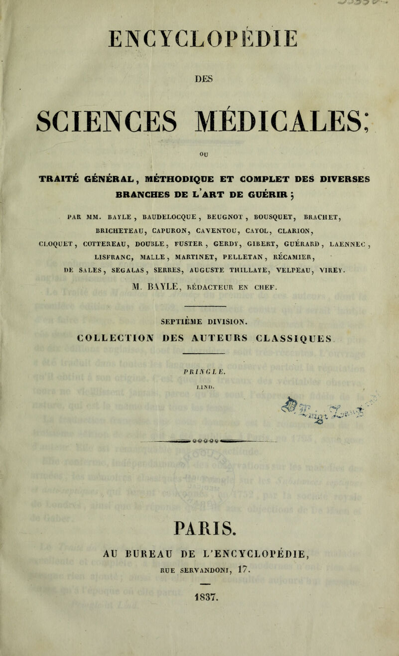 ENCYCLOPEDIE DES SCIENCES MÉDICALES, TRAITÉ GÉNÉRAL, MÉTHODIQUE ET COMPLET DES DIVERSES PAR MM. BAYLE , BAUDELOCQUE , BEUGNOT , BOUSQUET, BRACHET, BRICHETEAU, CAPURON, CAVENTOU, CAYOL, CLARION, CI.OQUET , COTTEREAU, DOUBLE, FUSTER , GERDY, GIBERT, GUERARD, LAENNEC , LISFRANC, MALLE, MARTINET, PELLETAN, RECAMIER, DE SALES, SEGALAS, SERRES, AUGUSTE THILLAYE, VELPEAU, VIREY. M. BAYLE, RÉDACTEUR EN CHEF. Ou BRANCHES DE LART DE GUÉRIR j SEPTIÈME DIVISION. COLLECTION DES AUTEURS CLASSIQUES P RING LE. PARIS. AU BUREAU DE L’ENCYCLOPÉDIE, RUE SERVANDONI, 17. 1837,