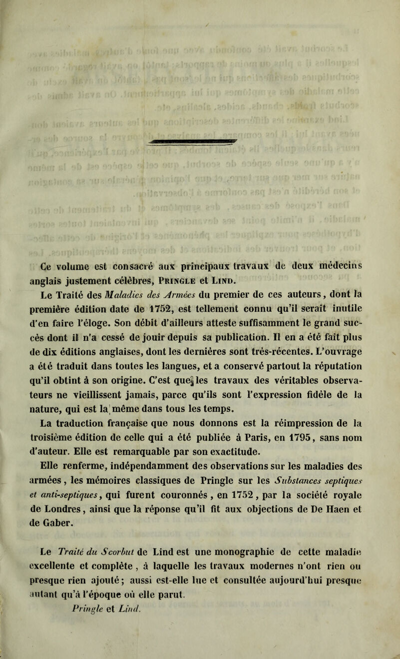 ;l> «MHI’ Ce volume est consacré aux principaux travaux de deux médecins anglais justement célèbres, Pringle et Lind. Le Traité des Maladies des Armées du premier de ces auteurs, dont la première édition date de 1752, est tellement connu qu’il serait inutile d’en faire l'éloge. Son débit d’ailleurs atteste suffisamment le grand suc- cès dont il n’a cessé de jouir depuis sa publication. Il en a été fait plus de dix éditions anglaises, dont les dernières sont très-récentes. L’ouvrage a été traduit dans toutes les langues, et a conservé partout la réputation qu’il obtint à son origine. C’est que|les travaux des véritables observa- teurs ne vieillissent jamais, parce qu’ils sont l’expression fidèle de la nature, qui est la même dans tous les temps. La traduction française que nous donnons est la réimpression de la troisième édition de celle qui a été publiée à Paris, en 1795, sans nom d'auteur. Elle est remarquable par son exactitude. Elle renferme, indépendamment des observations sur les maladies des armées, les mémoires classiques de Pringle sur les Substances septiques et antiseptiques, qui furent couronnés , en 1752, par la société royale de Londres, ainsi que la réponse qu’il fit aux objections de De Haen et de Gaber. Le Traité du Scorbut de Lind est une monographie de cette maladie excellente et complète, à laquelle les travaux modernes n'ont rien ou presque rien ajouté; aussi est-elle lue et consultée aujourd’hui presque autant qu’à l’époque où elle parut. Pringle et Lind.