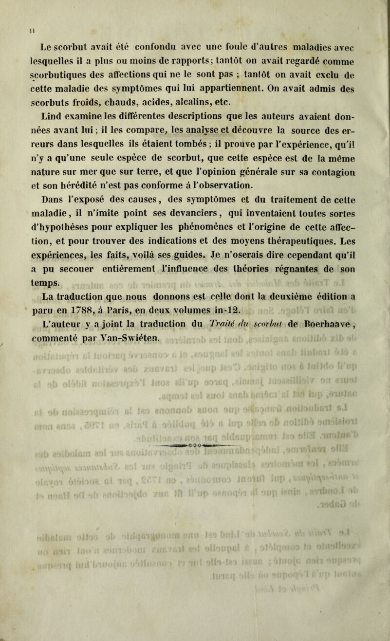 11 Le scorbut avait été confondu avec une foule d’autres maladies avec lesquelles il a plus ou moins de rapports; tantôt on avait regardé comme scorbutiques des affections qui ne le sont pas ; tantôt on avait exclu de cette maladie des symptômes qui lui appartiennent. On avait admis des scorbuts froids, chauds, acides, alcalins, etc. Lind examine les différentes descriptions que les auteurs avaient don- nées avant lui ; il les compare, les analyse et découvre la source des er- reurs dans lesquelles ils étaient tombés ; il prouve par l'expérience, qu'il n’y a qu'une seule espèce de scorbut, que cette espèce est de la même nature sur mer que sur terre, et que l’opinion générale sur sa contagion et son hérédité n'est pas conforme à l’observation. Dans l’exposé des causes, des symptômes et du traitement de cette maladie, il n’imite point ses devanciers, qui inventaient toutes sortes d’hypothèses pour expliquer les phénomènes et l’origine de cette affec- tion, et pour trouver des indications et des moyens thérapeutiques. Les expériences, les faits, voilà ses guides. Je n’oserais dire cependant qu’il a pu secouer entièrement l’influence des théories régnantes de son temps. La traduction que nous donnons est celle dont la deuxième édition a paru en 1788, à Laris, en deux volumes in-12. L'auteur y a joint la traduction du Traité du scorbut de Boerhaave , commenté par Van-Swiéten.