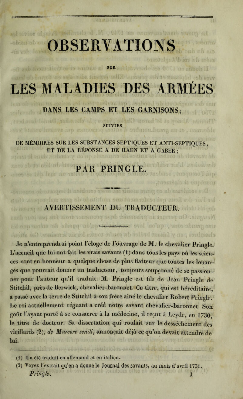 OBSERVATIONS SUR LES MALADIES DES ARMÉES DANS LES CAMPS ET LES GARNISONS 5 SUIVIES DE MÉMOIRES SUR LES SUBSTANCES SEPTIQUES ET ANTI SEPTIQUES, ET DE LA RÉPONSE A DE HAEN ET A GABER ; PAR PRINGLE. AVERTISSEMENT DU TRADUCTEUR. Je n’entreprendrai point l’éloge de l’ouvrage de M. le chevalier Pringle. L’accueil que lui ont fait les vrais savants (1) dans tous les pays où les scien- ces sont en honneur a quelque chose de plus flatteur que toutes les louan- ges que pourrait donner un traducteur, toujours soupçonné de se passion- ner pour l’auteur qu’il traduit. M. Pringle est fils de Jean Pringle de Stitchil, près de Berwick, chevalier-baronnet. Ce titre, qui est héréditaire, a passé avec la terre de Stitchil à son frère aîné le chevalier Robert Pringle. Le roi actuellement régnant a créé notre savant chevalier-baronnet. Son goût l’ayant porté à se consacrer à la médecine, il reçut à Leyde, en 1730, le titre de docteur. Sa dissertation qui roulait sur le dessèchement des vieillards (2), de Marcore senili, annonçait déjà ce qu’on devait attendre de lui. (1) Il a été traduit en allemand et en italien. (2) Voyez l’extrait qu’çu a dçnné le tournai des payants, au mQis d’avril 1731.