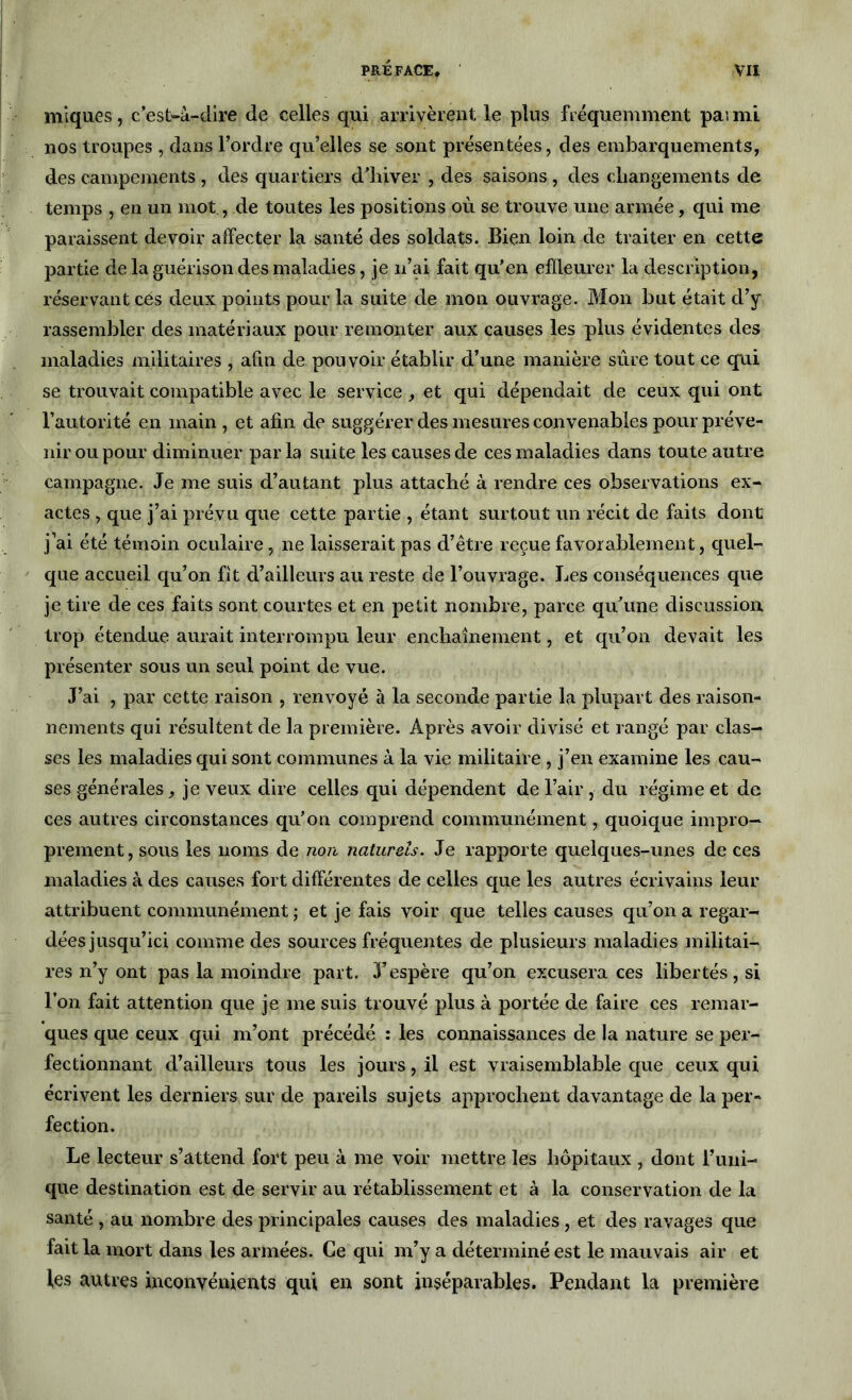 iniques, c’est-à-dire de celles qui arrivèrent le plus fréquemment paimi nos troupes , dans l’ordre qu’elles se sont présentées, des embarquements, des campements , des quartiers d’hiver , des saisons , des changements de temps , en un mot, de toutes les positions où se trouve une armée, qui me paraissent devoir affecter la santé des soldats. Bien loin de traiter en cette partie de la guérison des maladies, je n’ai fait qu’en effleurer la description, réservant cés deux points pour la suite de mon ouvrage. Mon but était d’y rassembler des matériaux pour remonter aux causes les plus évidentes des maladies militaires , afin de pouvoir établir d’une manière sûre tout ce qui se trouvait compatible avec le service , et qui dépendait de ceux qui ont l’autorité en main , et afin de suggérer des mesures convenables pour préve- nir ou pour diminuer parla suite les causes de ces maladies dans toute autre campagne. Je me suis d’autant plus attaché à rendre ces observations ex- actes , que j’ai prévu que cette partie , étant surtout un récit de faits dont j’ai été témoin oculaire, ne laisserait pas d’être reçue favorablement, quel- que accueil qu’on fit d’ailleurs au reste de l’ouvrage. Les conséquences que je tire de ces faits sont courtes et en petit nombre, parce qu’une discussion, trop étendue aurait interrompu leur enchaînement, et qu’on devait les présenter sous un seul point de vue. J’ai , par cette raison , renvoyé à la seconde partie la plupart des raison- nements qui résultent de la première. Après avoir divisé et rangé par clas- ses les maladies qui sont communes à la vie militaire , j’en examine les cau- ses générales, je veux dire celles qui dépendent de l’air, du régime et de ces autres circonstances qu’on comprend communément, quoique impro- prement, sous les noms de non naturels. Je rapporte quelques-unes de ces maladies à des causes fort différentes de celles que les autres écrivains leur attribuent communément ; et je fais voir que telles causes qu’on a regar- dées jusqu’ici comme des sources fréquentes de plusieurs maladies militai- res n’y ont pas la moindre part. 3’espère qu’on excusera ces libertés, si l’on fait attention que je me suis trouvé plus à portée de faire ces remar- ques que ceux qui m’ont précédé : les connaissances de la nature se per- fectionnant d’ailleurs tous les jours, il est vraisemblable que ceux qui écrivent les derniers sur de pareils sujets approchent davantage de la per- fection. Le lecteur s’attend fort peu à me voir mettre les hôpitaux , dont Tuni- que destination est de servir au rétablissement et à la conservation de la santé , au nombre des principales causes des maladies , et des ravages que fait la mort dans les armées. Ce qui m’y a déterminé est le mauvais air et les autres inconvénients qui en sont inséparables. Pendant la première