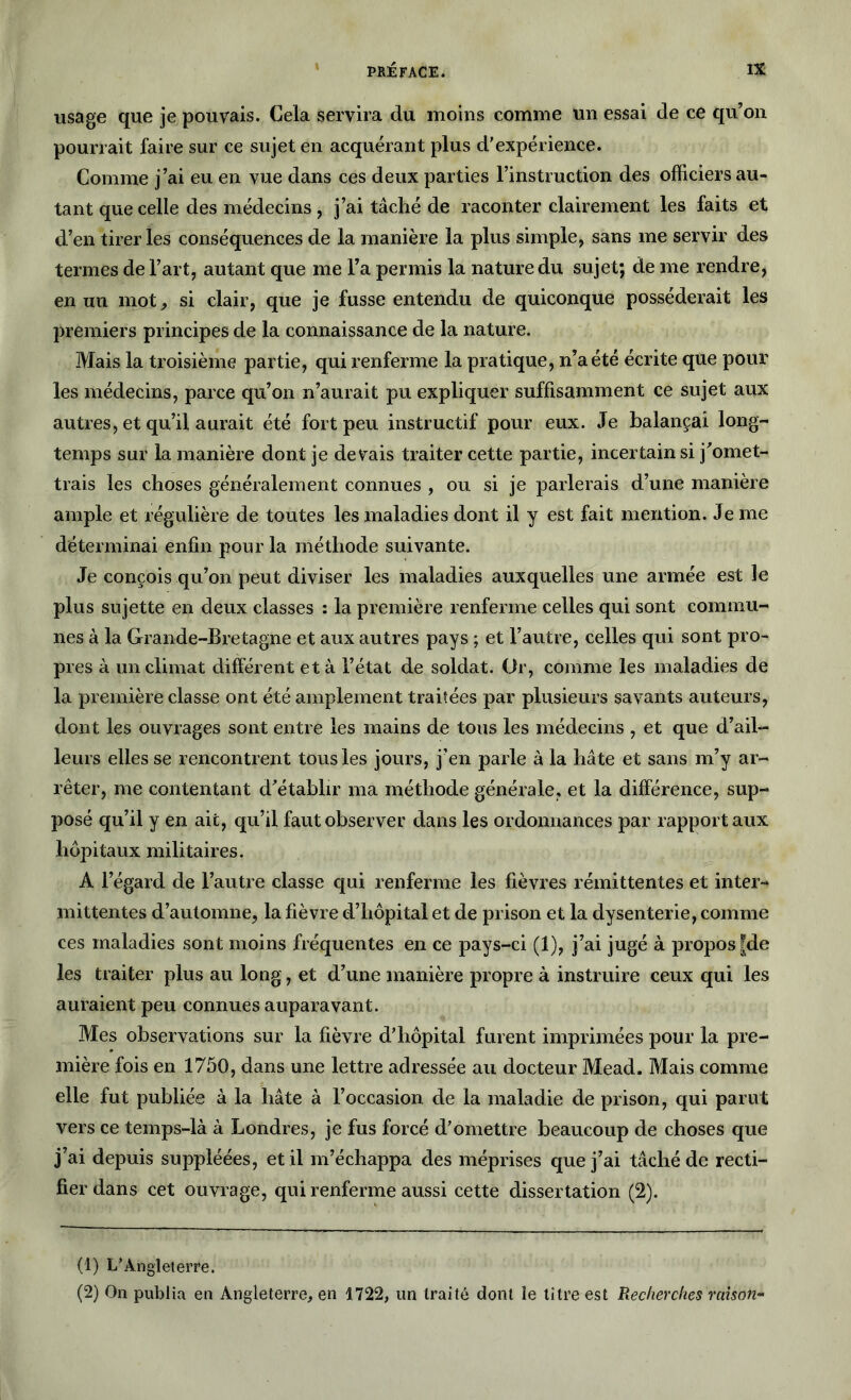 usage que je pouvais. Cela servira du moins comme un essai de ce qu’on pourrait faire sur ce sujet en acquérant plus d'expérience. Comme j’ai eu en vue dans ces deux parties l’instruction des officiers au- tant que celle des médecins , j’ai tâché de raconter clairement les faits et d’en tirer les conséquences de la manière la plus simple, sans me servir des termes de l’art, autant que me l’a permis la nature du sujet; de me rendre, en un mot, si clair, que je fusse entendu de quiconque posséderait les premiers principes de la connaissance de la nature. Mais la troisième partie, qui renferme la pratique, n’a été écrite que pour les médecins, parce qu’on n’aurait pu expliquer suffisamment ce sujet aux autres, et qu’il aurait été fort peu instructif pour eux. Je balançai long- temps sur la manière dont je devais traiter cette partie, incertain si j’omet- trais les choses généralement connues , ou si je parlerais d’une manière ample et régulière de toutes les maladies dont il y est fait mention. Je me déterminai enfin pour la méthode suivante. Je conçois qu’on peut diviser les maladies auxquelles une armée est le plus sujette en deux classes : 1a. première renferme celles qui sont commu- nes à la Grande-Bretagne et aux autres pays ; et l’autre, celles qui sont pro- pres à un climat différent et à l’état de soldat. Or, comme les maladies de la première classe ont été amplement traitées par plusieurs savants auteurs, dont les ouvrages sont entre les mains de tous les médecins , et que d’ail- leurs elles se rencontrent tous les jours, j’en parle à la hâte et sans m’y ar- rêter, me contentant d’établir ma méthode générale, et la différence, sup- posé qu’il y en ait, qu’il faut observer dans les ordonnances par rapport aux hôpitaux militaires. A l’égard de l’autre classe qui renferme les fièvres rémittentes et inter- mittentes d’automne, la fièvre d’hôpital et de prison et la dysenterie, comme ces maladies sont moins fréquentes en ce pays-ci (1), j’ai jugé à propos |de les traiter plus au long, et d’une manière propre à instruire ceux qui les auraient peu connues auparavant. Mes observations sur la fièvre d'hôpital furent imprimées pour la pre- mière fois en 1750, dans une lettre adressée au docteur Mead. Mais comme elle fut publiée à la hâte à l’occasion de la maladie de prison, qui parut vers ce temps-là à Londres, je fus forcé d'omettre beaucoup de choses que j’ai depuis suppléées, et il m’échappa des méprises que j’ai tâché de recti- fier dans cet ouvrage, qui renferme aussi cette dissertation (2). (1) L’Angleterre. (2) On publia en Angleterre, en 1722, un traité dont le titre est Recherches raison-