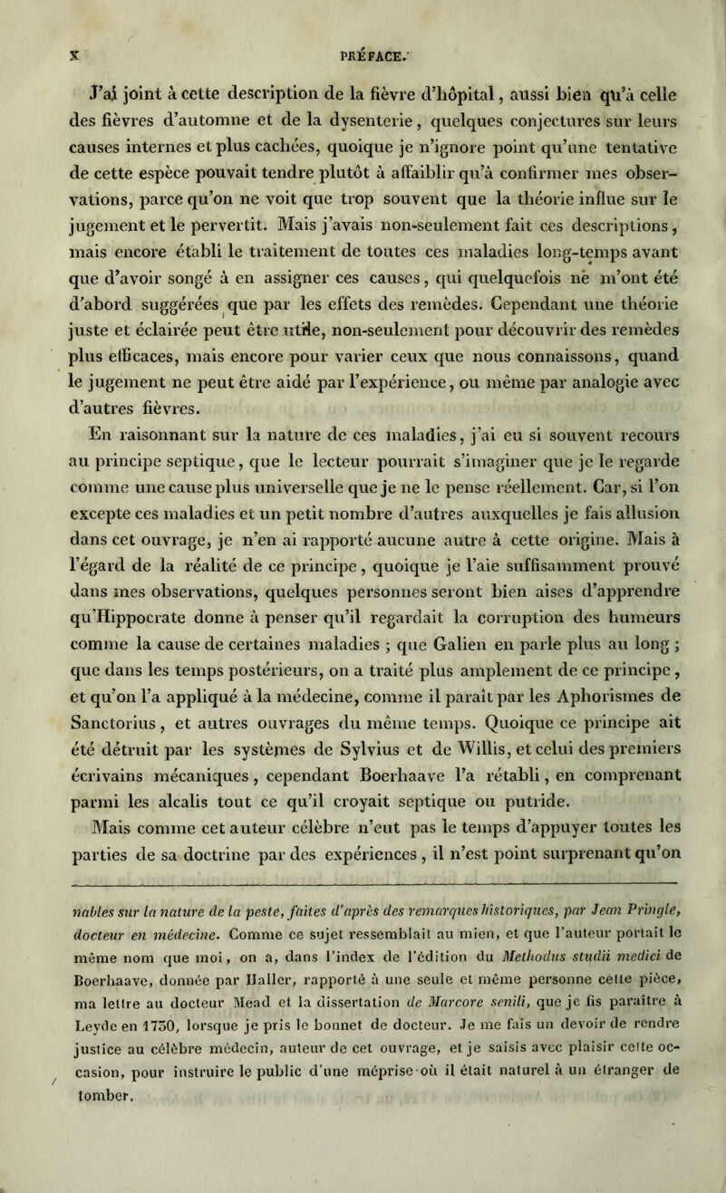 .T’ai joint à cette description de la fièvre d’hôpital, aussi bien qu’à celle des fièvres d’automne et de la dysenterie, quelques conjectures sur leurs causes internes et plus cachées, quoique je n’ignore point qu’une tentative de cette espèce pouvait tendre plutôt à affaiblir qu’à confirmer mes obser- vations, parce qu’on ne voit que trop souvent que la théorie influe sur le jugement et le pervertit. Mais j’avais non-seulement fait ces descriptions, mais encore établi le traitement de toutes ces maladies long-temps avant que d’avoir songé à en assigner ces causes, qui quelquefois nè m’ont été d’abord suggérées que par les effets des remèdes. Cependant une théorie juste et éclairée peut être utile, non-seulement pour découvrir des remèdes plus efficaces, mais encore pour varier ceux que nous connaissons, quand le jugement ne peut être aidé par l’expérience, ou même par analogie avec d’autres fièvres. En raisonnant sur la nature de ces maladies, j’ai eu si souvent recours au principe septique, que le lecteur pourrait s’imaginer que je le regarde comme une cause plus universelle que je ne le pense réellement. Car, si l’on excepte ces maladies et un petit nombre d’autres auxquelles je fais allusion dans cet ouvrage, je n’en ai rapporté aucune autre à cette origine. Mais à l’égard de la réalité de ce principe, quoique je l’aie suffisamment prouvé dans mes observations, quelques personnes seront bien aises d’apprendre qu’Hippocrate donne à penser qu’il regardait la corruption des humeurs comme la cause de certaines maladies ; que Galien en parle plus au long ; que dans les temps postérieurs, on a traité plus amplement de ce principe, et qu’on l’a appliqué à la médecine, comme il paraît par les Aphorismes de Sanctorius, et autres ouvrages du même temps. Quoique ce principe ait été détruit par les systèmes de Sylvius et de Willis, et celui des premiers écrivains mécaniques, cependant Boerhaave l’a rétabli, en comprenant parmi les alcalis tout ce qu’il croyait septique ou putride. Mais comme cet auteur célèbre n’eut pas le temps d’appuyer toutes les parties de sa doctrine par des expériences , il n’est point surprenant qu’on nables sur la nature de la peste, faites d’après des remarques historiques, par Jean Pringle, docteur en médecine. Comme ce sujet ressemblait au mien, et que l’auteur portait le même nom que moi, on a, dans l’index de l’édition du Methodus studii medici de Boerhaave, donnée par Haller, rapporté à une seule et même personne celte pièce, ma lettre au docteur Mead et la dissertation de Marcore senili, que je fis paraître à Leyde en 1750, lorsque je pris le bonnet de docteur. Je me fais un devoir de rendre justice au célèbre médecin, auteur de cet ouvrage, et je saisis avec plaisir celte oc- casion, pour instruire le public d’une méprise où il était naturel à un étranger de tomber.