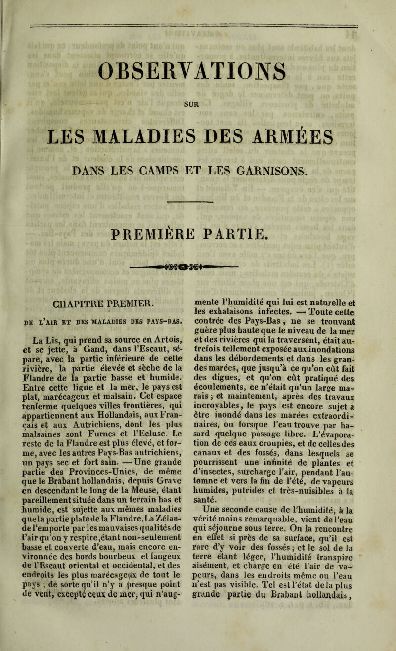 OBSERVATIONS SUR LES MALADIES DES ARMÉES DANS LES CAMPS ET LES GARNISONS. PREMIÈRE PARTIE. mente l’humidité qui lui est naturelle et les exhalaisons infectes. — Toute cette contrée des Pays-Bas , ne se trouvant guère plus haute que le niveau de la mer et des rivières qui la traversent, était au- trefois tellement exposée aux inondations dans les débordements et dans les gran- des marées, que jusqu’à ce qu’on eût fait des digues, et qu’on eût pratiqué des écoulements, ce n'était qu’un large ma- rais j et maintement, après des travaux incroyables, le pays est encore sujet à être inondé dans les marées extraordi- naires, ou lorsque l'eau trouve par ha- sard quelque passage libre. L’évapora- tion de ces eaux croupies, et de celles des canaux et des fossés, dans lesquels se pourrissent une infinité de plantes et d’insectes, surcharge l’air, pendant l’au« tomne et vers la fin de l’été, de vapeurs humides, putrides et très-nuisibles à la santé. Une seconde cause de l'humidité, à la vérité moins remarquable, vient de l’eau qui séjourne sous terre. On la rencontre en effet si près de sa surface, qu’il est rare d’y voir des fossés ; et le sol de la terre étant léger, l’humidité transpire aisément, et charge en été l'air de va- peurs, dans les endroits même ou l’eau n’est pas visible. Tel est l’état delà plus Sïnade partie du Brabant hollandais, CHAPITRE PREMIER. DE l’air ET DES MALADIES DES PAYS-BAS. La Lis, qui prend sa source en Artois, et se jette, à Gand, dans l’Escaut, sé- pare, avec la partie inférieure de cette rivière, la partie élevée et sèche de la Flandre de la partie basse et humide. Entre cette ligne et la mer, le pays est plat, marécageux et malsain. Cet espace renferme quelques villes frontières, qui appartiennent aux Hollandais, aux Fran- çais et aux Autrichiens, dont les plus malsaines sont Fûmes et l’Ecluse. Le reste de la Flandre est plus élevé, et for- me, avec les autres Pays-Bas autrichiens, un pays sec et fort sain. — Une grande partie des Provinces-Unies, de même que le Brabant hollandais, depuis Grave en descendant le long de la Meuse, étant pareillement située dans un terrain bas et humide, est sujette aux mêmes maladies que la partie plate de la Flandre. La Zélan- de l’emporte par les mauvaises qualités de l’air qu’on y respire,étant non-seulement basse et couverte d’eau, mais encore en- vironnée des bords bourbeux et fangeux de l’Escaut oriental et occidental, et des endroits les plus marécageux de tout le pays ; de sorte qu’il n’y a presque point de vent, excepté ceux de hier, qui n’aug-